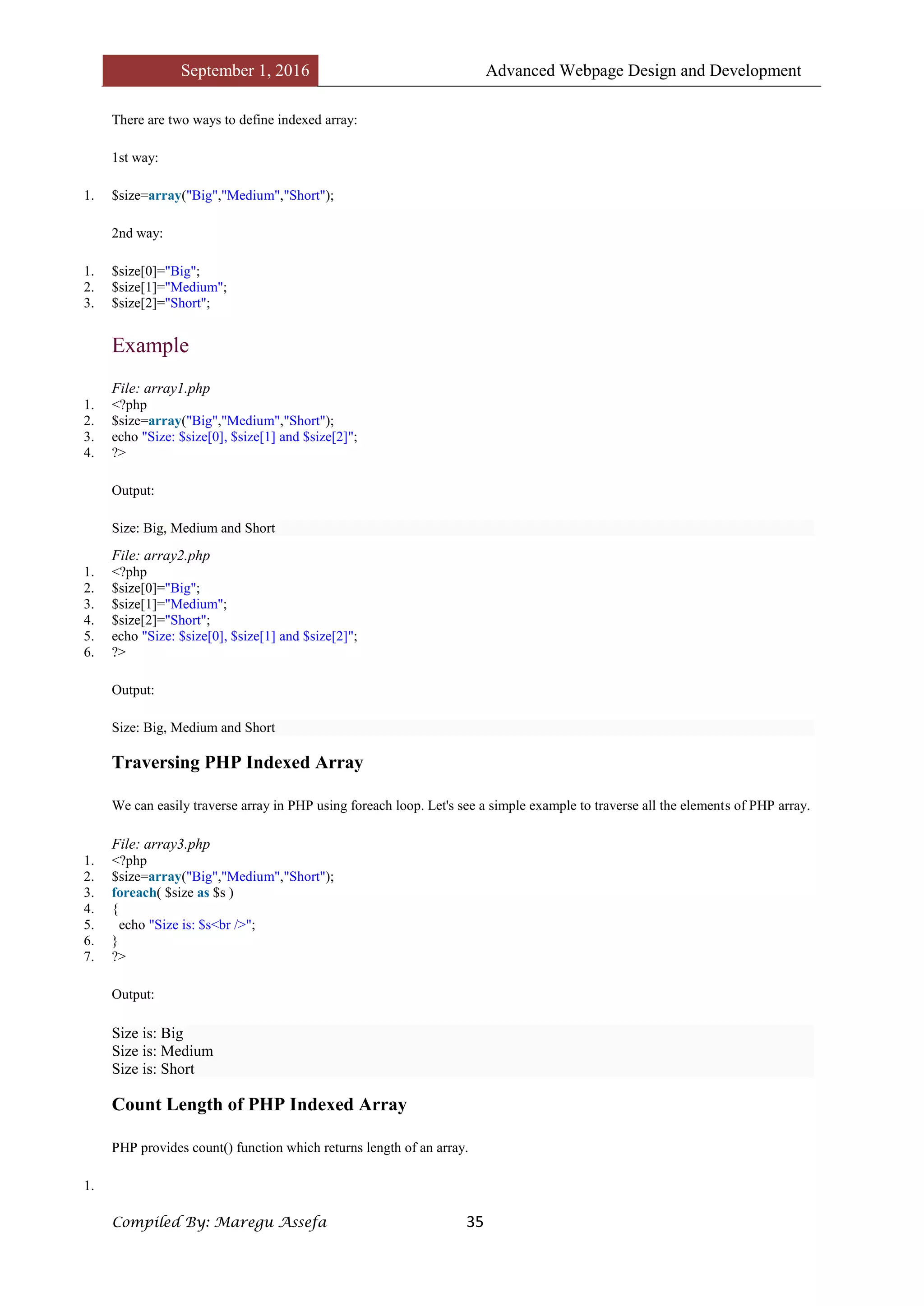 September 1, 2016 Advanced Webpage Design and Development
Compiled By: Maregu Assefa 35
There are two ways to define indexed array:
1st way:
1. $size=array("Big","Medium","Short");
2nd way:
1. $size[0]="Big";
2. $size[1]="Medium";
3. $size[2]="Short";
Example
File: array1.php
1. <?php
2. $size=array("Big","Medium","Short");
3. echo "Size: $size[0], $size[1] and $size[2]";
4. ?>
Output:
Size: Big, Medium and Short
File: array2.php
1. <?php
2. $size[0]="Big";
3. $size[1]="Medium";
4. $size[2]="Short";
5. echo "Size: $size[0], $size[1] and $size[2]";
6. ?>
Output:
Size: Big, Medium and Short
Traversing PHP Indexed Array
We can easily traverse array in PHP using foreach loop. Let's see a simple example to traverse all the elements of PHP array.
File: array3.php
1. <?php
2. $size=array("Big","Medium","Short");
3. foreach( $size as $s )
4. {
5. echo "Size is: $s<br />";
6. }
7. ?>
Output:
Size is: Big
Size is: Medium
Size is: Short
Count Length of PHP Indexed Array
PHP provides count() function which returns length of an array.
1.
 