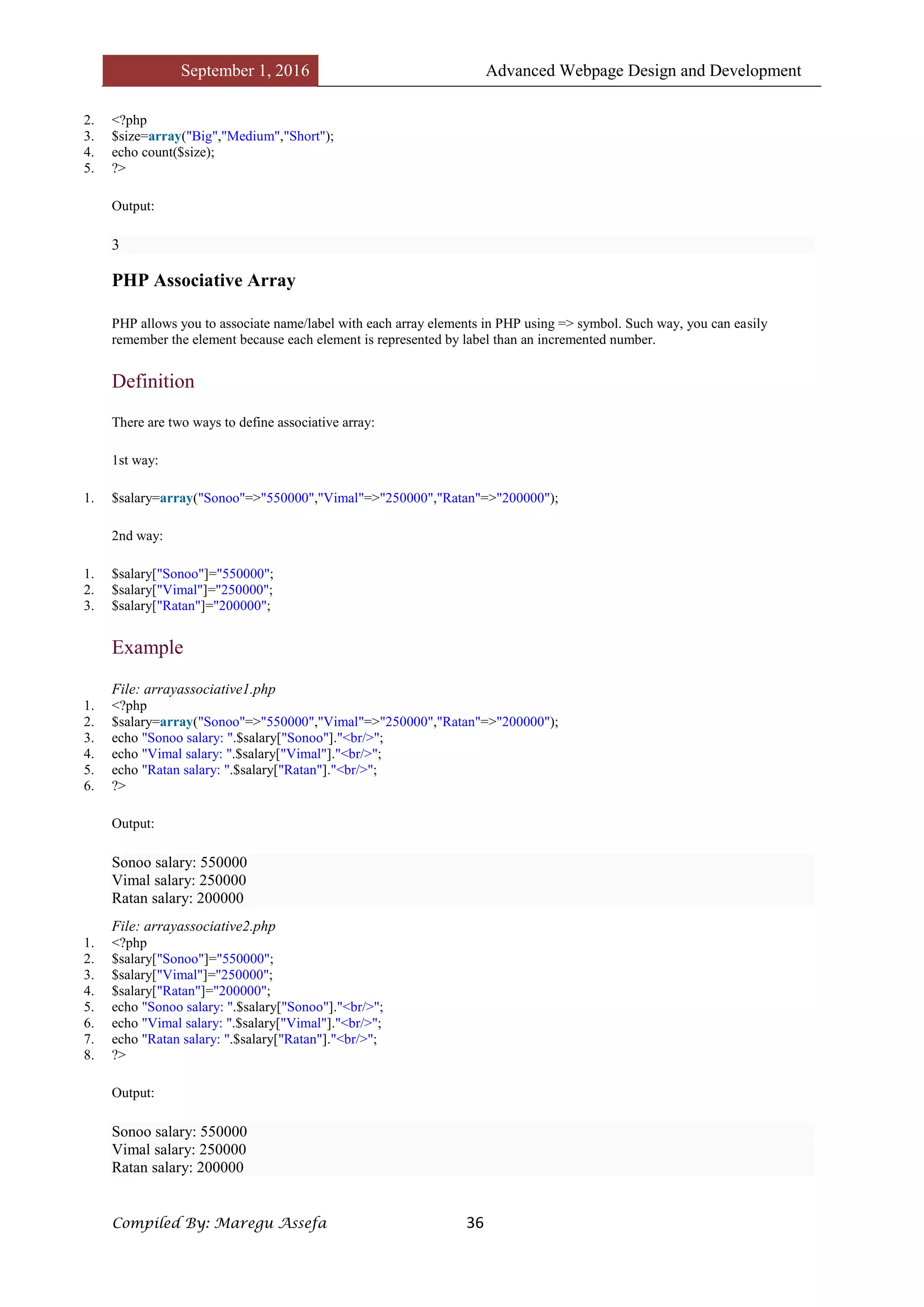 September 1, 2016 Advanced Webpage Design and Development
Compiled By: Maregu Assefa 36
2. <?php
3. $size=array("Big","Medium","Short");
4. echo count($size);
5. ?>
Output:
3
PHP Associative Array
PHP allows you to associate name/label with each array elements in PHP using => symbol. Such way, you can easily
remember the element because each element is represented by label than an incremented number.
Definition
There are two ways to define associative array:
1st way:
1. $salary=array("Sonoo"=>"550000","Vimal"=>"250000","Ratan"=>"200000");
2nd way:
1. $salary["Sonoo"]="550000";
2. $salary["Vimal"]="250000";
3. $salary["Ratan"]="200000";
Example
File: arrayassociative1.php
1. <?php
2. $salary=array("Sonoo"=>"550000","Vimal"=>"250000","Ratan"=>"200000");
3. echo "Sonoo salary: ".$salary["Sonoo"]."<br/>";
4. echo "Vimal salary: ".$salary["Vimal"]."<br/>";
5. echo "Ratan salary: ".$salary["Ratan"]."<br/>";
6. ?>
Output:
Sonoo salary: 550000
Vimal salary: 250000
Ratan salary: 200000
File: arrayassociative2.php
1. <?php
2. $salary["Sonoo"]="550000";
3. $salary["Vimal"]="250000";
4. $salary["Ratan"]="200000";
5. echo "Sonoo salary: ".$salary["Sonoo"]."<br/>";
6. echo "Vimal salary: ".$salary["Vimal"]."<br/>";
7. echo "Ratan salary: ".$salary["Ratan"]."<br/>";
8. ?>
Output:
Sonoo salary: 550000
Vimal salary: 250000
Ratan salary: 200000
 