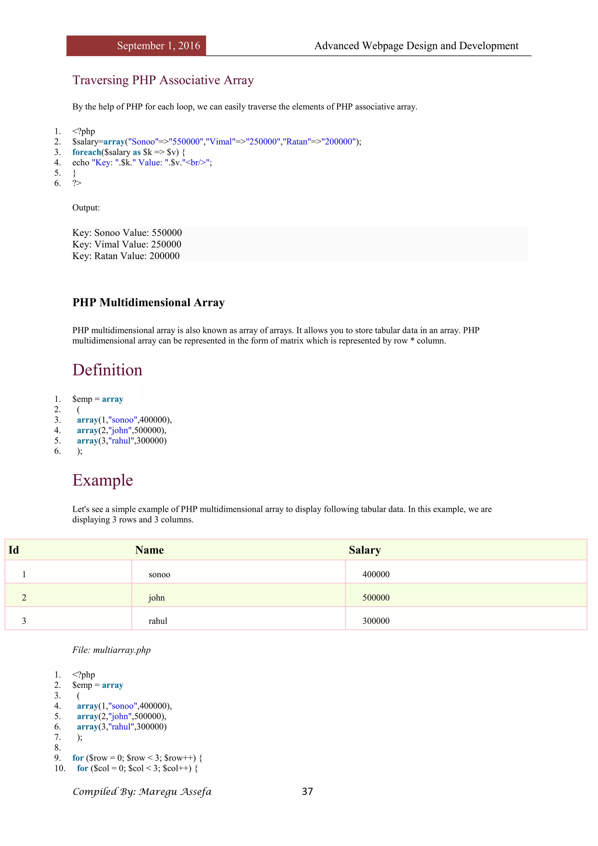 September 1, 2016 Advanced Webpage Design and Development
Compiled By: Maregu Assefa 37
Traversing PHP Associative Array
By the help of PHP for each loop, we can easily traverse the elements of PHP associative array.
1. <?php
2. $salary=array("Sonoo"=>"550000","Vimal"=>"250000","Ratan"=>"200000");
3. foreach($salary as $k => $v) {
4. echo "Key: ".$k." Value: ".$v."<br/>";
5. }
6. ?>
Output:
Key: Sonoo Value: 550000
Key: Vimal Value: 250000
Key: Ratan Value: 200000
PHP Multidimensional Array
PHP multidimensional array is also known as array of arrays. It allows you to store tabular data in an array. PHP
multidimensional array can be represented in the form of matrix which is represented by row * column.
Definition
1. $emp = array
2. (
3. array(1,"sonoo",400000),
4. array(2,"john",500000),
5. array(3,"rahul",300000)
6. );
Example
Let's see a simple example of PHP multidimensional array to display following tabular data. In this example, we are
displaying 3 rows and 3 columns.
Id Name Salary
1 sonoo 400000
2 john 500000
3 rahul 300000
File: multiarray.php
1. <?php
2. $emp = array
3. (
4. array(1,"sonoo",400000),
5. array(2,"john",500000),
6. array(3,"rahul",300000)
7. );
8.
9. for ($row = 0; $row < 3; $row++) {
10. for ($col = 0; $col < 3; $col++) {
 