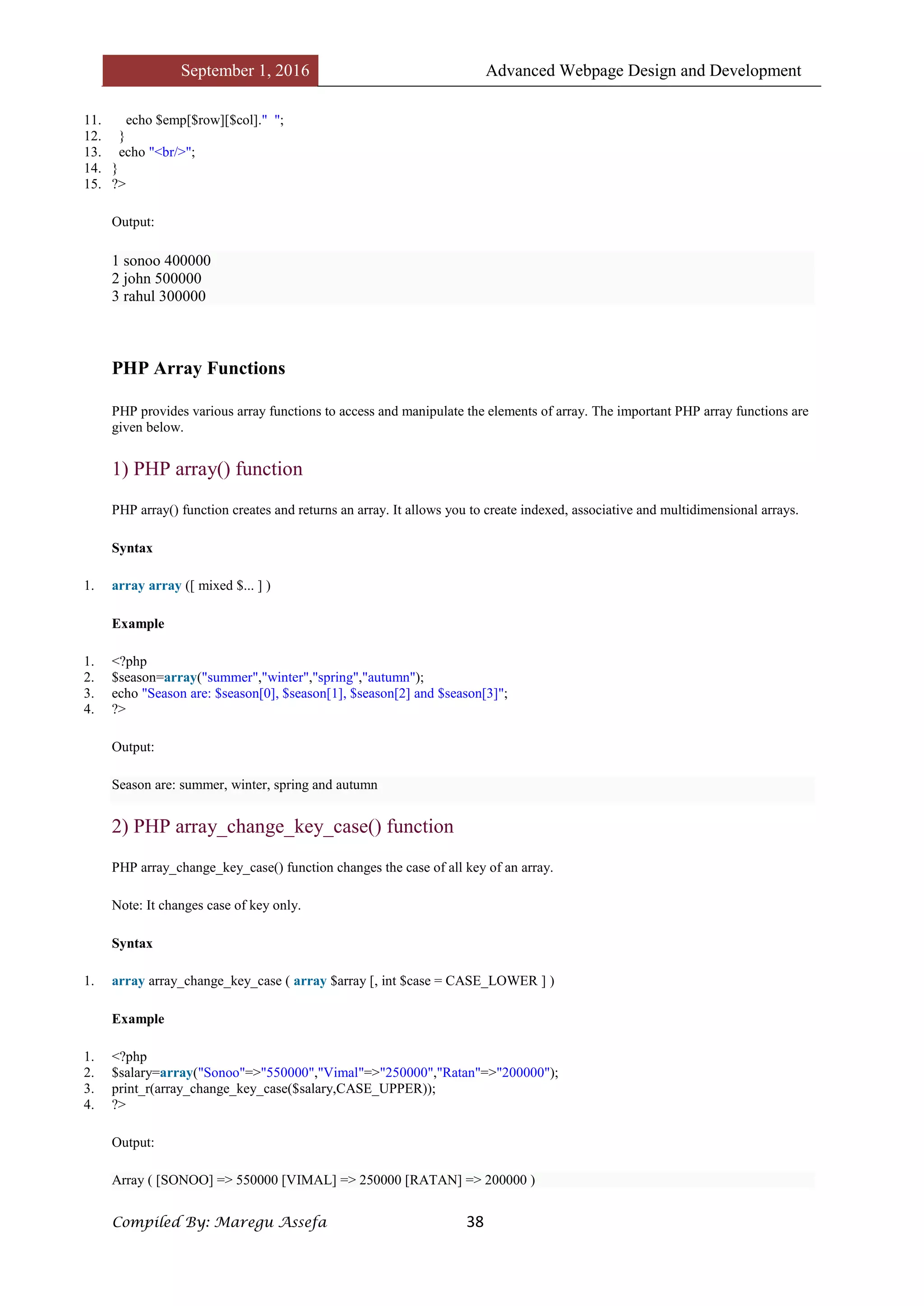 September 1, 2016 Advanced Webpage Design and Development
Compiled By: Maregu Assefa 38
11. echo $emp[$row][$col]." ";
12. }
13. echo "<br/>";
14. }
15. ?>
Output:
1 sonoo 400000
2 john 500000
3 rahul 300000
PHP Array Functions
PHP provides various array functions to access and manipulate the elements of array. The important PHP array functions are
given below.
1) PHP array() function
PHP array() function creates and returns an array. It allows you to create indexed, associative and multidimensional arrays.
Syntax
1. array array ([ mixed $... ] )
Example
1. <?php
2. $season=array("summer","winter","spring","autumn");
3. echo "Season are: $season[0], $season[1], $season[2] and $season[3]";
4. ?>
Output:
Season are: summer, winter, spring and autumn
2) PHP array_change_key_case() function
PHP array_change_key_case() function changes the case of all key of an array.
Note: It changes case of key only.
Syntax
1. array array_change_key_case ( array $array [, int $case = CASE_LOWER ] )
Example
1. <?php
2. $salary=array("Sonoo"=>"550000","Vimal"=>"250000","Ratan"=>"200000");
3. print_r(array_change_key_case($salary,CASE_UPPER));
4. ?>
Output:
Array ( [SONOO] => 550000 [VIMAL] => 250000 [RATAN] => 200000 )
 