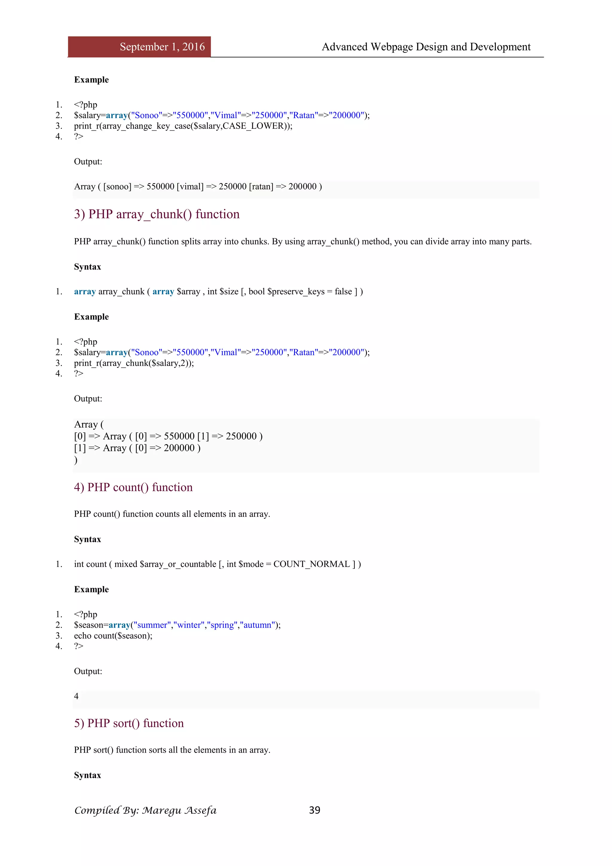 September 1, 2016 Advanced Webpage Design and Development
Compiled By: Maregu Assefa 39
Example
1. <?php
2. $salary=array("Sonoo"=>"550000","Vimal"=>"250000","Ratan"=>"200000");
3. print_r(array_change_key_case($salary,CASE_LOWER));
4. ?>
Output:
Array ( [sonoo] => 550000 [vimal] => 250000 [ratan] => 200000 )
3) PHP array_chunk() function
PHP array_chunk() function splits array into chunks. By using array_chunk() method, you can divide array into many parts.
Syntax
1. array array_chunk ( array $array , int $size [, bool $preserve_keys = false ] )
Example
1. <?php
2. $salary=array("Sonoo"=>"550000","Vimal"=>"250000","Ratan"=>"200000");
3. print_r(array_chunk($salary,2));
4. ?>
Output:
Array (
[0] => Array ( [0] => 550000 [1] => 250000 )
[1] => Array ( [0] => 200000 )
)
4) PHP count() function
PHP count() function counts all elements in an array.
Syntax
1. int count ( mixed $array_or_countable [, int $mode = COUNT_NORMAL ] )
Example
1. <?php
2. $season=array("summer","winter","spring","autumn");
3. echo count($season);
4. ?>
Output:
4
5) PHP sort() function
PHP sort() function sorts all the elements in an array.
Syntax
 