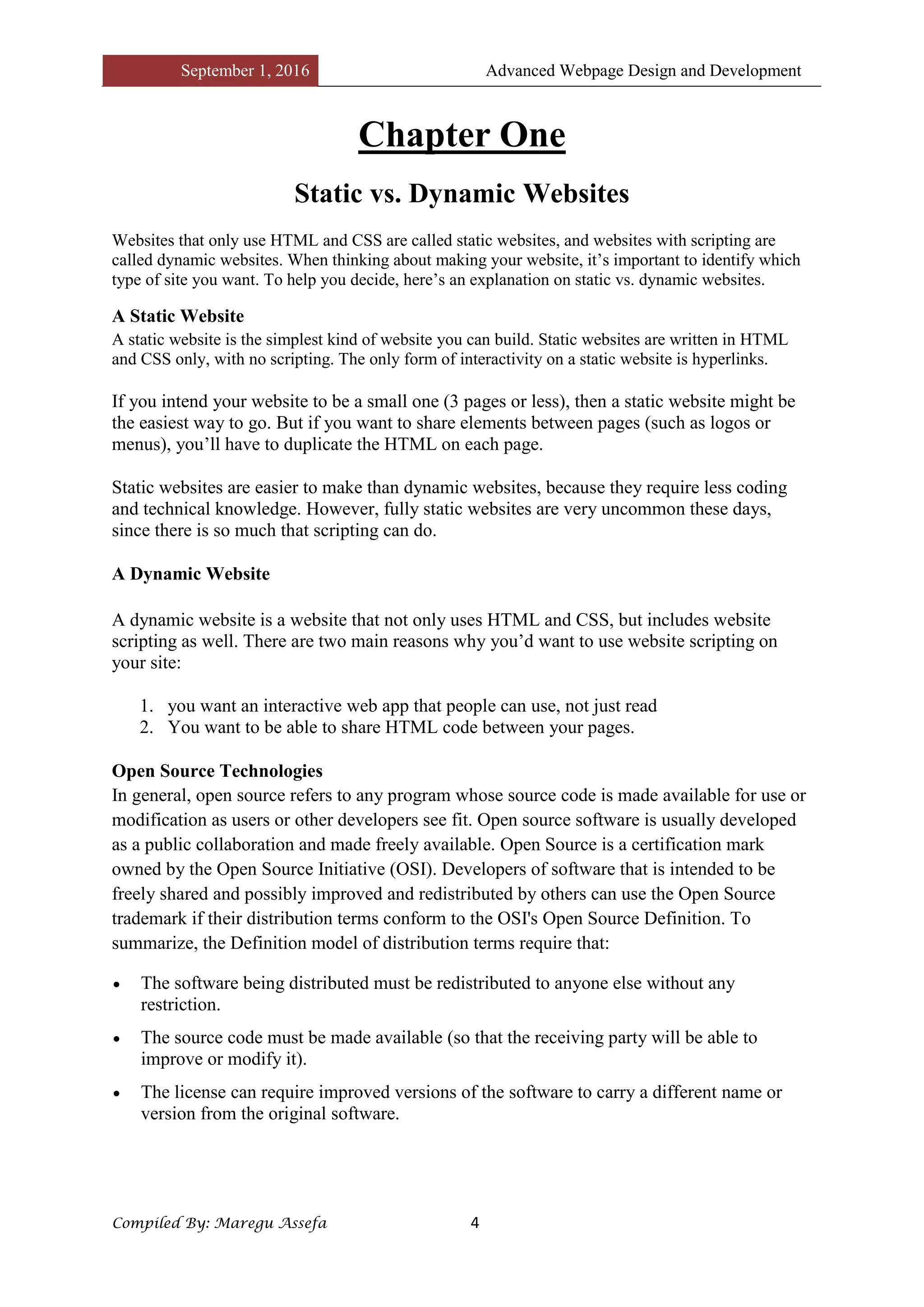 September 1, 2016 Advanced Webpage Design and Development
Compiled By: Maregu Assefa 4
Chapter One
Static vs. Dynamic Websites
Websites that only use HTML and CSS are called static websites, and websites with scripting are
called dynamic websites. When thinking about making your website, it’s important to identify which
type of site you want. To help you decide, here’s an explanation on static vs. dynamic websites.
A Static Website
A static website is the simplest kind of website you can build. Static websites are written in HTML
and CSS only, with no scripting. The only form of interactivity on a static website is hyperlinks.
If you intend your website to be a small one (3 pages or less), then a static website might be
the easiest way to go. But if you want to share elements between pages (such as logos or
menus), you’ll have to duplicate the HTML on each page.
Static websites are easier to make than dynamic websites, because they require less coding
and technical knowledge. However, fully static websites are very uncommon these days,
since there is so much that scripting can do.
A Dynamic Website
A dynamic website is a website that not only uses HTML and CSS, but includes website
scripting as well. There are two main reasons why you’d want to use website scripting on
your site:
1. you want an interactive web app that people can use, not just read
2. You want to be able to share HTML code between your pages.
Open Source Technologies
In general, open source refers to any program whose source code is made available for use or
modification as users or other developers see fit. Open source software is usually developed
as a public collaboration and made freely available. Open Source is a certification mark
owned by the Open Source Initiative (OSI). Developers of software that is intended to be
freely shared and possibly improved and redistributed by others can use the Open Source
trademark if their distribution terms conform to the OSI's Open Source Definition. To
summarize, the Definition model of distribution terms require that:
 The software being distributed must be redistributed to anyone else without any
restriction.
 The source code must be made available (so that the receiving party will be able to
improve or modify it).
 The license can require improved versions of the software to carry a different name or
version from the original software.
 