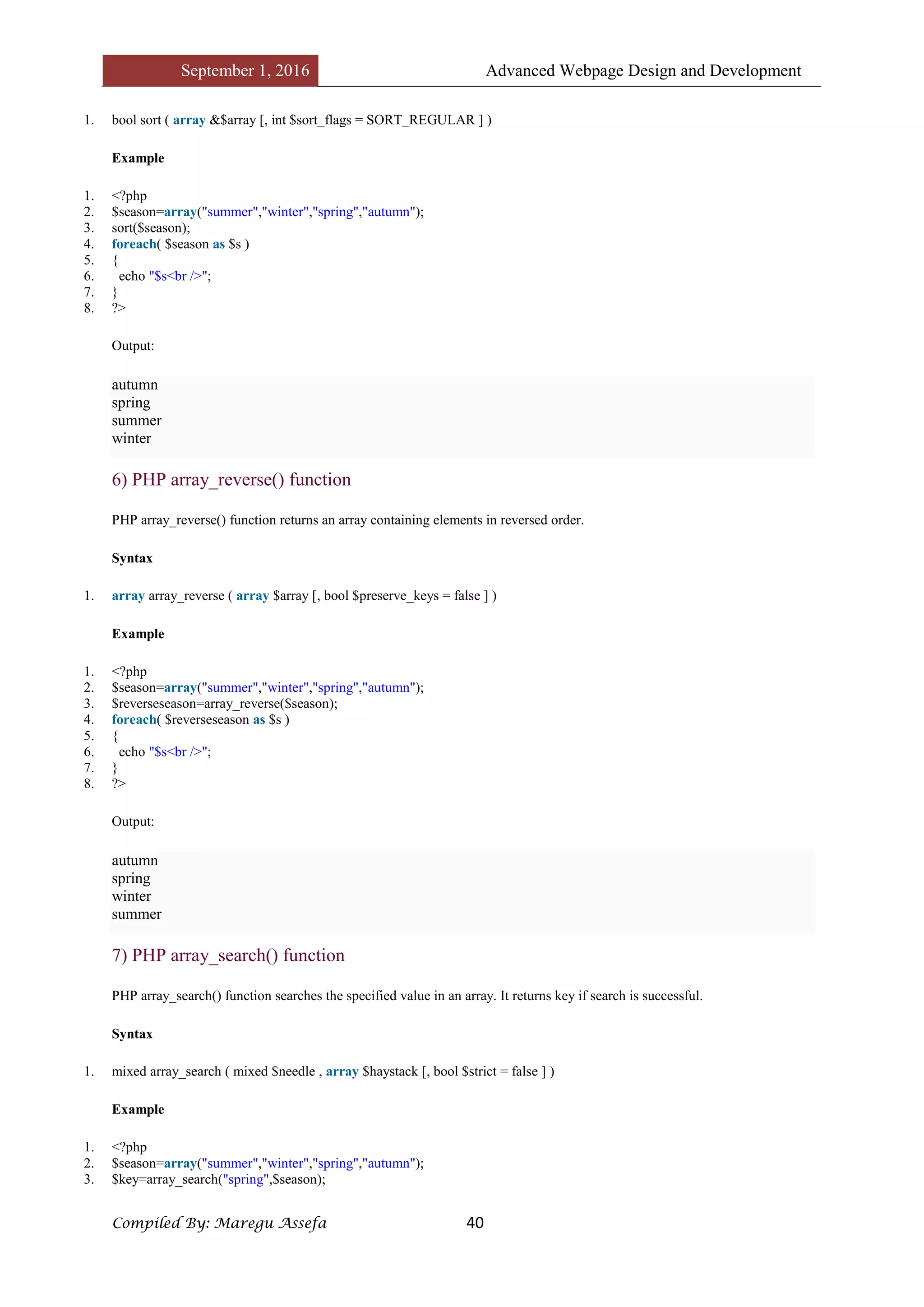 September 1, 2016 Advanced Webpage Design and Development
Compiled By: Maregu Assefa 40
1. bool sort ( array &$array [, int $sort_flags = SORT_REGULAR ] )
Example
1. <?php
2. $season=array("summer","winter","spring","autumn");
3. sort($season);
4. foreach( $season as $s )
5. {
6. echo "$s<br />";
7. }
8. ?>
Output:
autumn
spring
summer
winter
6) PHP array_reverse() function
PHP array_reverse() function returns an array containing elements in reversed order.
Syntax
1. array array_reverse ( array $array [, bool $preserve_keys = false ] )
Example
1. <?php
2. $season=array("summer","winter","spring","autumn");
3. $reverseseason=array_reverse($season);
4. foreach( $reverseseason as $s )
5. {
6. echo "$s<br />";
7. }
8. ?>
Output:
autumn
spring
winter
summer
7) PHP array_search() function
PHP array_search() function searches the specified value in an array. It returns key if search is successful.
Syntax
1. mixed array_search ( mixed $needle , array $haystack [, bool $strict = false ] )
Example
1. <?php
2. $season=array("summer","winter","spring","autumn");
3. $key=array_search("spring",$season);
 