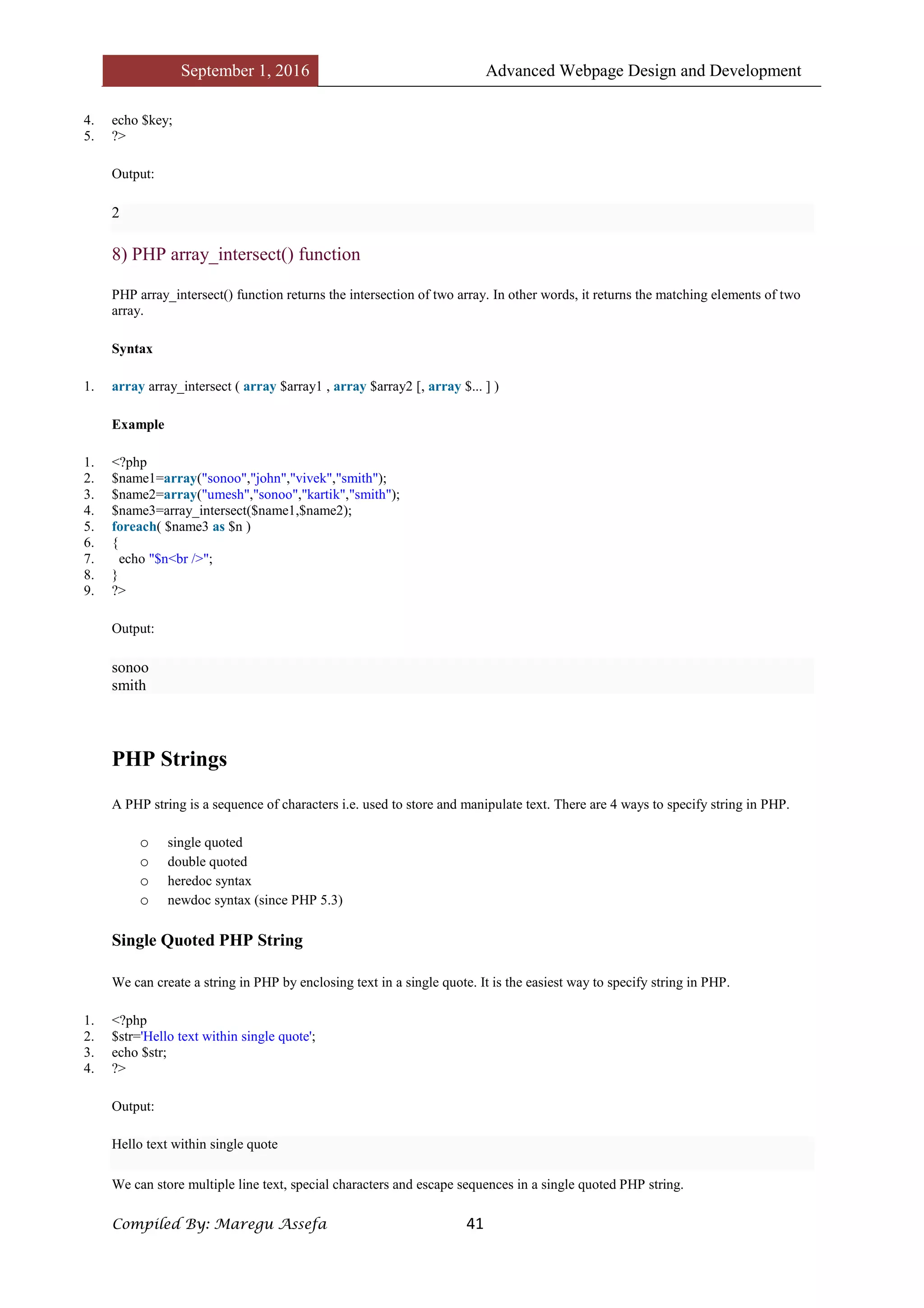 September 1, 2016 Advanced Webpage Design and Development
Compiled By: Maregu Assefa 41
4. echo $key;
5. ?>
Output:
2
8) PHP array_intersect() function
PHP array_intersect() function returns the intersection of two array. In other words, it returns the matching elements of two
array.
Syntax
1. array array_intersect ( array $array1 , array $array2 [, array $... ] )
Example
1. <?php
2. $name1=array("sonoo","john","vivek","smith");
3. $name2=array("umesh","sonoo","kartik","smith");
4. $name3=array_intersect($name1,$name2);
5. foreach( $name3 as $n )
6. {
7. echo "$n<br />";
8. }
9. ?>
Output:
sonoo
smith
PHP Strings
A PHP string is a sequence of characters i.e. used to store and manipulate text. There are 4 ways to specify string in PHP.
o single quoted
o double quoted
o heredoc syntax
o newdoc syntax (since PHP 5.3)
Single Quoted PHP String
We can create a string in PHP by enclosing text in a single quote. It is the easiest way to specify string in PHP.
1. <?php
2. $str='Hello text within single quote';
3. echo $str;
4. ?>
Output:
Hello text within single quote
We can store multiple line text, special characters and escape sequences in a single quoted PHP string.
 