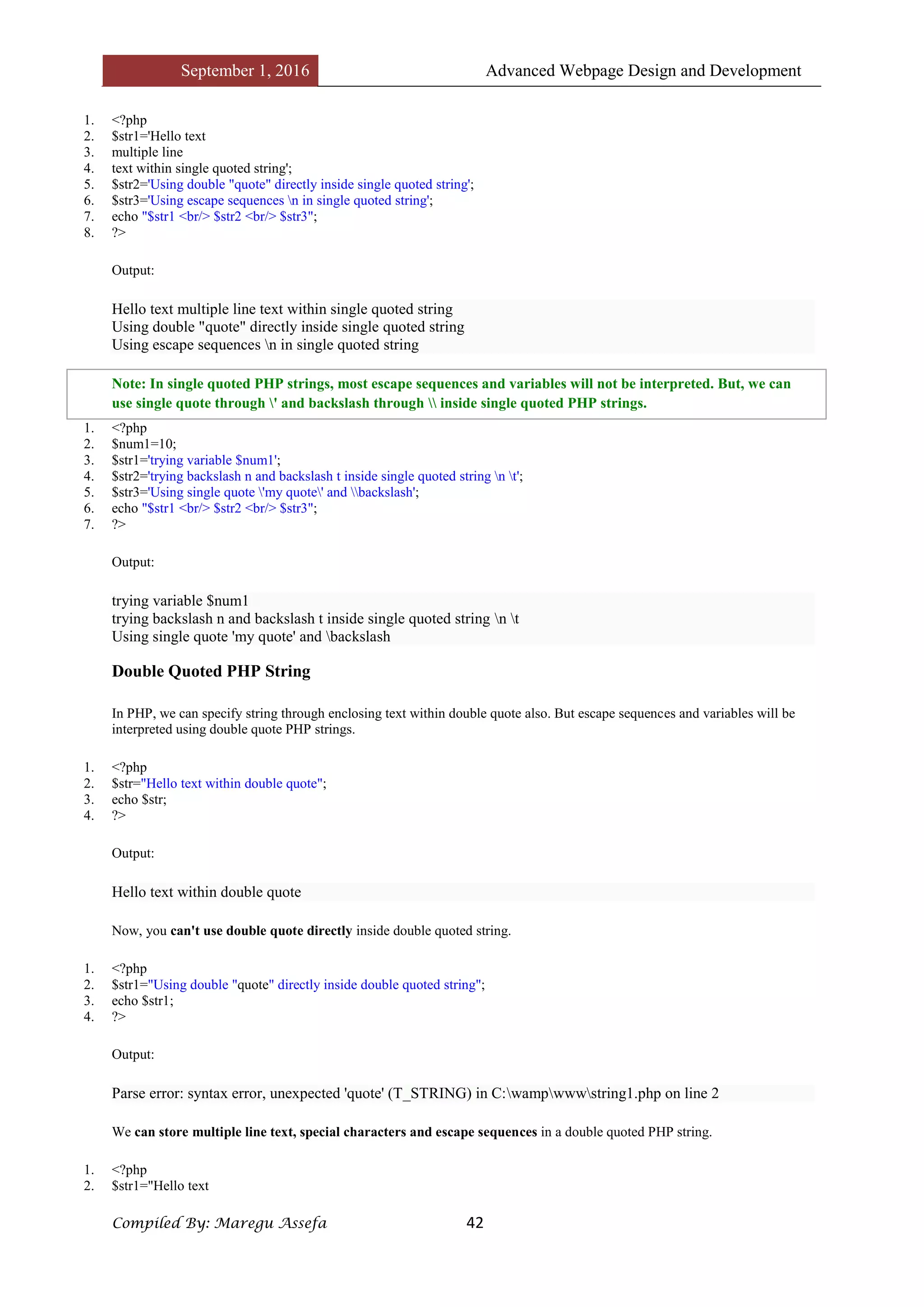 September 1, 2016 Advanced Webpage Design and Development
Compiled By: Maregu Assefa 42
1. <?php
2. $str1='Hello text
3. multiple line
4. text within single quoted string';
5. $str2='Using double "quote" directly inside single quoted string';
6. $str3='Using escape sequences n in single quoted string';
7. echo "$str1 <br/> $str2 <br/> $str3";
8. ?>
Output:
Hello text multiple line text within single quoted string
Using double "quote" directly inside single quoted string
Using escape sequences n in single quoted string
Note: In single quoted PHP strings, most escape sequences and variables will not be interpreted. But, we can
use single quote through ' and backslash through  inside single quoted PHP strings.
1. <?php
2. $num1=10;
3. $str1='trying variable $num1';
4. $str2='trying backslash n and backslash t inside single quoted string n t';
5. $str3='Using single quote 'my quote' and backslash';
6. echo "$str1 <br/> $str2 <br/> $str3";
7. ?>
Output:
trying variable $num1
trying backslash n and backslash t inside single quoted string n t
Using single quote 'my quote' and backslash
Double Quoted PHP String
In PHP, we can specify string through enclosing text within double quote also. But escape sequences and variables will be
interpreted using double quote PHP strings.
1. <?php
2. $str="Hello text within double quote";
3. echo $str;
4. ?>
Output:
Hello text within double quote
Now, you can't use double quote directly inside double quoted string.
1. <?php
2. $str1="Using double "quote" directly inside double quoted string";
3. echo $str1;
4. ?>
Output:
Parse error: syntax error, unexpected 'quote' (T_STRING) in C:wampwwwstring1.php on line 2
We can store multiple line text, special characters and escape sequences in a double quoted PHP string.
1. <?php
2. $str1="Hello text
 