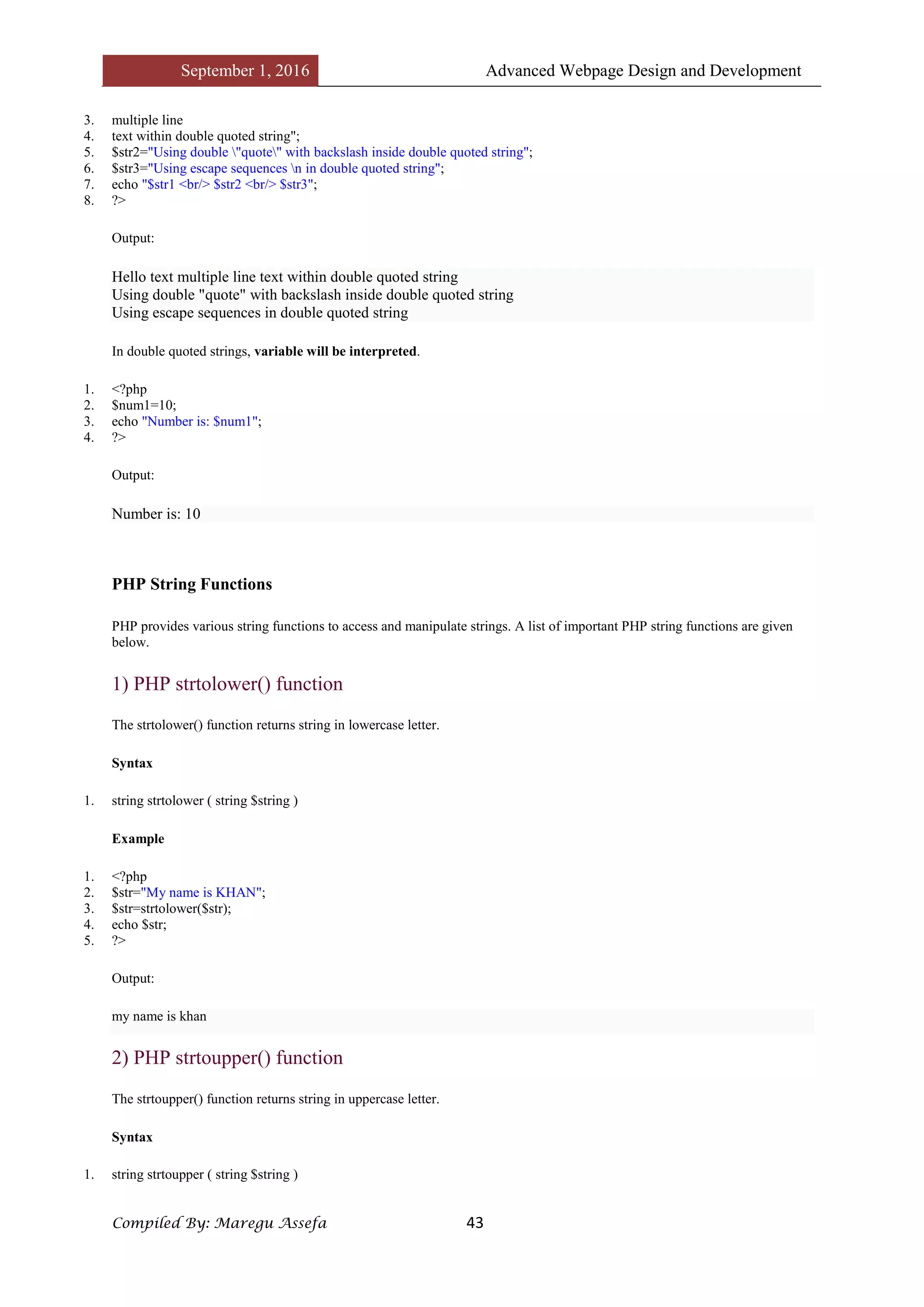 September 1, 2016 Advanced Webpage Design and Development
Compiled By: Maregu Assefa 43
3. multiple line
4. text within double quoted string";
5. $str2="Using double "quote" with backslash inside double quoted string";
6. $str3="Using escape sequences n in double quoted string";
7. echo "$str1 <br/> $str2 <br/> $str3";
8. ?>
Output:
Hello text multiple line text within double quoted string
Using double "quote" with backslash inside double quoted string
Using escape sequences in double quoted string
In double quoted strings, variable will be interpreted.
1. <?php
2. $num1=10;
3. echo "Number is: $num1";
4. ?>
Output:
Number is: 10
PHP String Functions
PHP provides various string functions to access and manipulate strings. A list of important PHP string functions are given
below.
1) PHP strtolower() function
The strtolower() function returns string in lowercase letter.
Syntax
1. string strtolower ( string $string )
Example
1. <?php
2. $str="My name is KHAN";
3. $str=strtolower($str);
4. echo $str;
5. ?>
Output:
my name is khan
2) PHP strtoupper() function
The strtoupper() function returns string in uppercase letter.
Syntax
1. string strtoupper ( string $string )
 