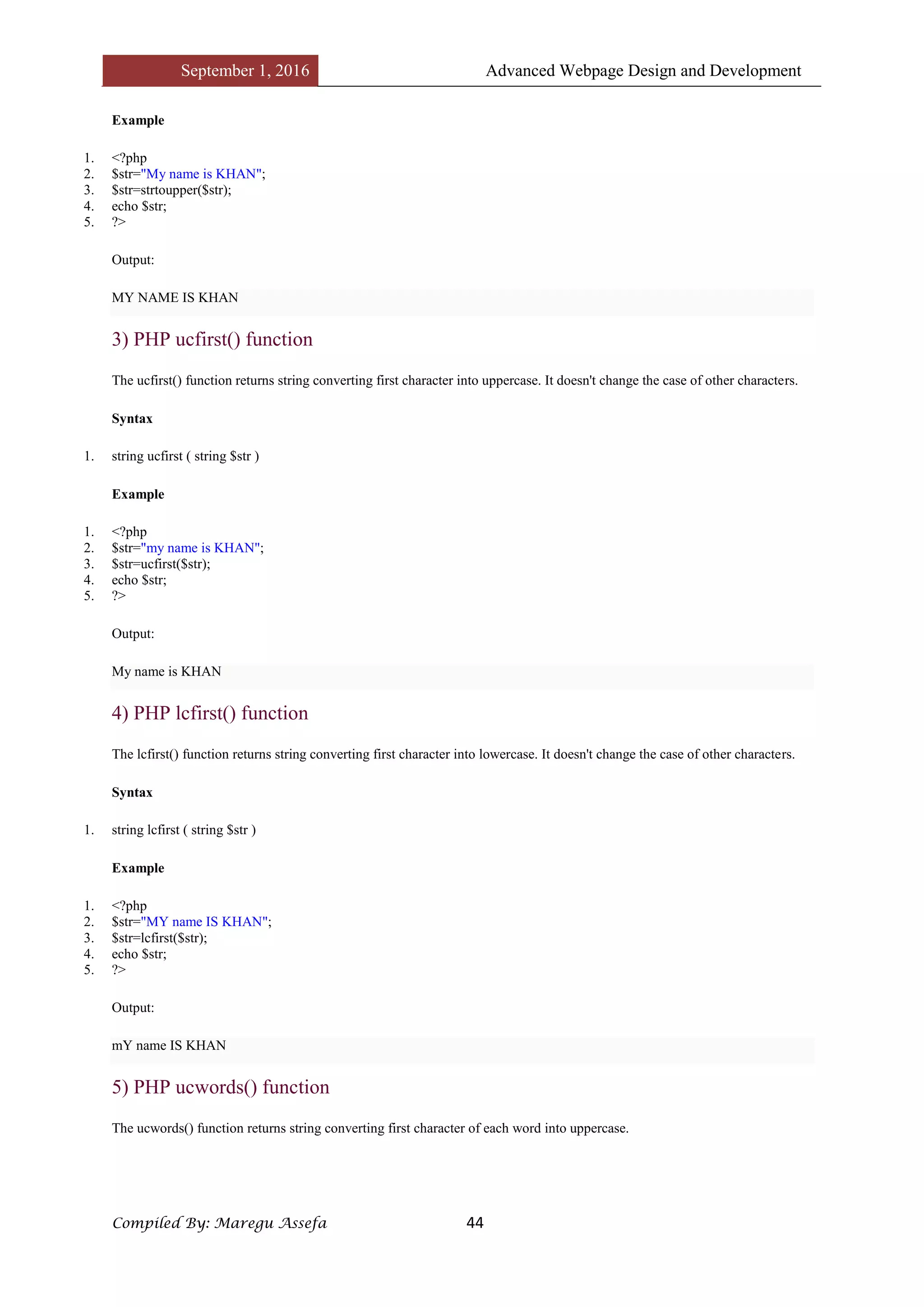 September 1, 2016 Advanced Webpage Design and Development
Compiled By: Maregu Assefa 44
Example
1. <?php
2. $str="My name is KHAN";
3. $str=strtoupper($str);
4. echo $str;
5. ?>
Output:
MY NAME IS KHAN
3) PHP ucfirst() function
The ucfirst() function returns string converting first character into uppercase. It doesn't change the case of other characters.
Syntax
1. string ucfirst ( string $str )
Example
1. <?php
2. $str="my name is KHAN";
3. $str=ucfirst($str);
4. echo $str;
5. ?>
Output:
My name is KHAN
4) PHP lcfirst() function
The lcfirst() function returns string converting first character into lowercase. It doesn't change the case of other characters.
Syntax
1. string lcfirst ( string $str )
Example
1. <?php
2. $str="MY name IS KHAN";
3. $str=lcfirst($str);
4. echo $str;
5. ?>
Output:
mY name IS KHAN
5) PHP ucwords() function
The ucwords() function returns string converting first character of each word into uppercase.
 