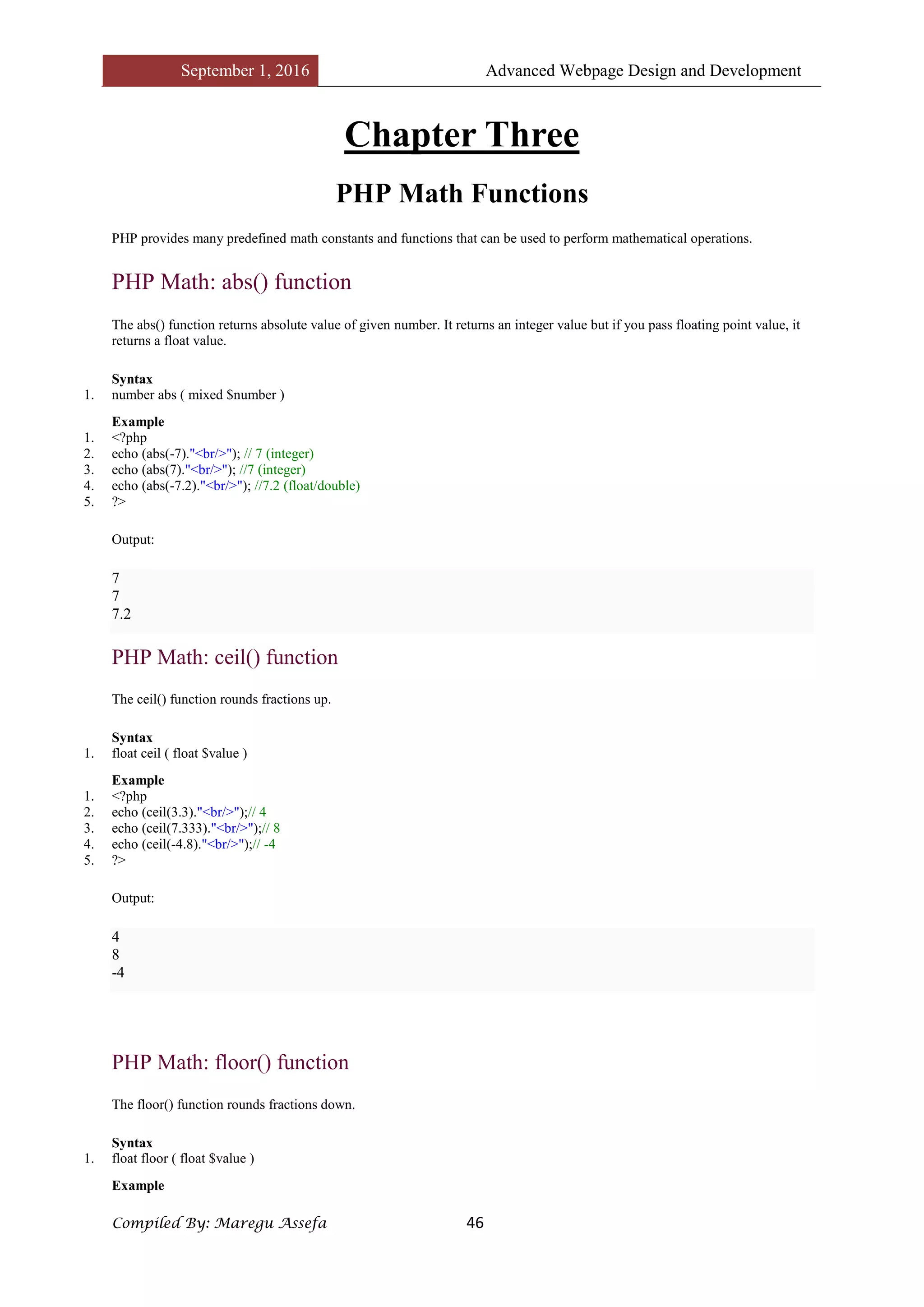 September 1, 2016 Advanced Webpage Design and Development
Compiled By: Maregu Assefa 46
Chapter Three
PHP Math Functions
PHP provides many predefined math constants and functions that can be used to perform mathematical operations.
PHP Math: abs() function
The abs() function returns absolute value of given number. It returns an integer value but if you pass floating point value, it
returns a float value.
Syntax
1. number abs ( mixed $number )
Example
1. <?php
2. echo (abs(-7)."<br/>"); // 7 (integer)
3. echo (abs(7)."<br/>"); //7 (integer)
4. echo (abs(-7.2)."<br/>"); //7.2 (float/double)
5. ?>
Output:
7
7
7.2
PHP Math: ceil() function
The ceil() function rounds fractions up.
Syntax
1. float ceil ( float $value )
Example
1. <?php
2. echo (ceil(3.3)."<br/>");// 4
3. echo (ceil(7.333)."<br/>");// 8
4. echo (ceil(-4.8)."<br/>");// -4
5. ?>
Output:
4
8
-4
PHP Math: floor() function
The floor() function rounds fractions down.
Syntax
1. float floor ( float $value )
Example
 