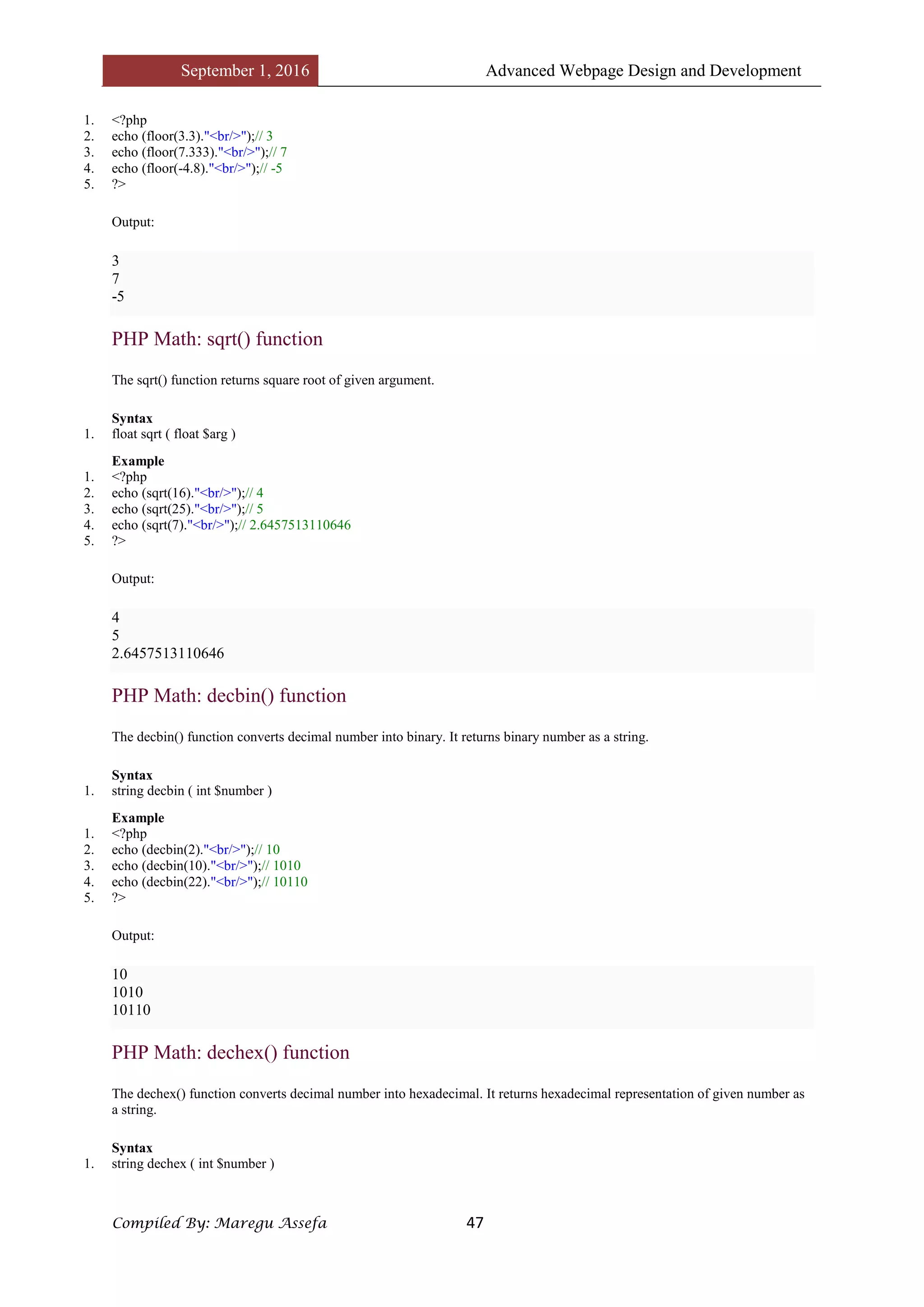 September 1, 2016 Advanced Webpage Design and Development
Compiled By: Maregu Assefa 47
1. <?php
2. echo (floor(3.3)."<br/>");// 3
3. echo (floor(7.333)."<br/>");// 7
4. echo (floor(-4.8)."<br/>");// -5
5. ?>
Output:
3
7
-5
PHP Math: sqrt() function
The sqrt() function returns square root of given argument.
Syntax
1. float sqrt ( float $arg )
Example
1. <?php
2. echo (sqrt(16)."<br/>");// 4
3. echo (sqrt(25)."<br/>");// 5
4. echo (sqrt(7)."<br/>");// 2.6457513110646
5. ?>
Output:
4
5
2.6457513110646
PHP Math: decbin() function
The decbin() function converts decimal number into binary. It returns binary number as a string.
Syntax
1. string decbin ( int $number )
Example
1. <?php
2. echo (decbin(2)."<br/>");// 10
3. echo (decbin(10)."<br/>");// 1010
4. echo (decbin(22)."<br/>");// 10110
5. ?>
Output:
10
1010
10110
PHP Math: dechex() function
The dechex() function converts decimal number into hexadecimal. It returns hexadecimal representation of given number as
a string.
Syntax
1. string dechex ( int $number )
 