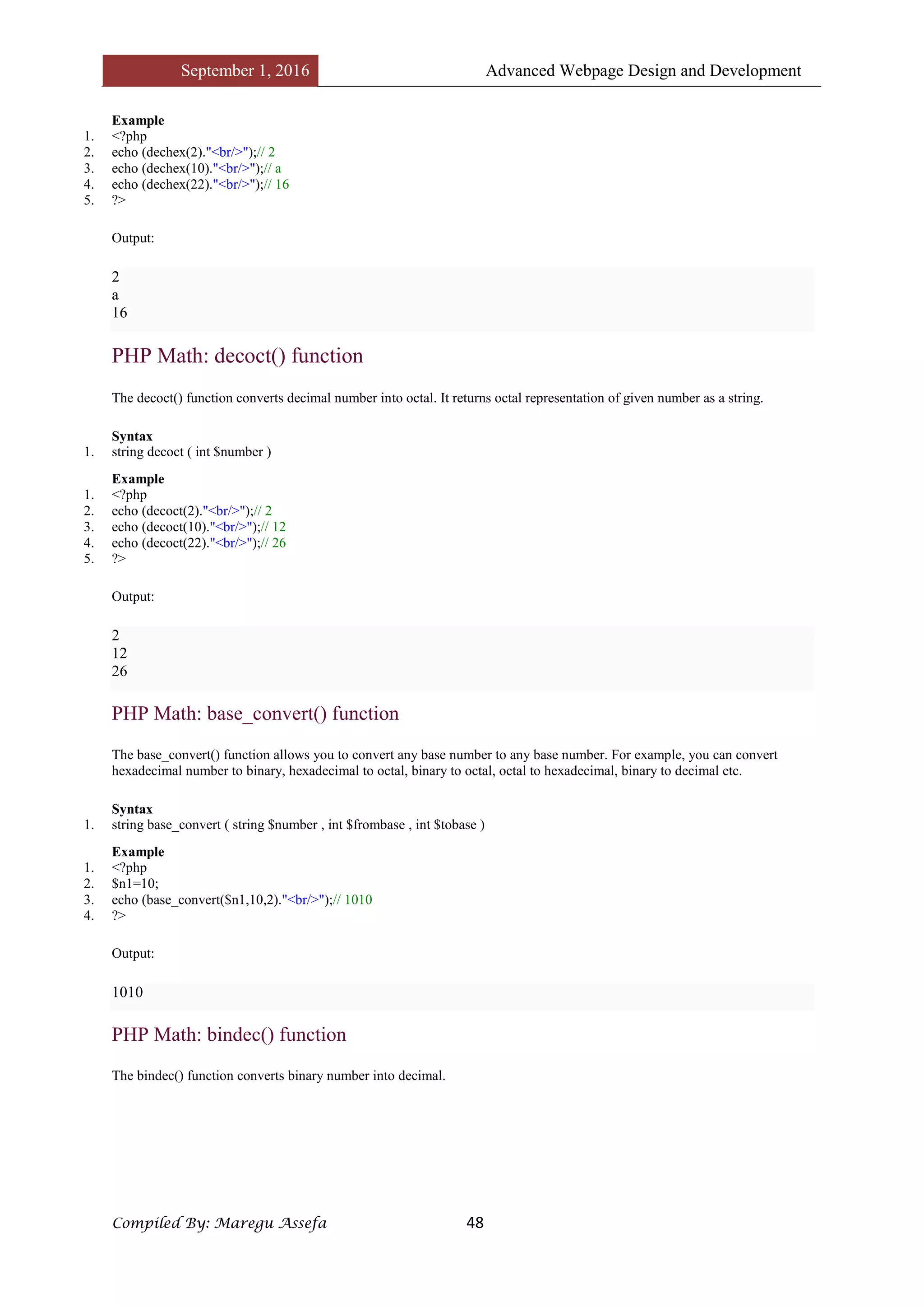 September 1, 2016 Advanced Webpage Design and Development
Compiled By: Maregu Assefa 48
Example
1. <?php
2. echo (dechex(2)."<br/>");// 2
3. echo (dechex(10)."<br/>");// a
4. echo (dechex(22)."<br/>");// 16
5. ?>
Output:
2
a
16
PHP Math: decoct() function
The decoct() function converts decimal number into octal. It returns octal representation of given number as a string.
Syntax
1. string decoct ( int $number )
Example
1. <?php
2. echo (decoct(2)."<br/>");// 2
3. echo (decoct(10)."<br/>");// 12
4. echo (decoct(22)."<br/>");// 26
5. ?>
Output:
2
12
26
PHP Math: base_convert() function
The base_convert() function allows you to convert any base number to any base number. For example, you can convert
hexadecimal number to binary, hexadecimal to octal, binary to octal, octal to hexadecimal, binary to decimal etc.
Syntax
1. string base_convert ( string $number , int $frombase , int $tobase )
Example
1. <?php
2. $n1=10;
3. echo (base_convert($n1,10,2)."<br/>");// 1010
4. ?>
Output:
1010
PHP Math: bindec() function
The bindec() function converts binary number into decimal.
 