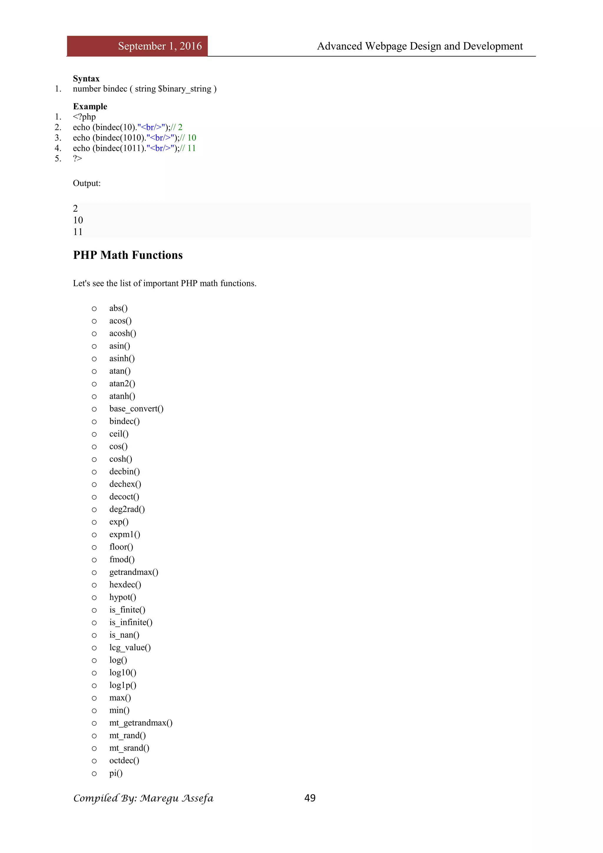 September 1, 2016 Advanced Webpage Design and Development
Compiled By: Maregu Assefa 49
Syntax
1. number bindec ( string $binary_string )
Example
1. <?php
2. echo (bindec(10)."<br/>");// 2
3. echo (bindec(1010)."<br/>");// 10
4. echo (bindec(1011)."<br/>");// 11
5. ?>
Output:
2
10
11
PHP Math Functions
Let's see the list of important PHP math functions.
o abs()
o acos()
o acosh()
o asin()
o asinh()
o atan()
o atan2()
o atanh()
o base_convert()
o bindec()
o ceil()
o cos()
o cosh()
o decbin()
o dechex()
o decoct()
o deg2rad()
o exp()
o expm1()
o floor()
o fmod()
o getrandmax()
o hexdec()
o hypot()
o is_finite()
o is_infinite()
o is_nan()
o lcg_value()
o log()
o log10()
o log1p()
o max()
o min()
o mt_getrandmax()
o mt_rand()
o mt_srand()
o octdec()
o pi()
 