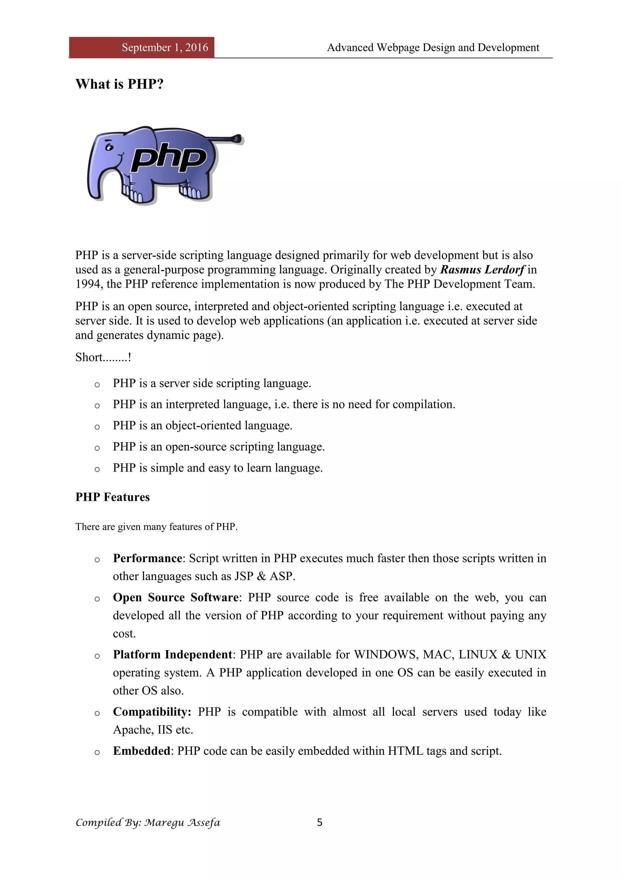 September 1, 2016 Advanced Webpage Design and Development
Compiled By: Maregu Assefa 5
What is PHP?
PHP is a server-side scripting language designed primarily for web development but is also
used as a general-purpose programming language. Originally created by Rasmus Lerdorf in
1994, the PHP reference implementation is now produced by The PHP Development Team.
PHP is an open source, interpreted and object-oriented scripting language i.e. executed at
server side. It is used to develop web applications (an application i.e. executed at server side
and generates dynamic page).
Short........!
o PHP is a server side scripting language.
o PHP is an interpreted language, i.e. there is no need for compilation.
o PHP is an object-oriented language.
o PHP is an open-source scripting language.
o PHP is simple and easy to learn language.
PHP Features
There are given many features of PHP.
o Performance: Script written in PHP executes much faster then those scripts written in
other languages such as JSP & ASP.
o Open Source Software: PHP source code is free available on the web, you can
developed all the version of PHP according to your requirement without paying any
cost.
o Platform Independent: PHP are available for WINDOWS, MAC, LINUX & UNIX
operating system. A PHP application developed in one OS can be easily executed in
other OS also.
o Compatibility: PHP is compatible with almost all local servers used today like
Apache, IIS etc.
o Embedded: PHP code can be easily embedded within HTML tags and script.
 