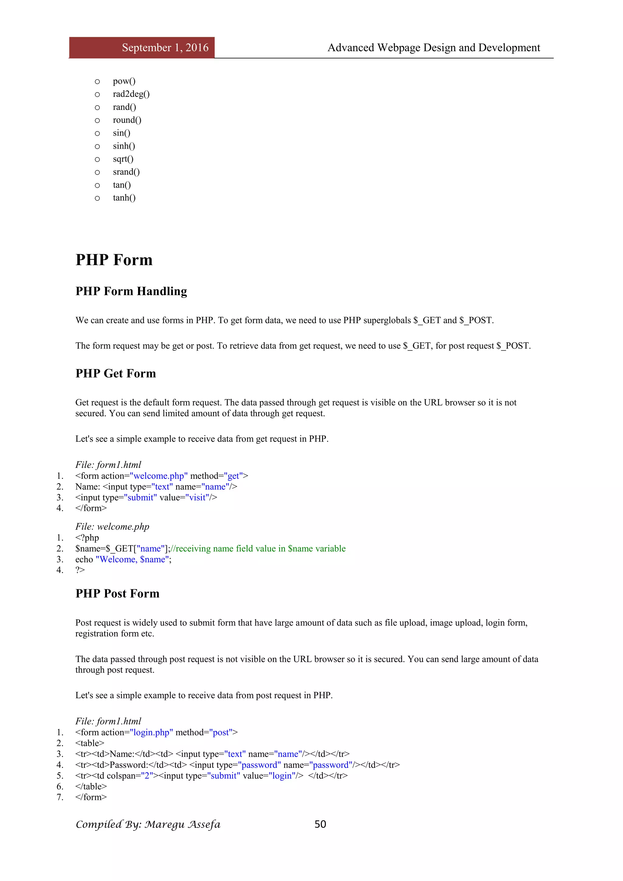September 1, 2016 Advanced Webpage Design and Development
Compiled By: Maregu Assefa 50
o pow()
o rad2deg()
o rand()
o round()
o sin()
o sinh()
o sqrt()
o srand()
o tan()
o tanh()
PHP Form
PHP Form Handling
We can create and use forms in PHP. To get form data, we need to use PHP superglobals $_GET and $_POST.
The form request may be get or post. To retrieve data from get request, we need to use $_GET, for post request $_POST.
PHP Get Form
Get request is the default form request. The data passed through get request is visible on the URL browser so it is not
secured. You can send limited amount of data through get request.
Let's see a simple example to receive data from get request in PHP.
File: form1.html
1. <form action="welcome.php" method="get">
2. Name: <input type="text" name="name"/>
3. <input type="submit" value="visit"/>
4. </form>
File: welcome.php
1. <?php
2. $name=$_GET["name"];//receiving name field value in $name variable
3. echo "Welcome, $name";
4. ?>
PHP Post Form
Post request is widely used to submit form that have large amount of data such as file upload, image upload, login form,
registration form etc.
The data passed through post request is not visible on the URL browser so it is secured. You can send large amount of data
through post request.
Let's see a simple example to receive data from post request in PHP.
File: form1.html
1. <form action="login.php" method="post">
2. <table>
3. <tr><td>Name:</td><td> <input type="text" name="name"/></td></tr>
4. <tr><td>Password:</td><td> <input type="password" name="password"/></td></tr>
5. <tr><td colspan="2"><input type="submit" value="login"/> </td></tr>
6. </table>
7. </form>
 