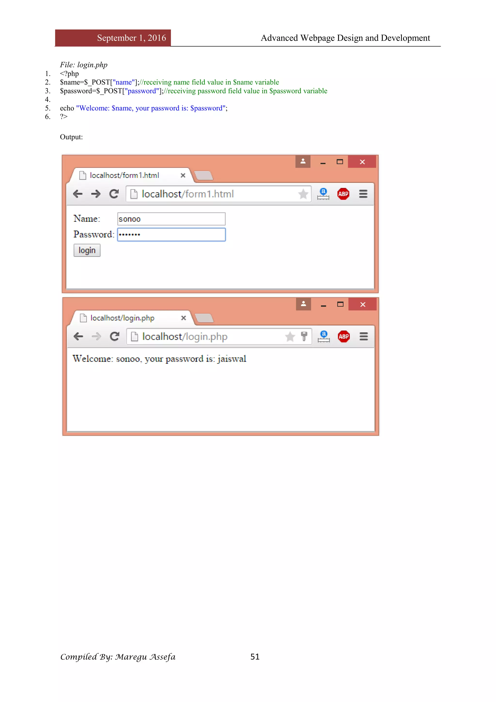 September 1, 2016 Advanced Webpage Design and Development
Compiled By: Maregu Assefa 51
File: login.php
1. <?php
2. $name=$_POST["name"];//receiving name field value in $name variable
3. $password=$_POST["password"];//receiving password field value in $password variable
4.
5. echo "Welcome: $name, your password is: $password";
6. ?>
Output:
 