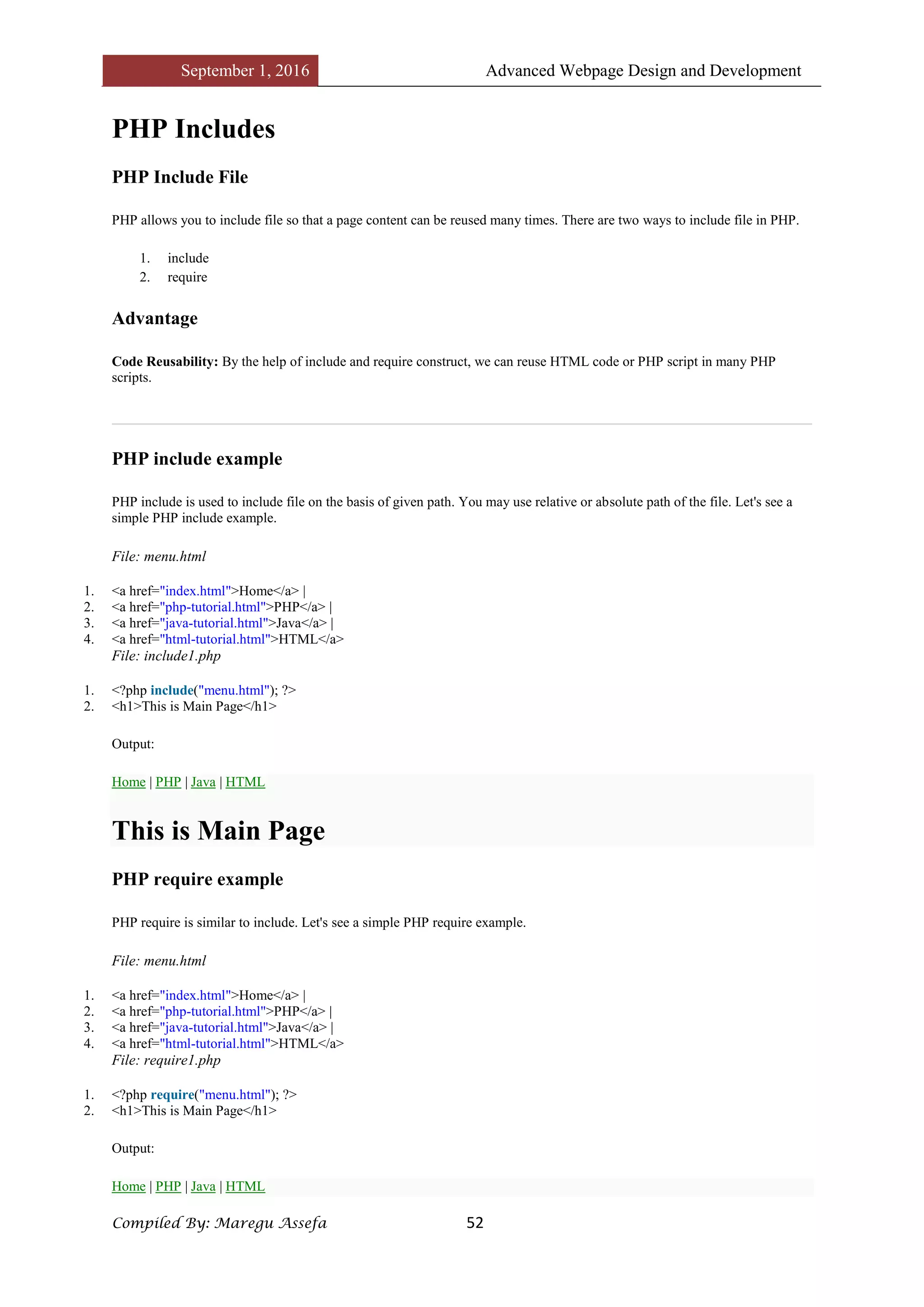 September 1, 2016 Advanced Webpage Design and Development
Compiled By: Maregu Assefa 52
PHP Includes
PHP Include File
PHP allows you to include file so that a page content can be reused many times. There are two ways to include file in PHP.
1. include
2. require
Advantage
Code Reusability: By the help of include and require construct, we can reuse HTML code or PHP script in many PHP
scripts.
PHP include example
PHP include is used to include file on the basis of given path. You may use relative or absolute path of the file. Let's see a
simple PHP include example.
File: menu.html
1. <a href="index.html">Home</a> |
2. <a href="php-tutorial.html">PHP</a> |
3. <a href="java-tutorial.html">Java</a> |
4. <a href="html-tutorial.html">HTML</a>
File: include1.php
1. <?php include("menu.html"); ?>
2. <h1>This is Main Page</h1>
Output:
Home | PHP | Java | HTML
This is Main Page
PHP require example
PHP require is similar to include. Let's see a simple PHP require example.
File: menu.html
1. <a href="index.html">Home</a> |
2. <a href="php-tutorial.html">PHP</a> |
3. <a href="java-tutorial.html">Java</a> |
4. <a href="html-tutorial.html">HTML</a>
File: require1.php
1. <?php require("menu.html"); ?>
2. <h1>This is Main Page</h1>
Output:
Home | PHP | Java | HTML
 