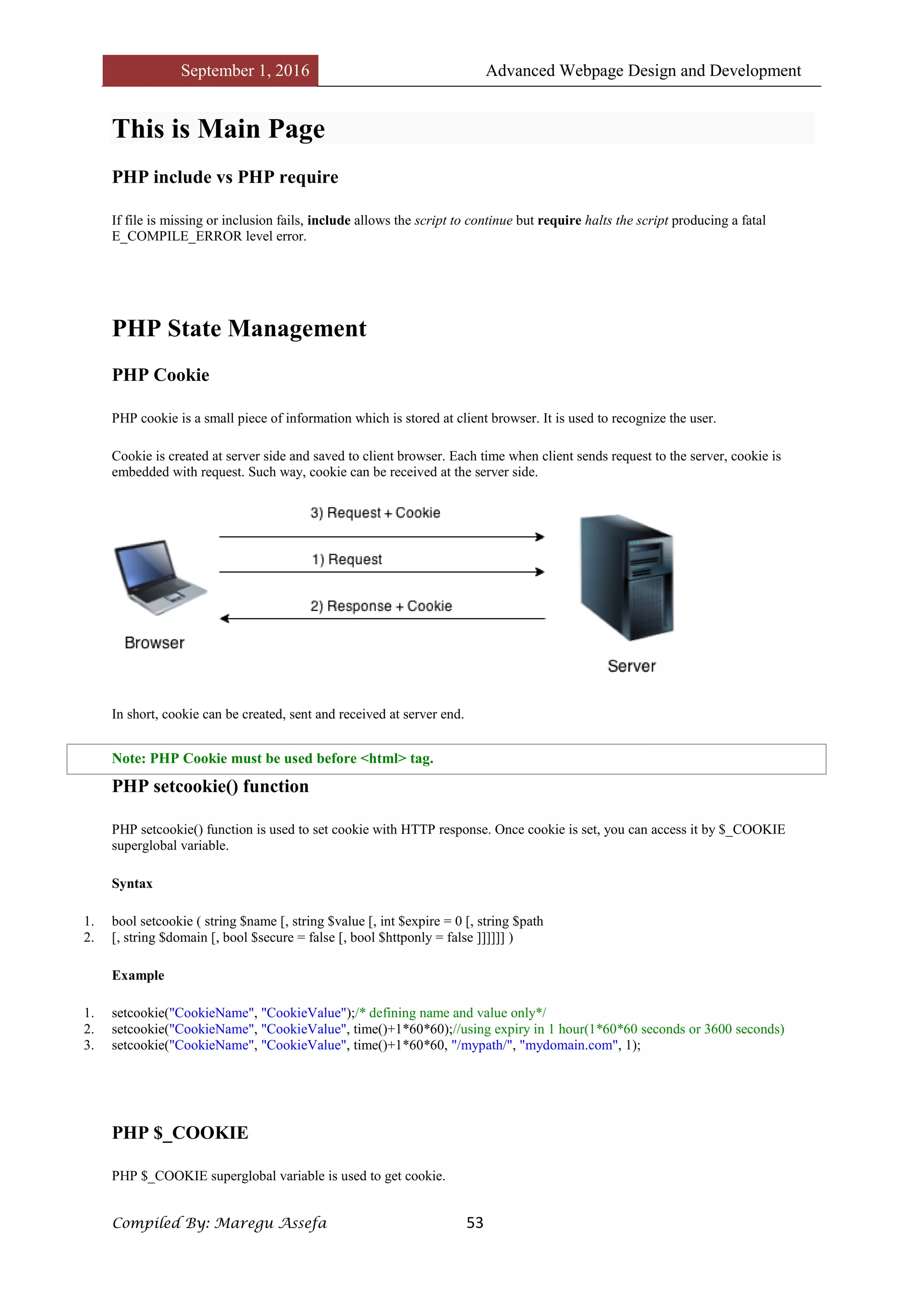 September 1, 2016 Advanced Webpage Design and Development
Compiled By: Maregu Assefa 53
This is Main Page
PHP include vs PHP require
If file is missing or inclusion fails, include allows the script to continue but require halts the script producing a fatal
E_COMPILE_ERROR level error.
PHP State Management
PHP Cookie
PHP cookie is a small piece of information which is stored at client browser. It is used to recognize the user.
Cookie is created at server side and saved to client browser. Each time when client sends request to the server, cookie is
embedded with request. Such way, cookie can be received at the server side.
In short, cookie can be created, sent and received at server end.
Note: PHP Cookie must be used before <html> tag.
PHP setcookie() function
PHP setcookie() function is used to set cookie with HTTP response. Once cookie is set, you can access it by $_COOKIE
superglobal variable.
Syntax
1. bool setcookie ( string $name [, string $value [, int $expire = 0 [, string $path
2. [, string $domain [, bool $secure = false [, bool $httponly = false ]]]]]] )
Example
1. setcookie("CookieName", "CookieValue");/* defining name and value only*/
2. setcookie("CookieName", "CookieValue", time()+1*60*60);//using expiry in 1 hour(1*60*60 seconds or 3600 seconds)
3. setcookie("CookieName", "CookieValue", time()+1*60*60, "/mypath/", "mydomain.com", 1);
PHP $_COOKIE
PHP $_COOKIE superglobal variable is used to get cookie.
 