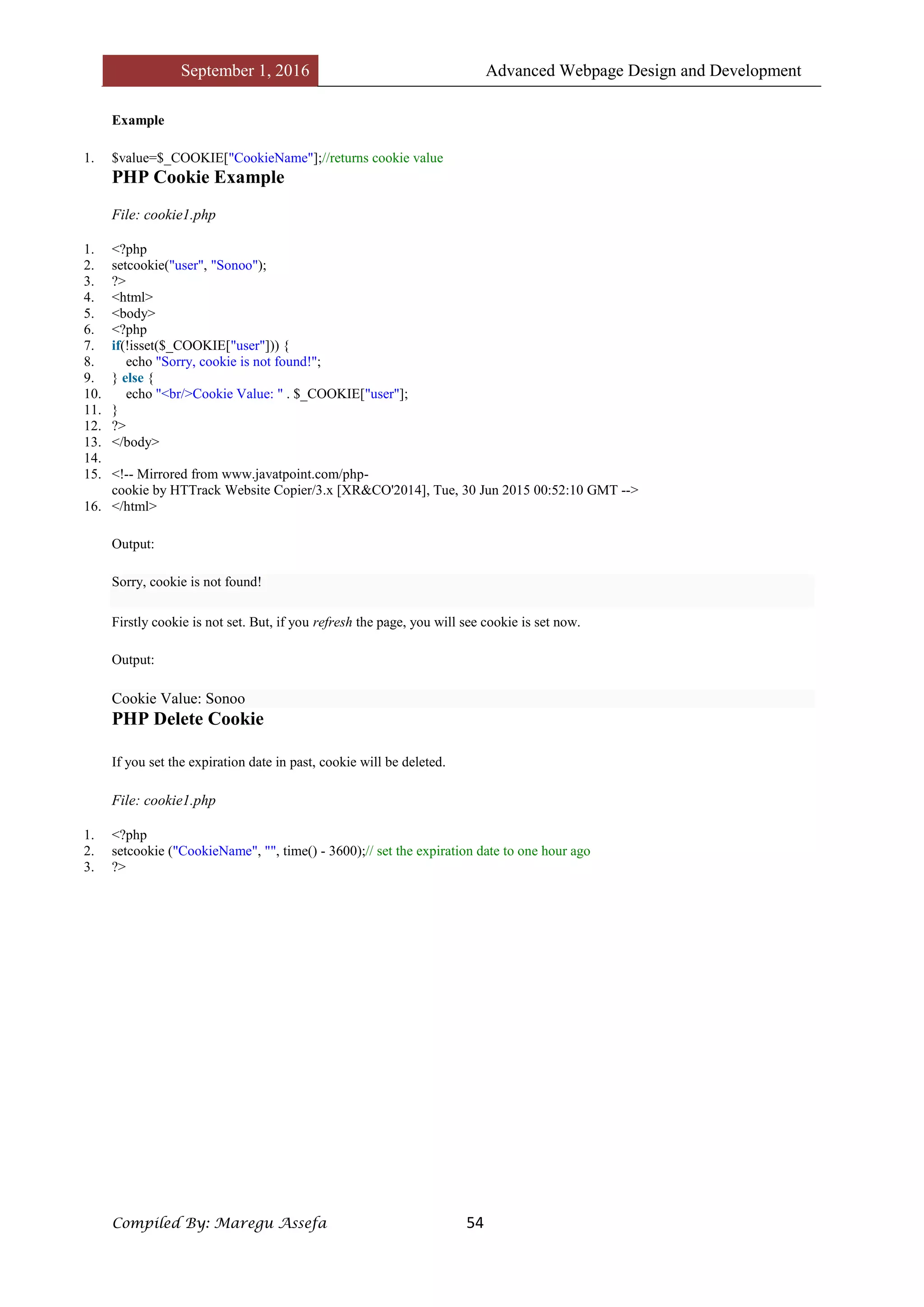 September 1, 2016 Advanced Webpage Design and Development
Compiled By: Maregu Assefa 54
Example
1. $value=$_COOKIE["CookieName"];//returns cookie value
PHP Cookie Example
File: cookie1.php
1. <?php
2. setcookie("user", "Sonoo");
3. ?>
4. <html>
5. <body>
6. <?php
7. if(!isset($_COOKIE["user"])) {
8. echo "Sorry, cookie is not found!";
9. } else {
10. echo "<br/>Cookie Value: " . $_COOKIE["user"];
11. }
12. ?>
13. </body>
14.
15. <!-- Mirrored from www.javatpoint.com/php-
cookie by HTTrack Website Copier/3.x [XR&CO'2014], Tue, 30 Jun 2015 00:52:10 GMT -->
16. </html>
Output:
Sorry, cookie is not found!
Firstly cookie is not set. But, if you refresh the page, you will see cookie is set now.
Output:
Cookie Value: Sonoo
PHP Delete Cookie
If you set the expiration date in past, cookie will be deleted.
File: cookie1.php
1. <?php
2. setcookie ("CookieName", "", time() - 3600);// set the expiration date to one hour ago
3. ?>
 