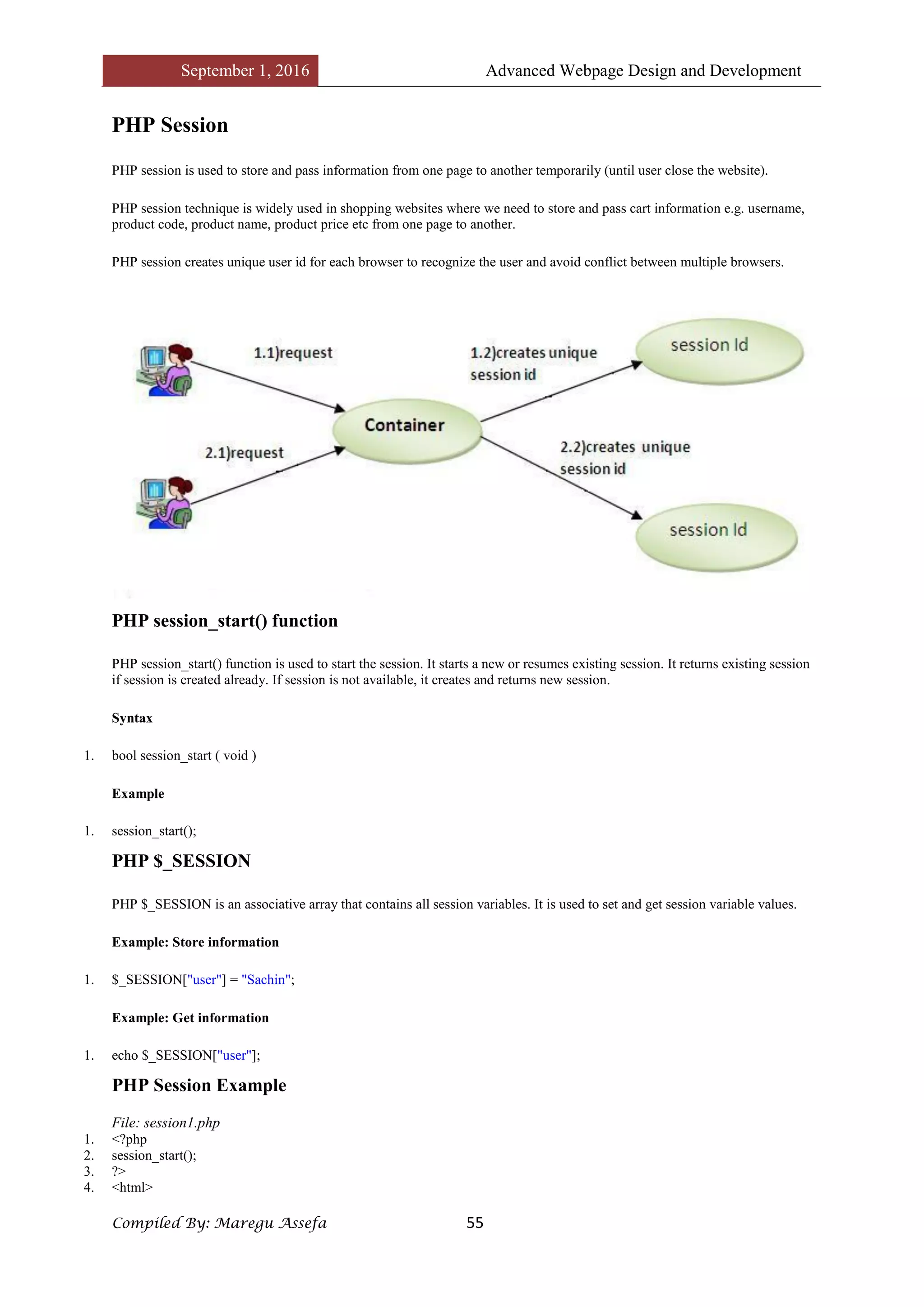 September 1, 2016 Advanced Webpage Design and Development
Compiled By: Maregu Assefa 55
PHP Session
PHP session is used to store and pass information from one page to another temporarily (until user close the website).
PHP session technique is widely used in shopping websites where we need to store and pass cart information e.g. username,
product code, product name, product price etc from one page to another.
PHP session creates unique user id for each browser to recognize the user and avoid conflict between multiple browsers.
PHP session_start() function
PHP session_start() function is used to start the session. It starts a new or resumes existing session. It returns existing session
if session is created already. If session is not available, it creates and returns new session.
Syntax
1. bool session_start ( void )
Example
1. session_start();
PHP $_SESSION
PHP $_SESSION is an associative array that contains all session variables. It is used to set and get session variable values.
Example: Store information
1. $_SESSION["user"] = "Sachin";
Example: Get information
1. echo $_SESSION["user"];
PHP Session Example
File: session1.php
1. <?php
2. session_start();
3. ?>
4. <html>
 