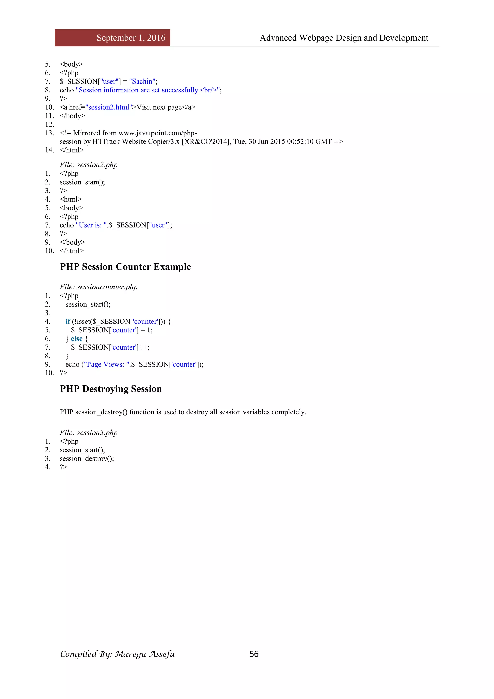 September 1, 2016 Advanced Webpage Design and Development
Compiled By: Maregu Assefa 56
5. <body>
6. <?php
7. $_SESSION["user"] = "Sachin";
8. echo "Session information are set successfully.<br/>";
9. ?>
10. <a href="session2.html">Visit next page</a>
11. </body>
12.
13. <!-- Mirrored from www.javatpoint.com/php-
session by HTTrack Website Copier/3.x [XR&CO'2014], Tue, 30 Jun 2015 00:52:10 GMT -->
14. </html>
File: session2.php
1. <?php
2. session_start();
3. ?>
4. <html>
5. <body>
6. <?php
7. echo "User is: ".$_SESSION["user"];
8. ?>
9. </body>
10. </html>
PHP Session Counter Example
File: sessioncounter.php
1. <?php
2. session_start();
3.
4. if (!isset($_SESSION['counter'])) {
5. $_SESSION['counter'] = 1;
6. } else {
7. $_SESSION['counter']++;
8. }
9. echo ("Page Views: ".$_SESSION['counter']);
10. ?>
PHP Destroying Session
PHP session_destroy() function is used to destroy all session variables completely.
File: session3.php
1. <?php
2. session_start();
3. session_destroy();
4. ?>
 