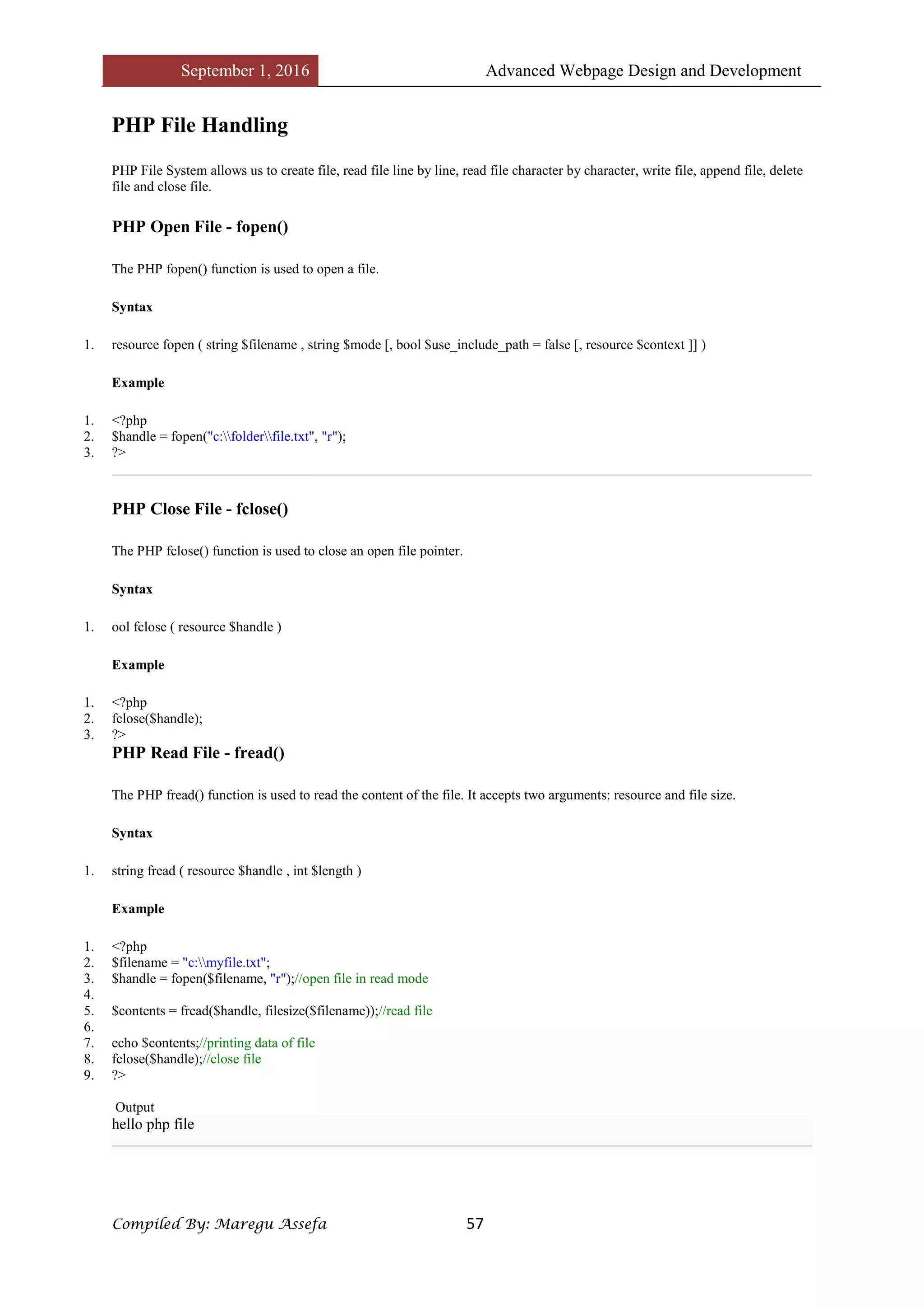 September 1, 2016 Advanced Webpage Design and Development
Compiled By: Maregu Assefa 57
PHP File Handling
PHP File System allows us to create file, read file line by line, read file character by character, write file, append file, delete
file and close file.
PHP Open File - fopen()
The PHP fopen() function is used to open a file.
Syntax
1. resource fopen ( string $filename , string $mode [, bool $use_include_path = false [, resource $context ]] )
Example
1. <?php
2. $handle = fopen("c:folderfile.txt", "r");
3. ?>
PHP Close File - fclose()
The PHP fclose() function is used to close an open file pointer.
Syntax
1. ool fclose ( resource $handle )
Example
1. <?php
2. fclose($handle);
3. ?>
PHP Read File - fread()
The PHP fread() function is used to read the content of the file. It accepts two arguments: resource and file size.
Syntax
1. string fread ( resource $handle , int $length )
Example
1. <?php
2. $filename = "c:myfile.txt";
3. $handle = fopen($filename, "r");//open file in read mode
4.
5. $contents = fread($handle, filesize($filename));//read file
6.
7. echo $contents;//printing data of file
8. fclose($handle);//close file
9. ?>
Output
hello php file
 
