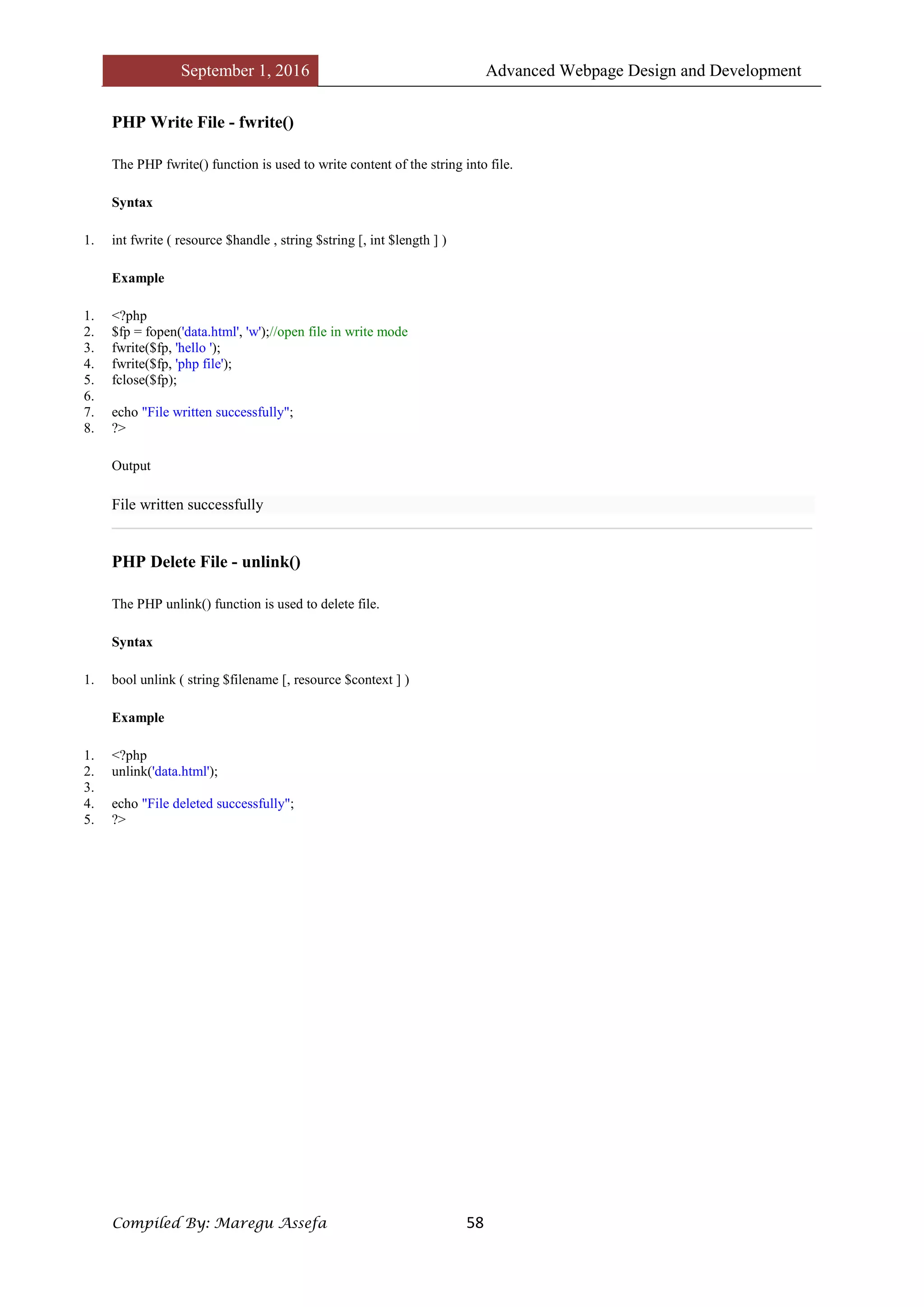September 1, 2016 Advanced Webpage Design and Development
Compiled By: Maregu Assefa 58
PHP Write File - fwrite()
The PHP fwrite() function is used to write content of the string into file.
Syntax
1. int fwrite ( resource $handle , string $string [, int $length ] )
Example
1. <?php
2. $fp = fopen('data.html', 'w');//open file in write mode
3. fwrite($fp, 'hello ');
4. fwrite($fp, 'php file');
5. fclose($fp);
6.
7. echo "File written successfully";
8. ?>
Output
File written successfully
PHP Delete File - unlink()
The PHP unlink() function is used to delete file.
Syntax
1. bool unlink ( string $filename [, resource $context ] )
Example
1. <?php
2. unlink('data.html');
3.
4. echo "File deleted successfully";
5. ?>
 
