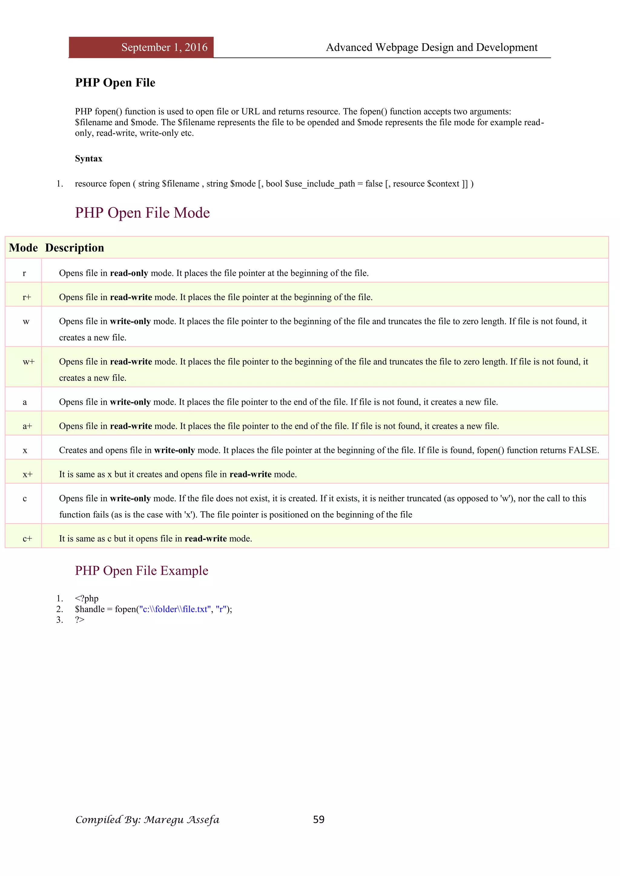 September 1, 2016 Advanced Webpage Design and Development
Compiled By: Maregu Assefa 59
PHP Open File
PHP fopen() function is used to open file or URL and returns resource. The fopen() function accepts two arguments:
$filename and $mode. The $filename represents the file to be opended and $mode represents the file mode for example read-
only, read-write, write-only etc.
Syntax
1. resource fopen ( string $filename , string $mode [, bool $use_include_path = false [, resource $context ]] )
PHP Open File Mode
Mode Description
r Opens file in read-only mode. It places the file pointer at the beginning of the file.
r+ Opens file in read-write mode. It places the file pointer at the beginning of the file.
w Opens file in write-only mode. It places the file pointer to the beginning of the file and truncates the file to zero length. If file is not found, it
creates a new file.
w+ Opens file in read-write mode. It places the file pointer to the beginning of the file and truncates the file to zero length. If file is not found, it
creates a new file.
a Opens file in write-only mode. It places the file pointer to the end of the file. If file is not found, it creates a new file.
a+ Opens file in read-write mode. It places the file pointer to the end of the file. If file is not found, it creates a new file.
x Creates and opens file in write-only mode. It places the file pointer at the beginning of the file. If file is found, fopen() function returns FALSE.
x+ It is same as x but it creates and opens file in read-write mode.
c Opens file in write-only mode. If the file does not exist, it is created. If it exists, it is neither truncated (as opposed to 'w'), nor the call to this
function fails (as is the case with 'x'). The file pointer is positioned on the beginning of the file
c+ It is same as c but it opens file in read-write mode.
PHP Open File Example
1. <?php
2. $handle = fopen("c:folderfile.txt", "r");
3. ?>
 