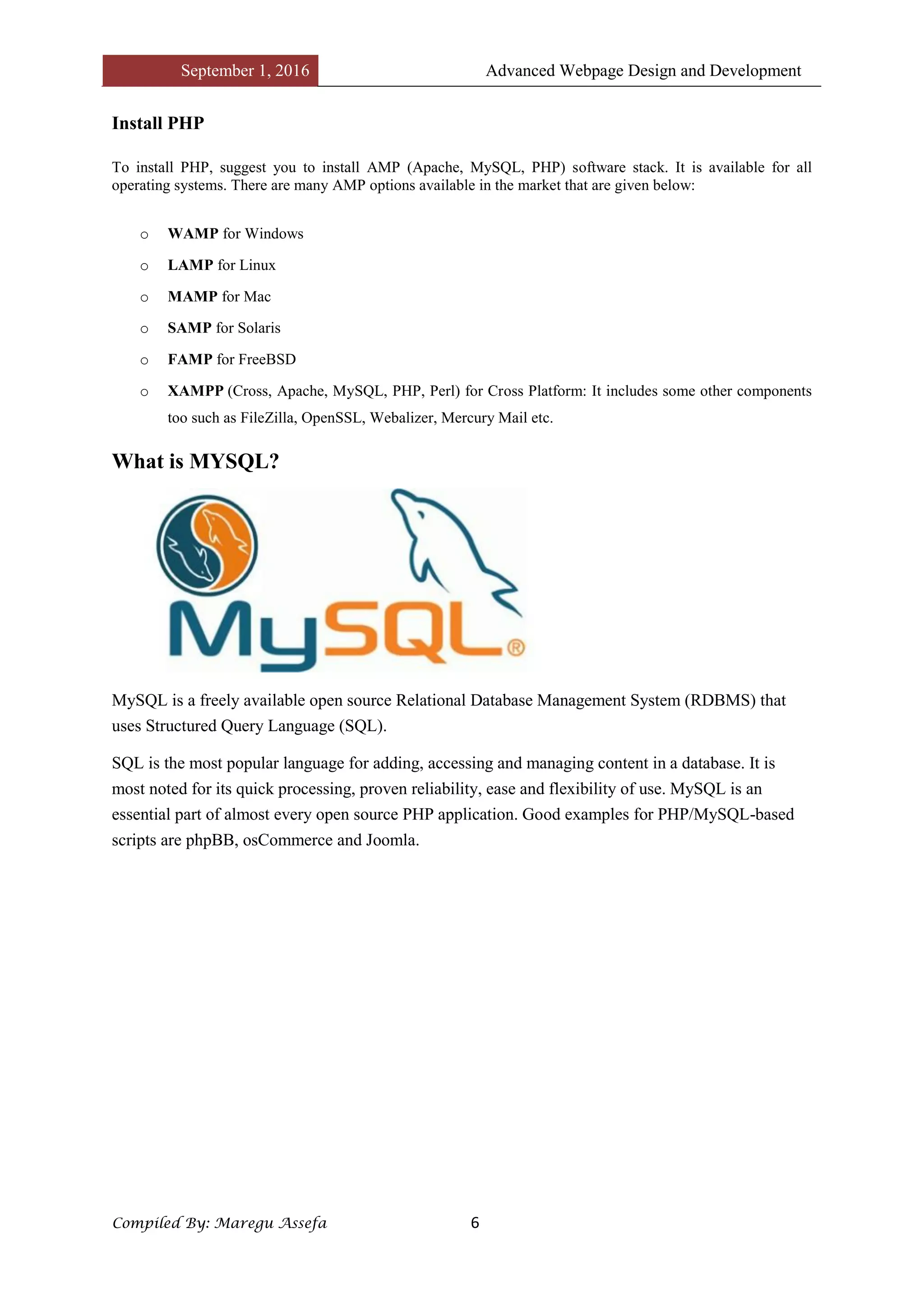 September 1, 2016 Advanced Webpage Design and Development
Compiled By: Maregu Assefa 6
Install PHP
To install PHP, suggest you to install AMP (Apache, MySQL, PHP) software stack. It is available for all
operating systems. There are many AMP options available in the market that are given below:
o WAMP for Windows
o LAMP for Linux
o MAMP for Mac
o SAMP for Solaris
o FAMP for FreeBSD
o XAMPP (Cross, Apache, MySQL, PHP, Perl) for Cross Platform: It includes some other components
too such as FileZilla, OpenSSL, Webalizer, Mercury Mail etc.
What is MYSQL?
MySQL is a freely available open source Relational Database Management System (RDBMS) that
uses Structured Query Language (SQL).
SQL is the most popular language for adding, accessing and managing content in a database. It is
most noted for its quick processing, proven reliability, ease and flexibility of use. MySQL is an
essential part of almost every open source PHP application. Good examples for PHP/MySQL-based
scripts are phpBB, osCommerce and Joomla.
 