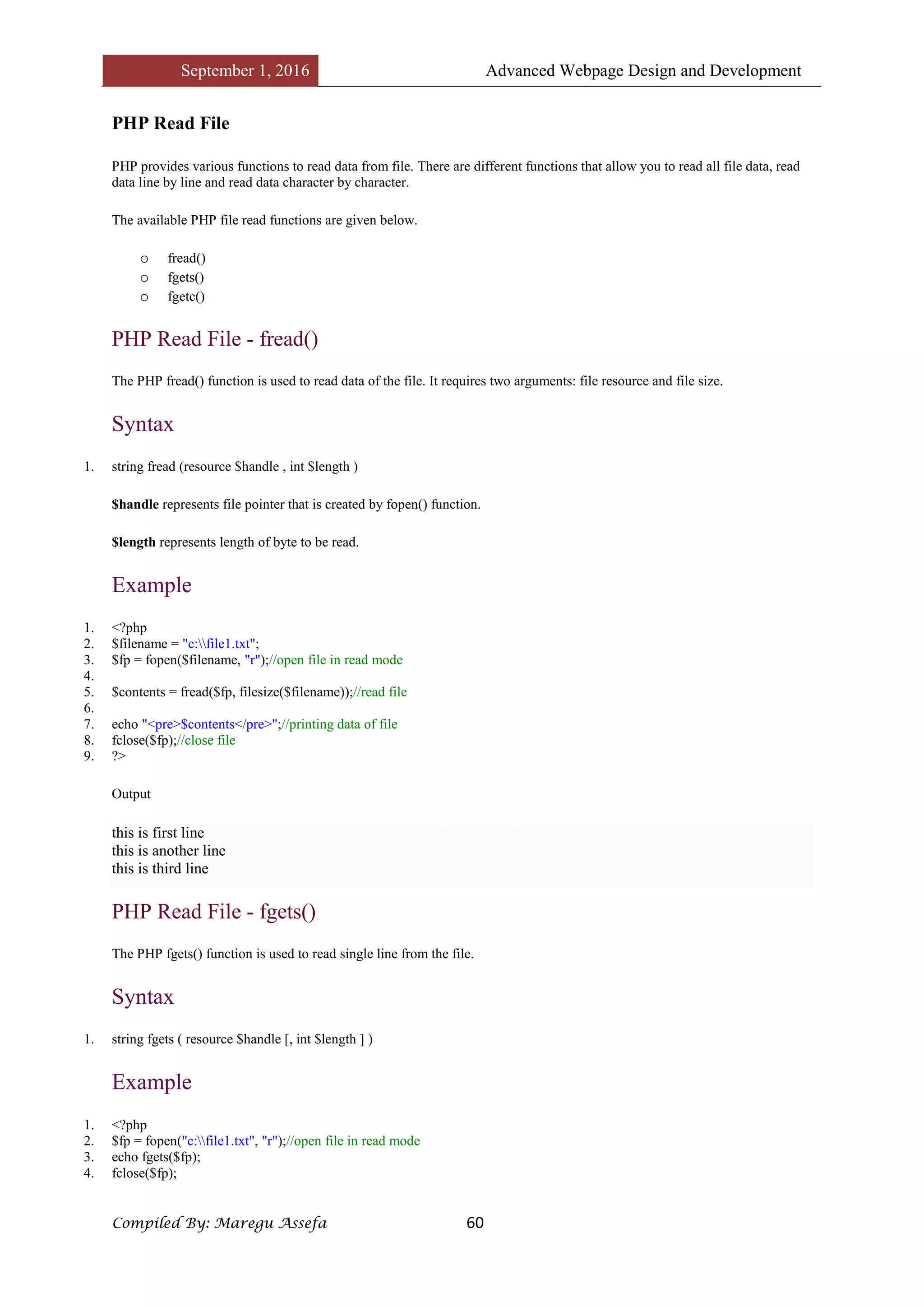 September 1, 2016 Advanced Webpage Design and Development
Compiled By: Maregu Assefa 60
PHP Read File
PHP provides various functions to read data from file. There are different functions that allow you to read all file data, read
data line by line and read data character by character.
The available PHP file read functions are given below.
o fread()
o fgets()
o fgetc()
PHP Read File - fread()
The PHP fread() function is used to read data of the file. It requires two arguments: file resource and file size.
Syntax
1. string fread (resource $handle , int $length )
$handle represents file pointer that is created by fopen() function.
$length represents length of byte to be read.
Example
1. <?php
2. $filename = "c:file1.txt";
3. $fp = fopen($filename, "r");//open file in read mode
4.
5. $contents = fread($fp, filesize($filename));//read file
6.
7. echo "<pre>$contents</pre>";//printing data of file
8. fclose($fp);//close file
9. ?>
Output
this is first line
this is another line
this is third line
PHP Read File - fgets()
The PHP fgets() function is used to read single line from the file.
Syntax
1. string fgets ( resource $handle [, int $length ] )
Example
1. <?php
2. $fp = fopen("c:file1.txt", "r");//open file in read mode
3. echo fgets($fp);
4. fclose($fp);
 