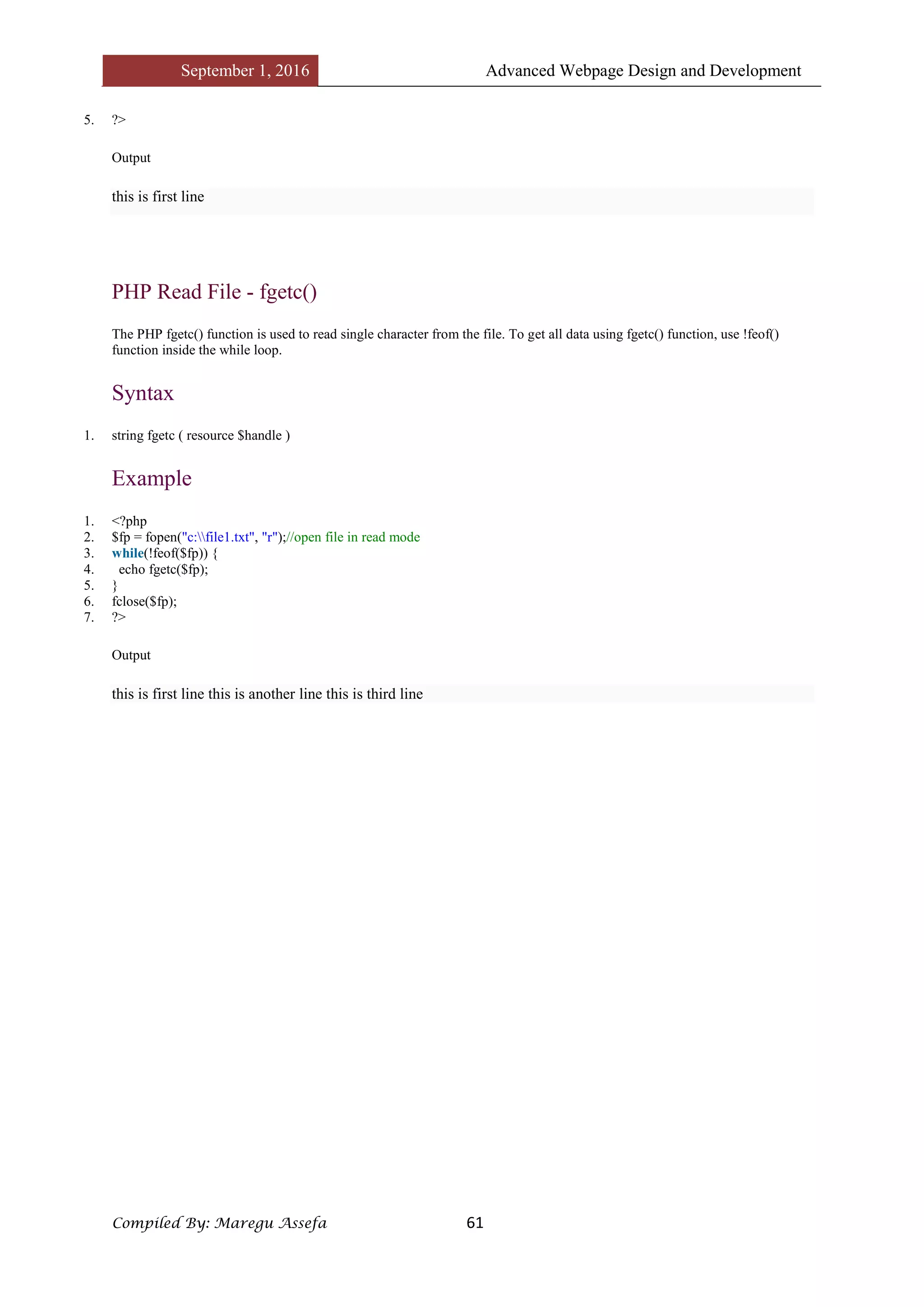 September 1, 2016 Advanced Webpage Design and Development
Compiled By: Maregu Assefa 61
5. ?>
Output
this is first line
PHP Read File - fgetc()
The PHP fgetc() function is used to read single character from the file. To get all data using fgetc() function, use !feof()
function inside the while loop.
Syntax
1. string fgetc ( resource $handle )
Example
1. <?php
2. $fp = fopen("c:file1.txt", "r");//open file in read mode
3. while(!feof($fp)) {
4. echo fgetc($fp);
5. }
6. fclose($fp);
7. ?>
Output
this is first line this is another line this is third line
 