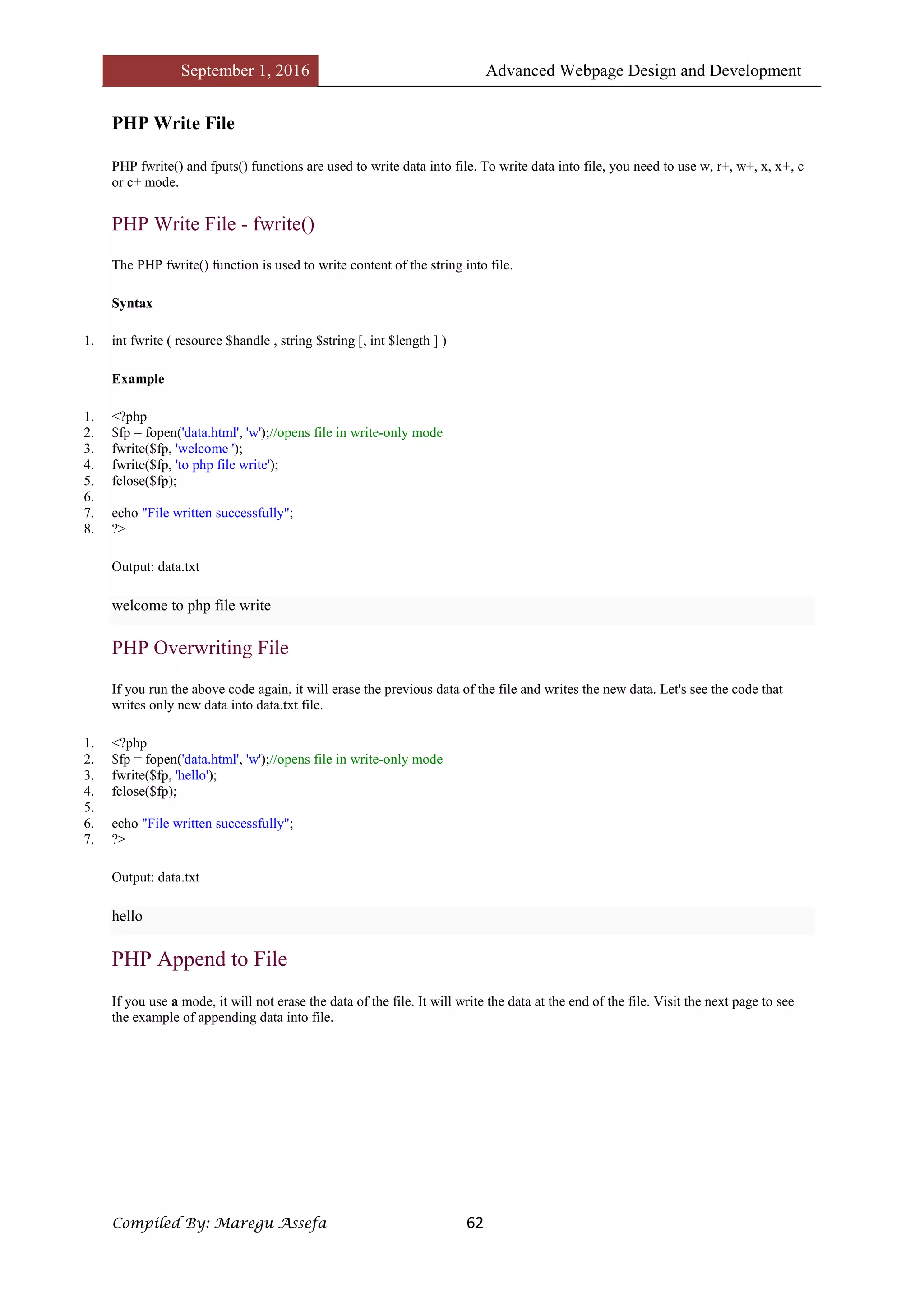 September 1, 2016 Advanced Webpage Design and Development
Compiled By: Maregu Assefa 62
PHP Write File
PHP fwrite() and fputs() functions are used to write data into file. To write data into file, you need to use w, r+, w+, x, x+, c
or c+ mode.
PHP Write File - fwrite()
The PHP fwrite() function is used to write content of the string into file.
Syntax
1. int fwrite ( resource $handle , string $string [, int $length ] )
Example
1. <?php
2. $fp = fopen('data.html', 'w');//opens file in write-only mode
3. fwrite($fp, 'welcome ');
4. fwrite($fp, 'to php file write');
5. fclose($fp);
6.
7. echo "File written successfully";
8. ?>
Output: data.txt
welcome to php file write
PHP Overwriting File
If you run the above code again, it will erase the previous data of the file and writes the new data. Let's see the code that
writes only new data into data.txt file.
1. <?php
2. $fp = fopen('data.html', 'w');//opens file in write-only mode
3. fwrite($fp, 'hello');
4. fclose($fp);
5.
6. echo "File written successfully";
7. ?>
Output: data.txt
hello
PHP Append to File
If you use a mode, it will not erase the data of the file. It will write the data at the end of the file. Visit the next page to see
the example of appending data into file.
 