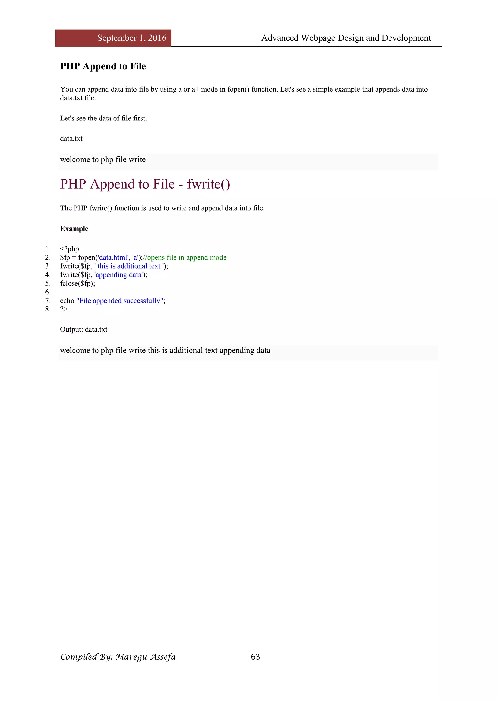 September 1, 2016 Advanced Webpage Design and Development
Compiled By: Maregu Assefa 63
PHP Append to File
You can append data into file by using a or a+ mode in fopen() function. Let's see a simple example that appends data into
data.txt file.
Let's see the data of file first.
data.txt
welcome to php file write
PHP Append to File - fwrite()
The PHP fwrite() function is used to write and append data into file.
Example
1. <?php
2. $fp = fopen('data.html', 'a');//opens file in append mode
3. fwrite($fp, ' this is additional text ');
4. fwrite($fp, 'appending data');
5. fclose($fp);
6.
7. echo "File appended successfully";
8. ?>
Output: data.txt
welcome to php file write this is additional text appending data
 
