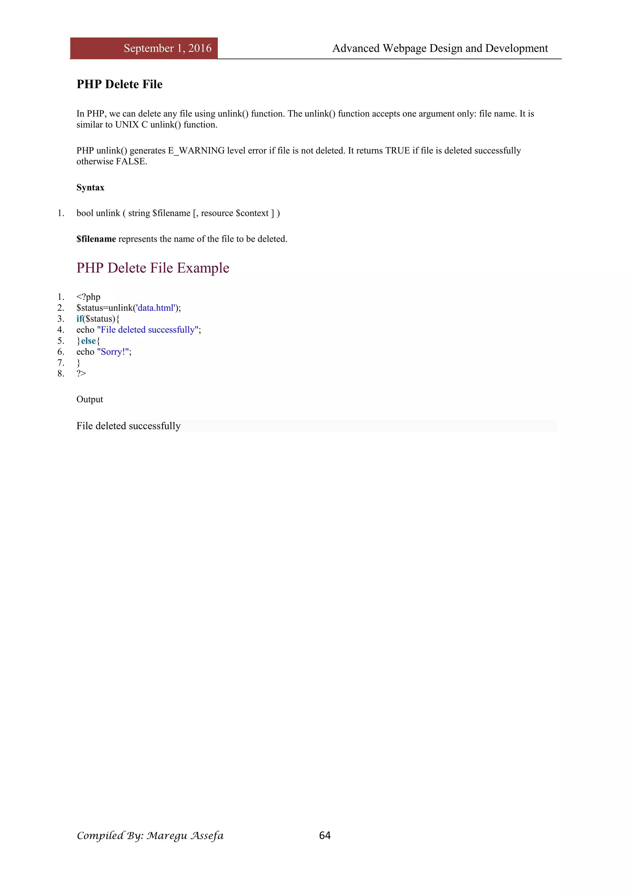September 1, 2016 Advanced Webpage Design and Development
Compiled By: Maregu Assefa 64
PHP Delete File
In PHP, we can delete any file using unlink() function. The unlink() function accepts one argument only: file name. It is
similar to UNIX C unlink() function.
PHP unlink() generates E_WARNING level error if file is not deleted. It returns TRUE if file is deleted successfully
otherwise FALSE.
Syntax
1. bool unlink ( string $filename [, resource $context ] )
$filename represents the name of the file to be deleted.
PHP Delete File Example
1. <?php
2. $status=unlink('data.html');
3. if($status){
4. echo "File deleted successfully";
5. }else{
6. echo "Sorry!";
7. }
8. ?>
Output
File deleted successfully
 