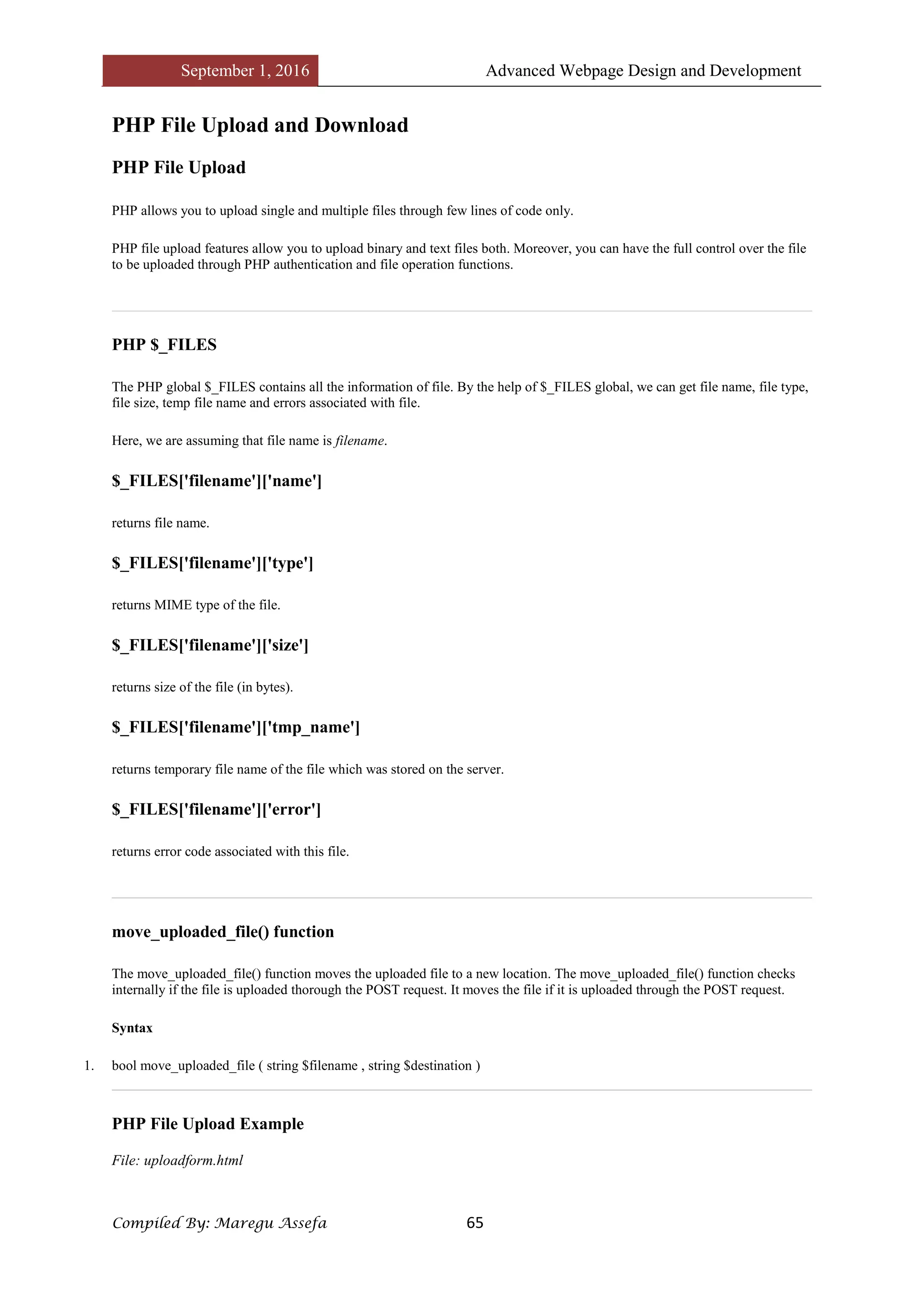 September 1, 2016 Advanced Webpage Design and Development
Compiled By: Maregu Assefa 65
PHP File Upload and Download
PHP File Upload
PHP allows you to upload single and multiple files through few lines of code only.
PHP file upload features allow you to upload binary and text files both. Moreover, you can have the full control over the file
to be uploaded through PHP authentication and file operation functions.
PHP $_FILES
The PHP global $_FILES contains all the information of file. By the help of $_FILES global, we can get file name, file type,
file size, temp file name and errors associated with file.
Here, we are assuming that file name is filename.
$_FILES['filename']['name']
returns file name.
$_FILES['filename']['type']
returns MIME type of the file.
$_FILES['filename']['size']
returns size of the file (in bytes).
$_FILES['filename']['tmp_name']
returns temporary file name of the file which was stored on the server.
$_FILES['filename']['error']
returns error code associated with this file.
move_uploaded_file() function
The move_uploaded_file() function moves the uploaded file to a new location. The move_uploaded_file() function checks
internally if the file is uploaded thorough the POST request. It moves the file if it is uploaded through the POST request.
Syntax
1. bool move_uploaded_file ( string $filename , string $destination )
PHP File Upload Example
File: uploadform.html
 