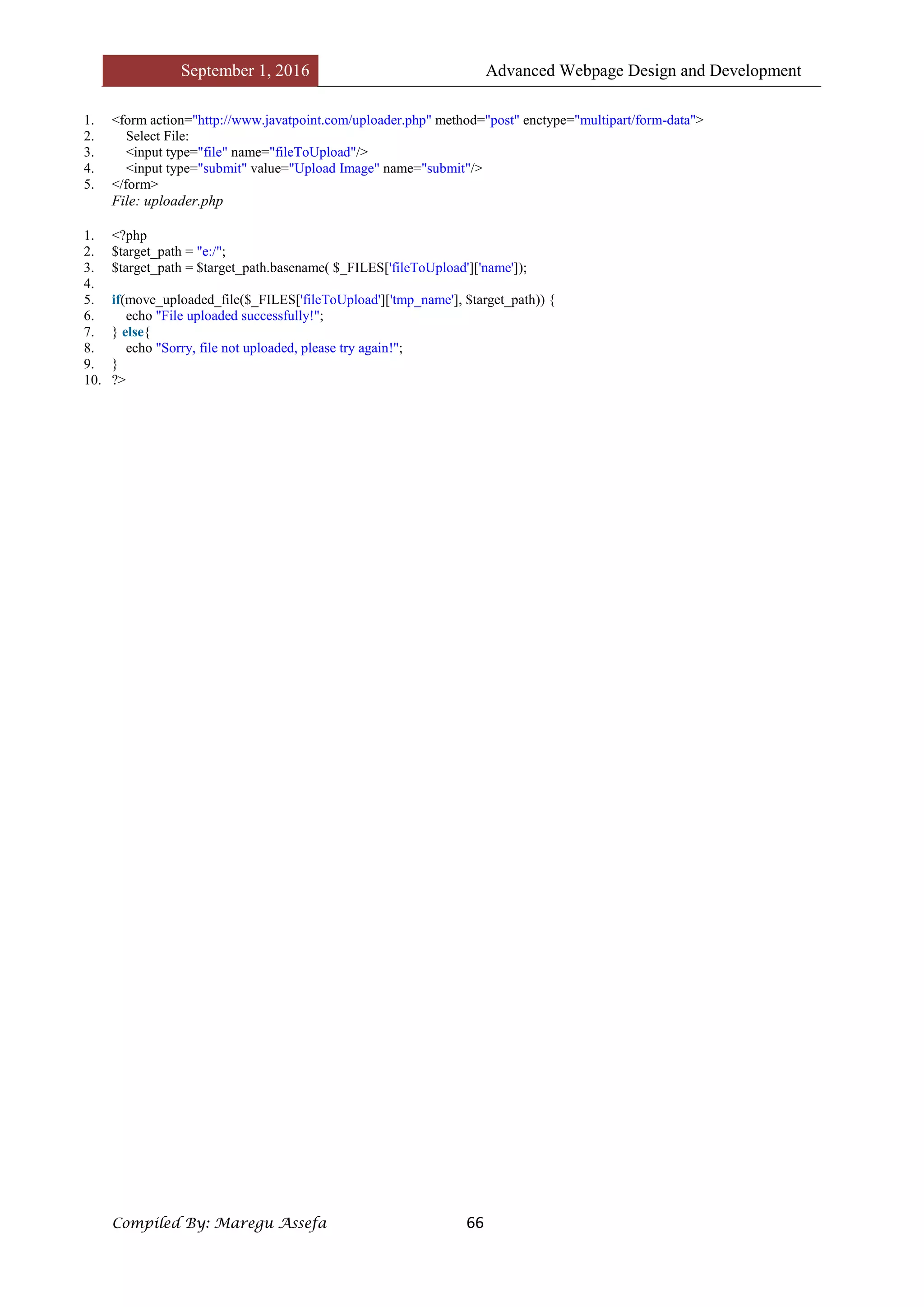September 1, 2016 Advanced Webpage Design and Development
Compiled By: Maregu Assefa 66
1. <form action="http://www.javatpoint.com/uploader.php" method="post" enctype="multipart/form-data">
2. Select File:
3. <input type="file" name="fileToUpload"/>
4. <input type="submit" value="Upload Image" name="submit"/>
5. </form>
File: uploader.php
1. <?php
2. $target_path = "e:/";
3. $target_path = $target_path.basename( $_FILES['fileToUpload']['name']);
4.
5. if(move_uploaded_file($_FILES['fileToUpload']['tmp_name'], $target_path)) {
6. echo "File uploaded successfully!";
7. } else{
8. echo "Sorry, file not uploaded, please try again!";
9. }
10. ?>
 