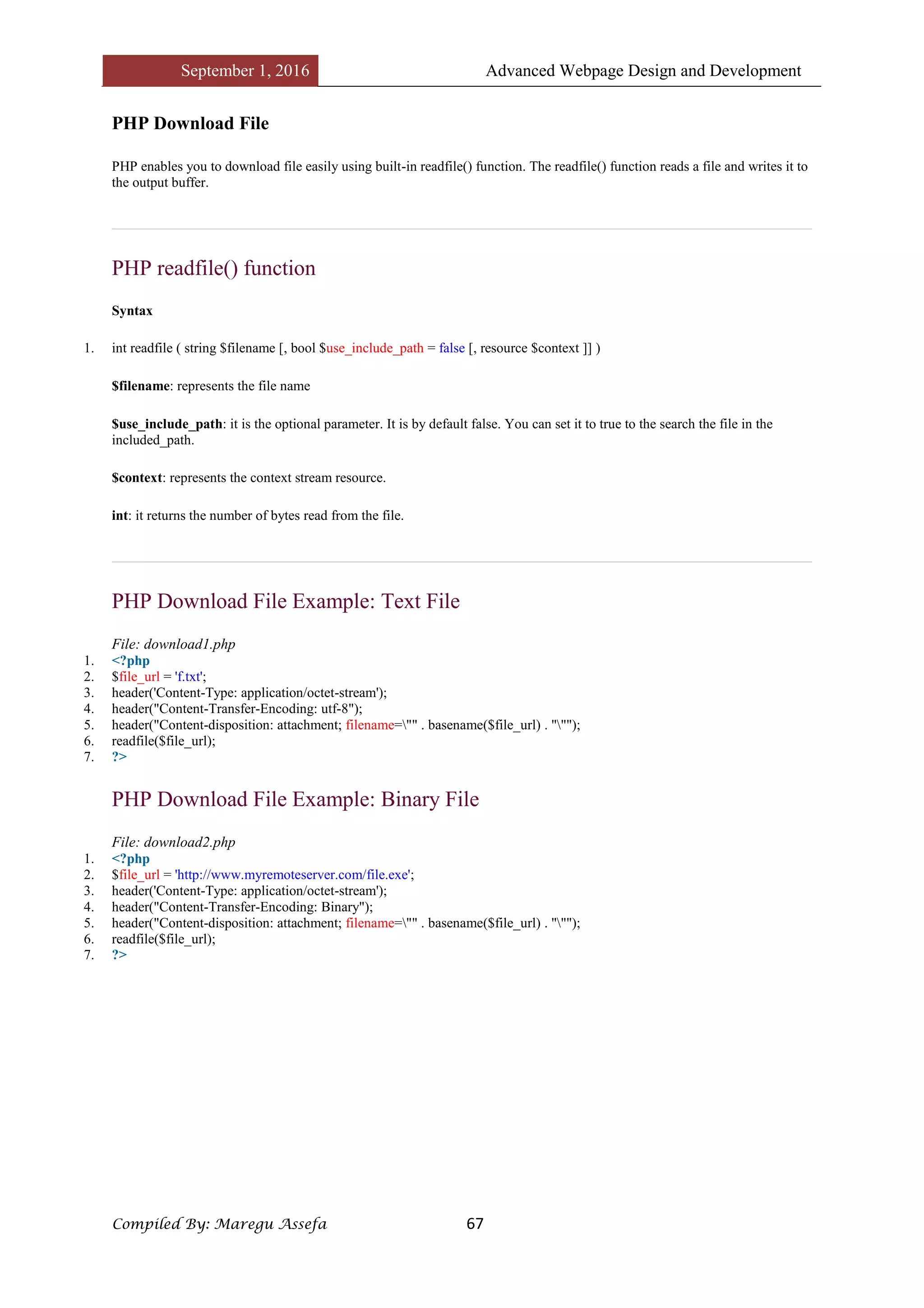 September 1, 2016 Advanced Webpage Design and Development
Compiled By: Maregu Assefa 67
PHP Download File
PHP enables you to download file easily using built-in readfile() function. The readfile() function reads a file and writes it to
the output buffer.
PHP readfile() function
Syntax
1. int readfile ( string $filename [, bool $use_include_path = false [, resource $context ]] )
$filename: represents the file name
$use_include_path: it is the optional parameter. It is by default false. You can set it to true to the search the file in the
included_path.
$context: represents the context stream resource.
int: it returns the number of bytes read from the file.
PHP Download File Example: Text File
File: download1.php
1. <?php
2. $file_url = 'f.txt';
3. header('Content-Type: application/octet-stream');
4. header("Content-Transfer-Encoding: utf-8");
5. header("Content-disposition: attachment; filename="" . basename($file_url) . """);
6. readfile($file_url);
7. ?>
PHP Download File Example: Binary File
File: download2.php
1. <?php
2. $file_url = 'http://www.myremoteserver.com/file.exe';
3. header('Content-Type: application/octet-stream');
4. header("Content-Transfer-Encoding: Binary");
5. header("Content-disposition: attachment; filename="" . basename($file_url) . """);
6. readfile($file_url);
7. ?>
 