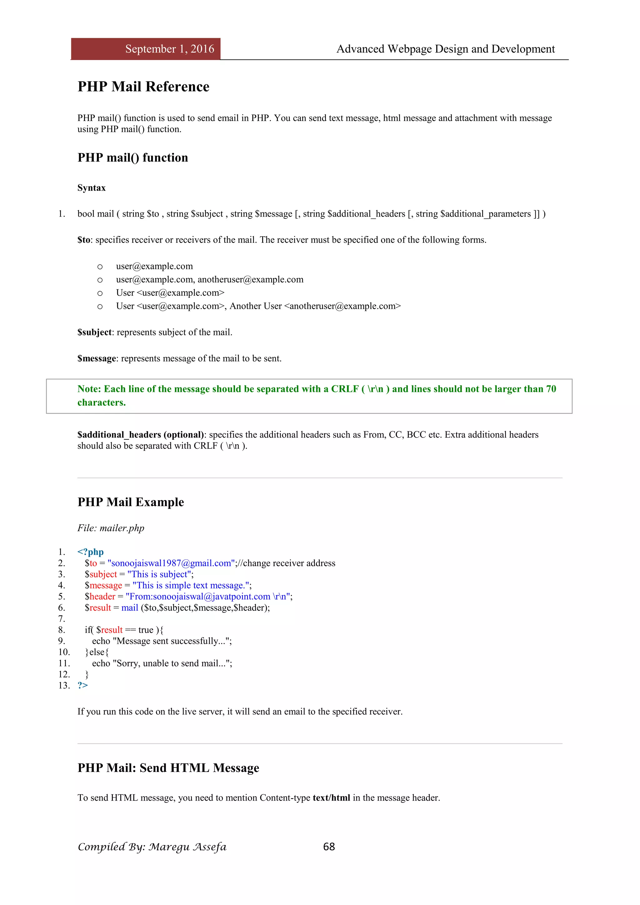September 1, 2016 Advanced Webpage Design and Development
Compiled By: Maregu Assefa 68
PHP Mail Reference
PHP mail() function is used to send email in PHP. You can send text message, html message and attachment with message
using PHP mail() function.
PHP mail() function
Syntax
1. bool mail ( string $to , string $subject , string $message [, string $additional_headers [, string $additional_parameters ]] )
$to: specifies receiver or receivers of the mail. The receiver must be specified one of the following forms.
o user@example.com
o user@example.com, anotheruser@example.com
o User <user@example.com>
o User <user@example.com>, Another User <anotheruser@example.com>
$subject: represents subject of the mail.
$message: represents message of the mail to be sent.
Note: Each line of the message should be separated with a CRLF ( rn ) and lines should not be larger than 70
characters.
$additional_headers (optional): specifies the additional headers such as From, CC, BCC etc. Extra additional headers
should also be separated with CRLF ( rn ).
PHP Mail Example
File: mailer.php
1. <?php
2. $to = "sonoojaiswal1987@gmail.com";//change receiver address
3. $subject = "This is subject";
4. $message = "This is simple text message.";
5. $header = "From:sonoojaiswal@javatpoint.com rn";
6. $result = mail ($to,$subject,$message,$header);
7.
8. if( $result == true ){
9. echo "Message sent successfully...";
10. }else{
11. echo "Sorry, unable to send mail...";
12. }
13. ?>
If you run this code on the live server, it will send an email to the specified receiver.
PHP Mail: Send HTML Message
To send HTML message, you need to mention Content-type text/html in the message header.
 