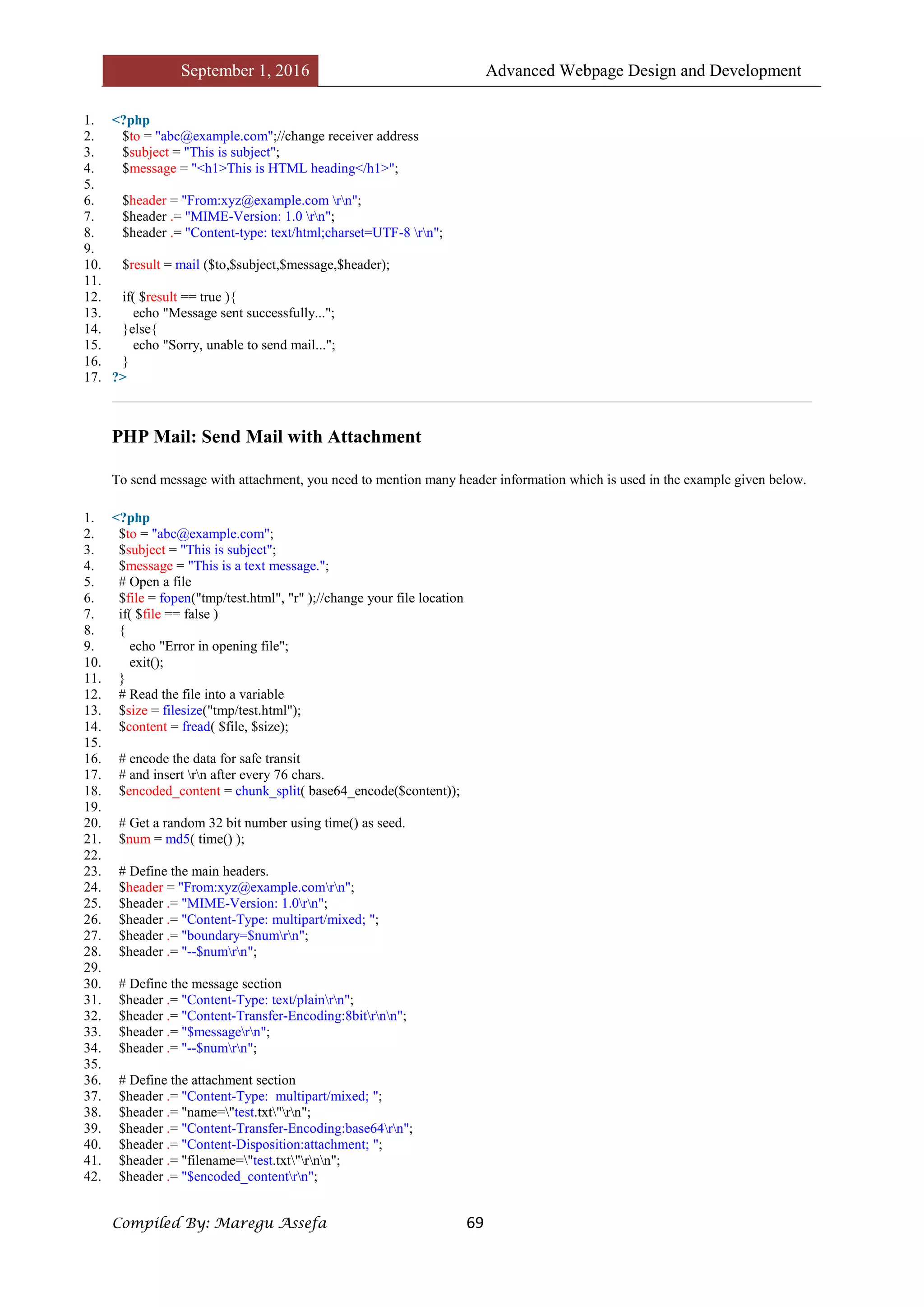 September 1, 2016 Advanced Webpage Design and Development
Compiled By: Maregu Assefa 69
1. <?php
2. $to = "abc@example.com";//change receiver address
3. $subject = "This is subject";
4. $message = "<h1>This is HTML heading</h1>";
5.
6. $header = "From:xyz@example.com rn";
7. $header .= "MIME-Version: 1.0 rn";
8. $header .= "Content-type: text/html;charset=UTF-8 rn";
9.
10. $result = mail ($to,$subject,$message,$header);
11.
12. if( $result == true ){
13. echo "Message sent successfully...";
14. }else{
15. echo "Sorry, unable to send mail...";
16. }
17. ?>
PHP Mail: Send Mail with Attachment
To send message with attachment, you need to mention many header information which is used in the example given below.
1. <?php
2. $to = "abc@example.com";
3. $subject = "This is subject";
4. $message = "This is a text message.";
5. # Open a file
6. $file = fopen("tmp/test.html", "r" );//change your file location
7. if( $file == false )
8. {
9. echo "Error in opening file";
10. exit();
11. }
12. # Read the file into a variable
13. $size = filesize("tmp/test.html");
14. $content = fread( $file, $size);
15.
16. # encode the data for safe transit
17. # and insert rn after every 76 chars.
18. $encoded_content = chunk_split( base64_encode($content));
19.
20. # Get a random 32 bit number using time() as seed.
21. $num = md5( time() );
22.
23. # Define the main headers.
24. $header = "From:xyz@example.comrn";
25. $header .= "MIME-Version: 1.0rn";
26. $header .= "Content-Type: multipart/mixed; ";
27. $header .= "boundary=$numrn";
28. $header .= "--$numrn";
29.
30. # Define the message section
31. $header .= "Content-Type: text/plainrn";
32. $header .= "Content-Transfer-Encoding:8bitrnn";
33. $header .= "$messagern";
34. $header .= "--$numrn";
35.
36. # Define the attachment section
37. $header .= "Content-Type: multipart/mixed; ";
38. $header .= "name="test.txt"rn";
39. $header .= "Content-Transfer-Encoding:base64rn";
40. $header .= "Content-Disposition:attachment; ";
41. $header .= "filename="test.txt"rnn";
42. $header .= "$encoded_contentrn";
 