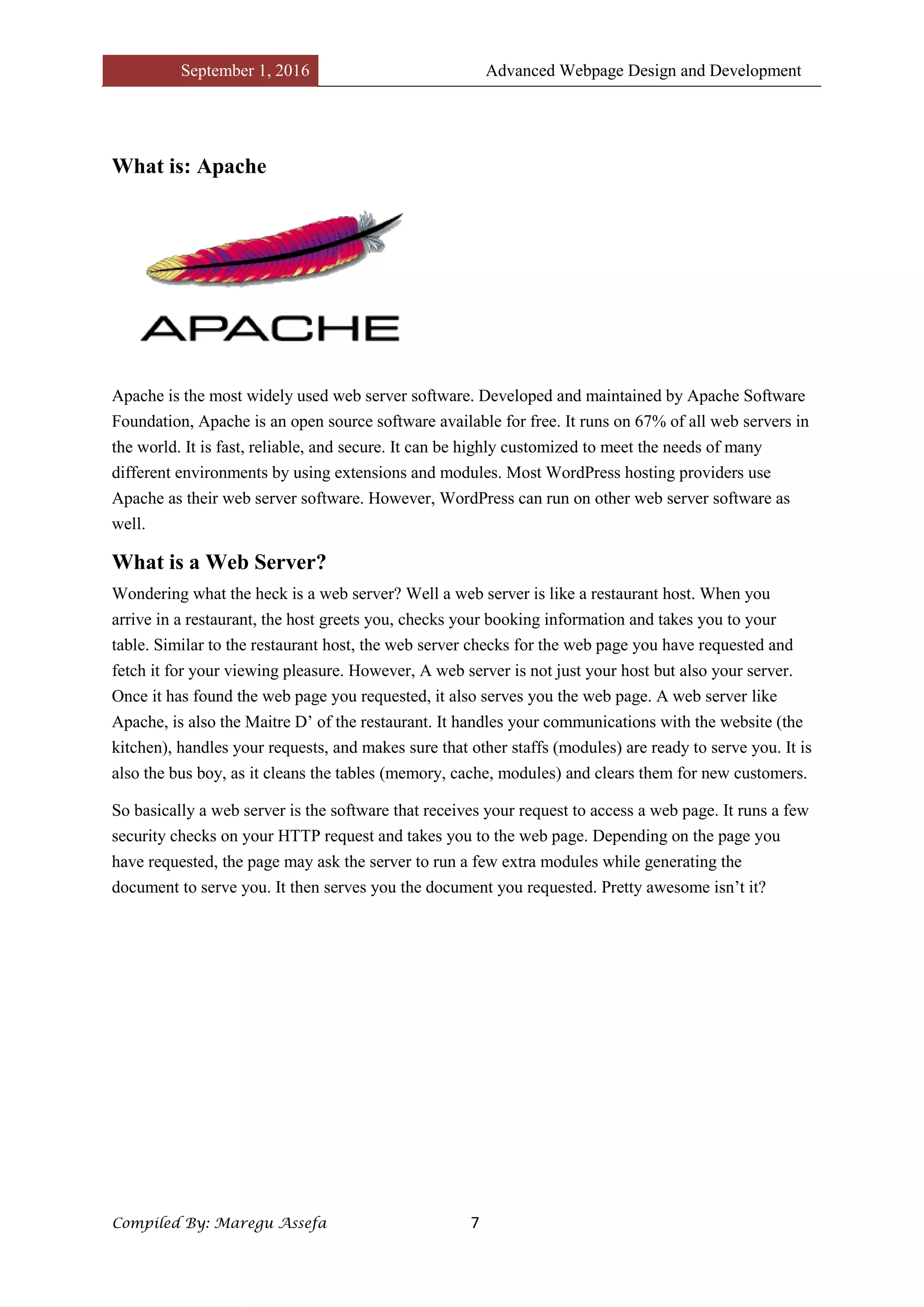 September 1, 2016 Advanced Webpage Design and Development
Compiled By: Maregu Assefa 7
What is: Apache
Apache is the most widely used web server software. Developed and maintained by Apache Software
Foundation, Apache is an open source software available for free. It runs on 67% of all web servers in
the world. It is fast, reliable, and secure. It can be highly customized to meet the needs of many
different environments by using extensions and modules. Most WordPress hosting providers use
Apache as their web server software. However, WordPress can run on other web server software as
well.
What is a Web Server?
Wondering what the heck is a web server? Well a web server is like a restaurant host. When you
arrive in a restaurant, the host greets you, checks your booking information and takes you to your
table. Similar to the restaurant host, the web server checks for the web page you have requested and
fetch it for your viewing pleasure. However, A web server is not just your host but also your server.
Once it has found the web page you requested, it also serves you the web page. A web server like
Apache, is also the Maitre D’ of the restaurant. It handles your communications with the website (the
kitchen), handles your requests, and makes sure that other staffs (modules) are ready to serve you. It is
also the bus boy, as it cleans the tables (memory, cache, modules) and clears them for new customers.
So basically a web server is the software that receives your request to access a web page. It runs a few
security checks on your HTTP request and takes you to the web page. Depending on the page you
have requested, the page may ask the server to run a few extra modules while generating the
document to serve you. It then serves you the document you requested. Pretty awesome isn’t it?
 