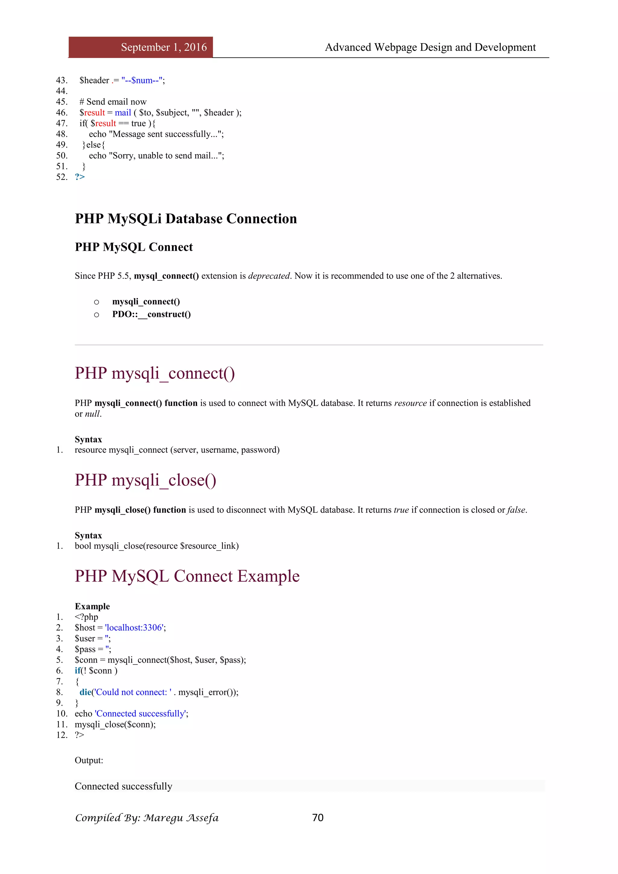 September 1, 2016 Advanced Webpage Design and Development
Compiled By: Maregu Assefa 70
43. $header .= "--$num--";
44.
45. # Send email now
46. $result = mail ( $to, $subject, "", $header );
47. if( $result == true ){
48. echo "Message sent successfully...";
49. }else{
50. echo "Sorry, unable to send mail...";
51. }
52. ?>
PHP MySQLi Database Connection
PHP MySQL Connect
Since PHP 5.5, mysql_connect() extension is deprecated. Now it is recommended to use one of the 2 alternatives.
o mysqli_connect()
o PDO::__construct()
PHP mysqli_connect()
PHP mysqli_connect() function is used to connect with MySQL database. It returns resource if connection is established
or null.
Syntax
1. resource mysqli_connect (server, username, password)
PHP mysqli_close()
PHP mysqli_close() function is used to disconnect with MySQL database. It returns true if connection is closed or false.
Syntax
1. bool mysqli_close(resource $resource_link)
PHP MySQL Connect Example
Example
1. <?php
2. $host = 'localhost:3306';
3. $user = '';
4. $pass = '';
5. $conn = mysqli_connect($host, $user, $pass);
6. if(! $conn )
7. {
8. die('Could not connect: ' . mysqli_error());
9. }
10. echo 'Connected successfully';
11. mysqli_close($conn);
12. ?>
Output:
Connected successfully
 