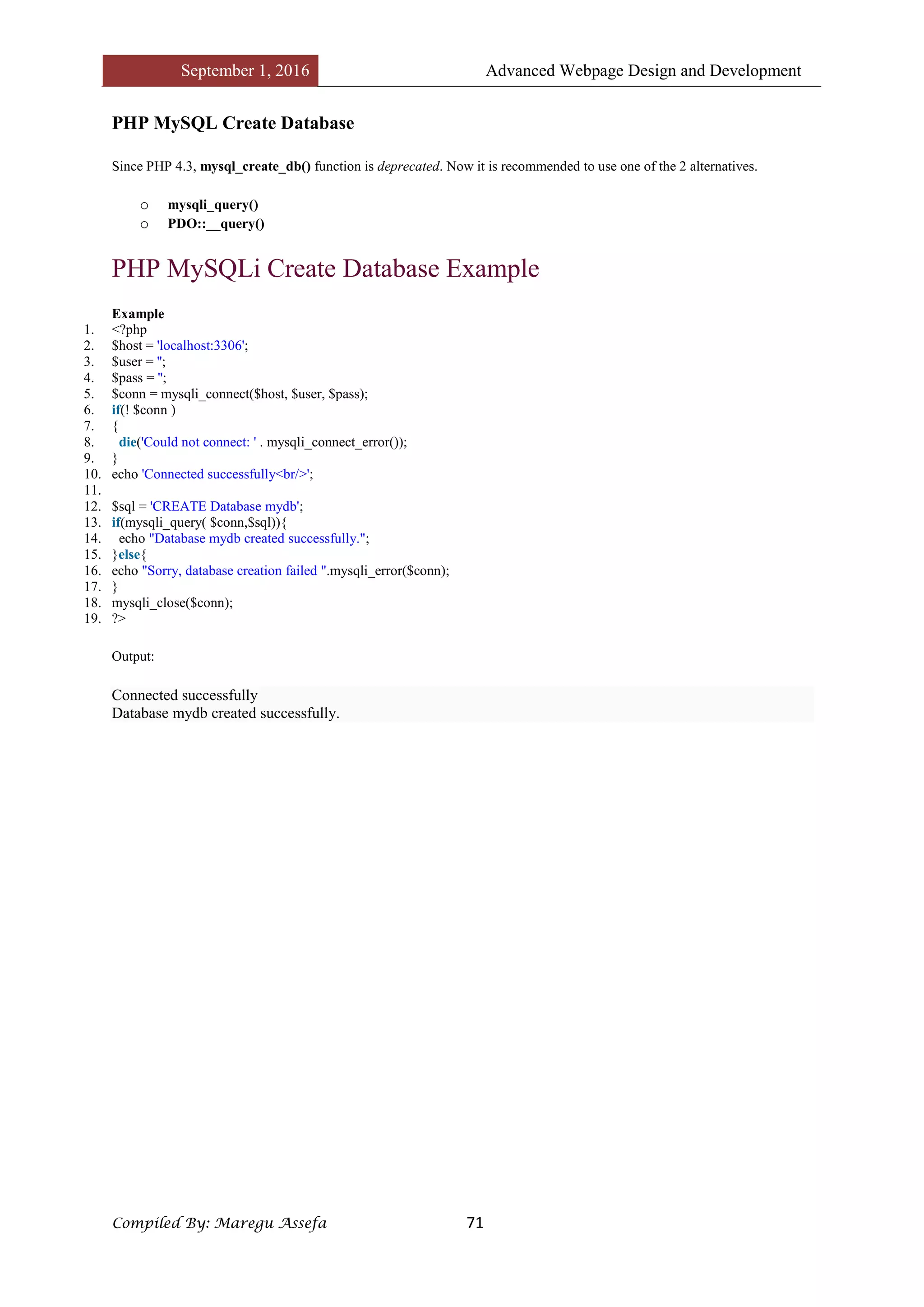 September 1, 2016 Advanced Webpage Design and Development
Compiled By: Maregu Assefa 71
PHP MySQL Create Database
Since PHP 4.3, mysql_create_db() function is deprecated. Now it is recommended to use one of the 2 alternatives.
o mysqli_query()
o PDO::__query()
PHP MySQLi Create Database Example
Example
1. <?php
2. $host = 'localhost:3306';
3. $user = '';
4. $pass = '';
5. $conn = mysqli_connect($host, $user, $pass);
6. if(! $conn )
7. {
8. die('Could not connect: ' . mysqli_connect_error());
9. }
10. echo 'Connected successfully<br/>';
11.
12. $sql = 'CREATE Database mydb';
13. if(mysqli_query( $conn,$sql)){
14. echo "Database mydb created successfully.";
15. }else{
16. echo "Sorry, database creation failed ".mysqli_error($conn);
17. }
18. mysqli_close($conn);
19. ?>
Output:
Connected successfully
Database mydb created successfully.
 