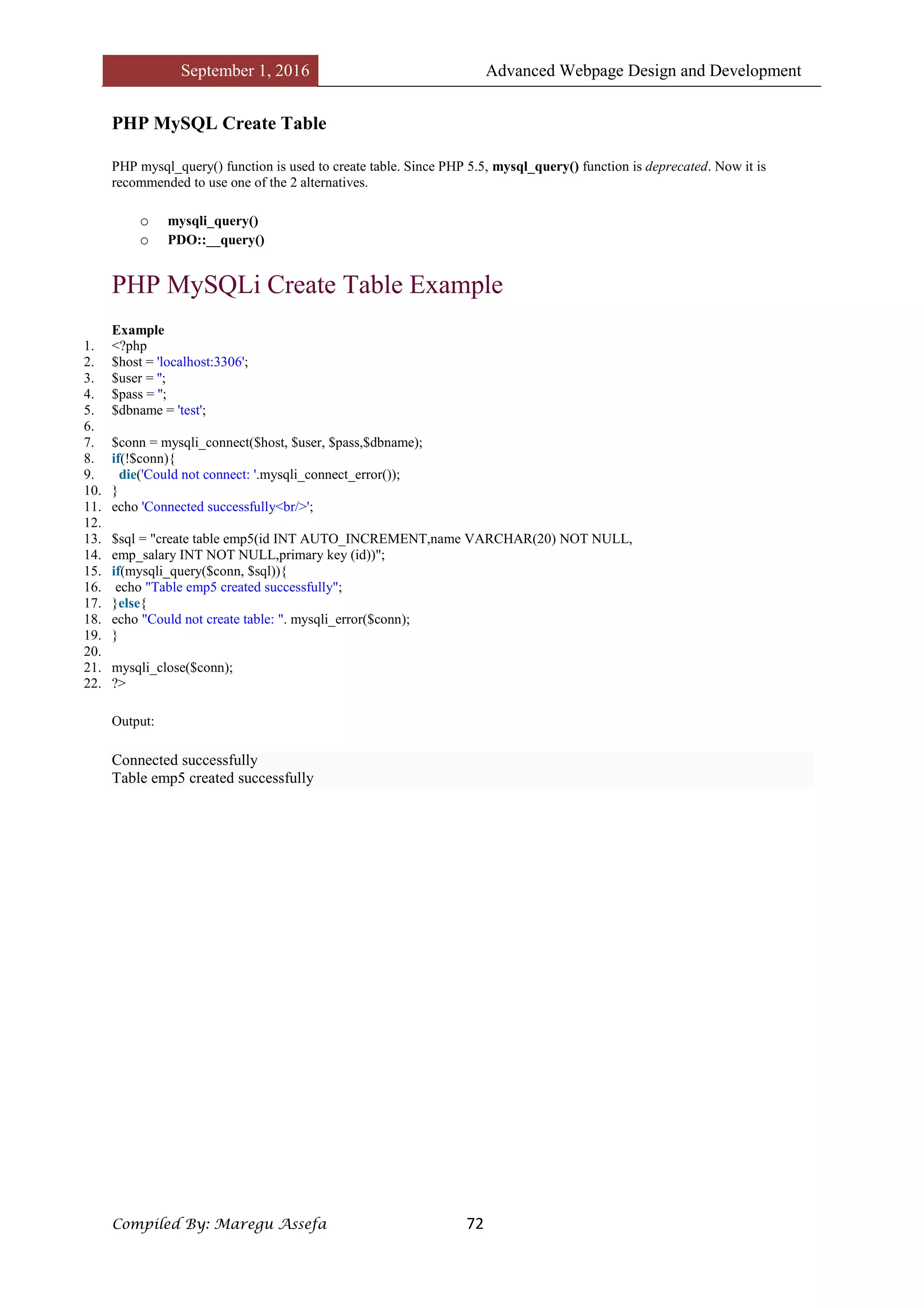 September 1, 2016 Advanced Webpage Design and Development
Compiled By: Maregu Assefa 72
PHP MySQL Create Table
PHP mysql_query() function is used to create table. Since PHP 5.5, mysql_query() function is deprecated. Now it is
recommended to use one of the 2 alternatives.
o mysqli_query()
o PDO::__query()
PHP MySQLi Create Table Example
Example
1. <?php
2. $host = 'localhost:3306';
3. $user = '';
4. $pass = '';
5. $dbname = 'test';
6.
7. $conn = mysqli_connect($host, $user, $pass,$dbname);
8. if(!$conn){
9. die('Could not connect: '.mysqli_connect_error());
10. }
11. echo 'Connected successfully<br/>';
12.
13. $sql = "create table emp5(id INT AUTO_INCREMENT,name VARCHAR(20) NOT NULL,
14. emp_salary INT NOT NULL,primary key (id))";
15. if(mysqli_query($conn, $sql)){
16. echo "Table emp5 created successfully";
17. }else{
18. echo "Could not create table: ". mysqli_error($conn);
19. }
20.
21. mysqli_close($conn);
22. ?>
Output:
Connected successfully
Table emp5 created successfully
 