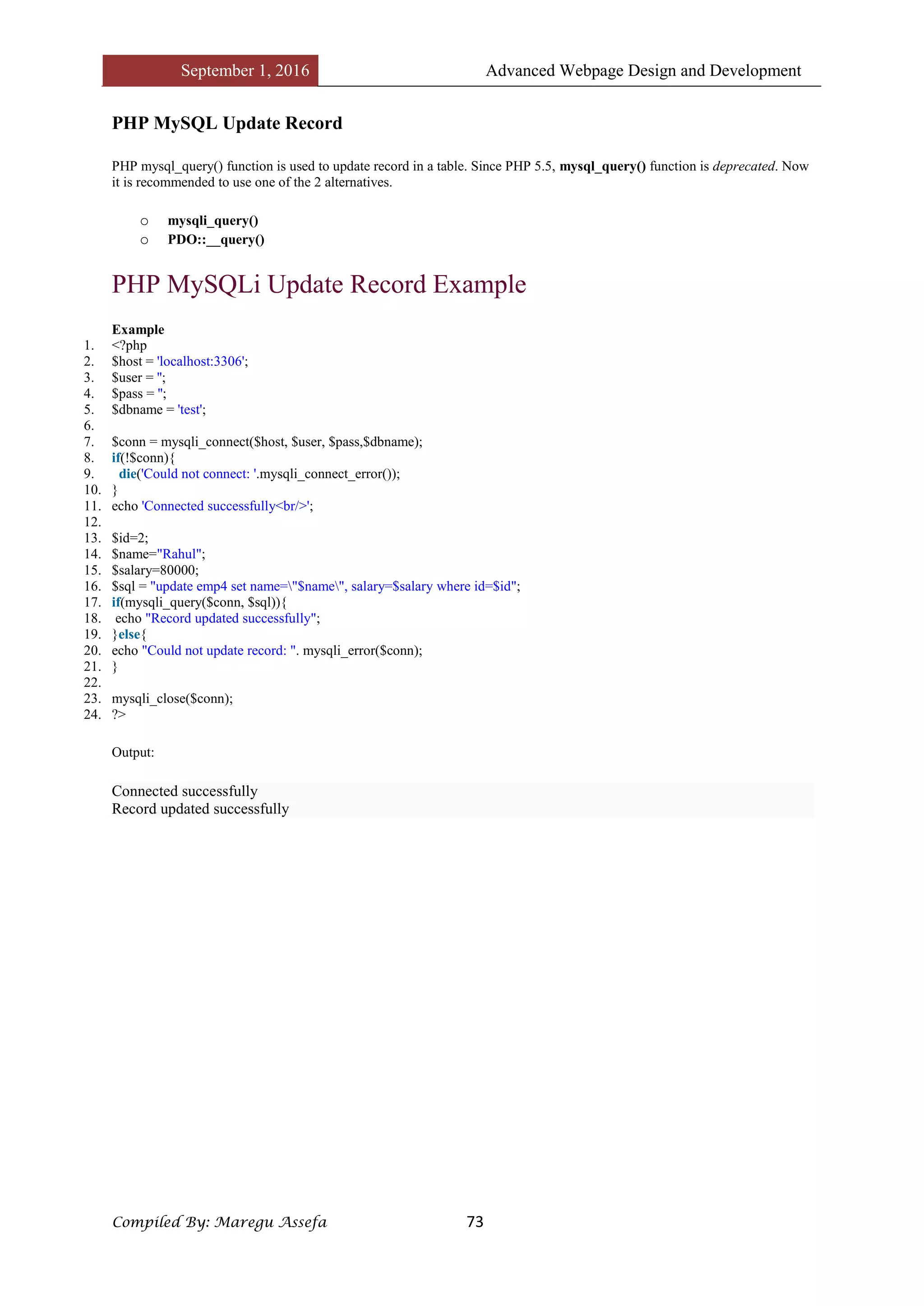 September 1, 2016 Advanced Webpage Design and Development
Compiled By: Maregu Assefa 73
PHP MySQL Update Record
PHP mysql_query() function is used to update record in a table. Since PHP 5.5, mysql_query() function is deprecated. Now
it is recommended to use one of the 2 alternatives.
o mysqli_query()
o PDO::__query()
PHP MySQLi Update Record Example
Example
1. <?php
2. $host = 'localhost:3306';
3. $user = '';
4. $pass = '';
5. $dbname = 'test';
6.
7. $conn = mysqli_connect($host, $user, $pass,$dbname);
8. if(!$conn){
9. die('Could not connect: '.mysqli_connect_error());
10. }
11. echo 'Connected successfully<br/>';
12.
13. $id=2;
14. $name="Rahul";
15. $salary=80000;
16. $sql = "update emp4 set name="$name", salary=$salary where id=$id";
17. if(mysqli_query($conn, $sql)){
18. echo "Record updated successfully";
19. }else{
20. echo "Could not update record: ". mysqli_error($conn);
21. }
22.
23. mysqli_close($conn);
24. ?>
Output:
Connected successfully
Record updated successfully
 