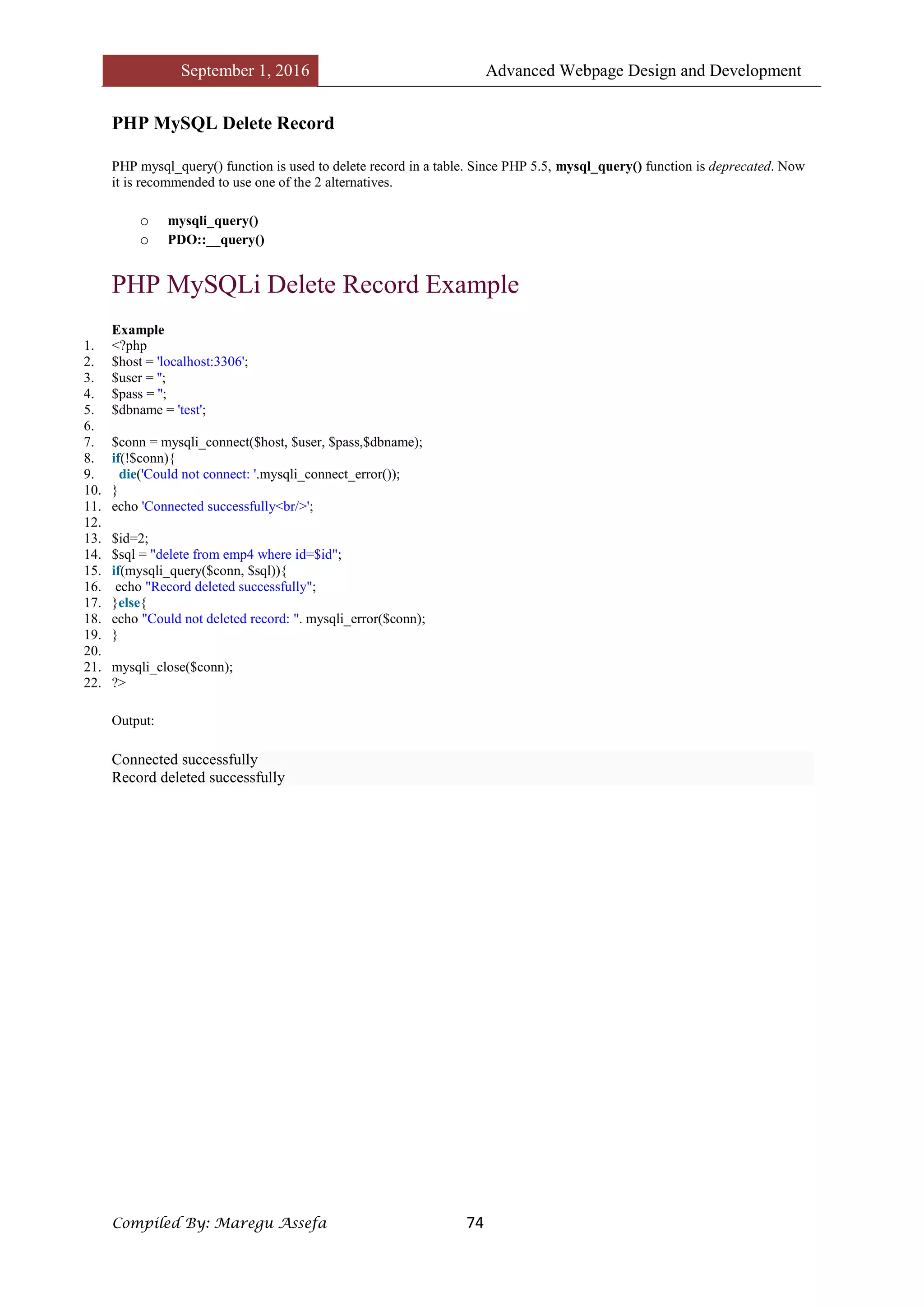 September 1, 2016 Advanced Webpage Design and Development
Compiled By: Maregu Assefa 74
PHP MySQL Delete Record
PHP mysql_query() function is used to delete record in a table. Since PHP 5.5, mysql_query() function is deprecated. Now
it is recommended to use one of the 2 alternatives.
o mysqli_query()
o PDO::__query()
PHP MySQLi Delete Record Example
Example
1. <?php
2. $host = 'localhost:3306';
3. $user = '';
4. $pass = '';
5. $dbname = 'test';
6.
7. $conn = mysqli_connect($host, $user, $pass,$dbname);
8. if(!$conn){
9. die('Could not connect: '.mysqli_connect_error());
10. }
11. echo 'Connected successfully<br/>';
12.
13. $id=2;
14. $sql = "delete from emp4 where id=$id";
15. if(mysqli_query($conn, $sql)){
16. echo "Record deleted successfully";
17. }else{
18. echo "Could not deleted record: ". mysqli_error($conn);
19. }
20.
21. mysqli_close($conn);
22. ?>
Output:
Connected successfully
Record deleted successfully
 
