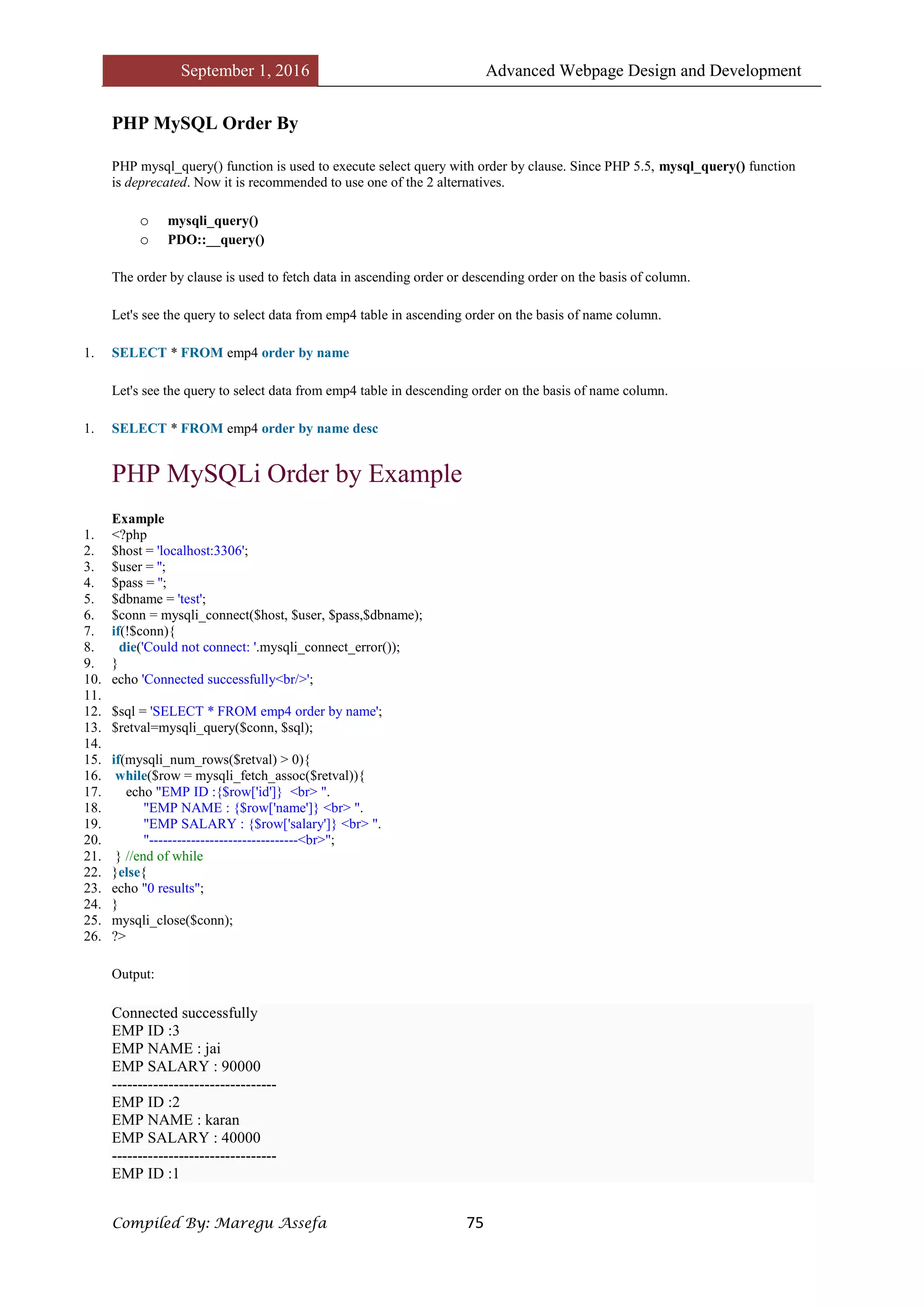 September 1, 2016 Advanced Webpage Design and Development
Compiled By: Maregu Assefa 75
PHP MySQL Order By
PHP mysql_query() function is used to execute select query with order by clause. Since PHP 5.5, mysql_query() function
is deprecated. Now it is recommended to use one of the 2 alternatives.
o mysqli_query()
o PDO::__query()
The order by clause is used to fetch data in ascending order or descending order on the basis of column.
Let's see the query to select data from emp4 table in ascending order on the basis of name column.
1. SELECT * FROM emp4 order by name
Let's see the query to select data from emp4 table in descending order on the basis of name column.
1. SELECT * FROM emp4 order by name desc
PHP MySQLi Order by Example
Example
1. <?php
2. $host = 'localhost:3306';
3. $user = '';
4. $pass = '';
5. $dbname = 'test';
6. $conn = mysqli_connect($host, $user, $pass,$dbname);
7. if(!$conn){
8. die('Could not connect: '.mysqli_connect_error());
9. }
10. echo 'Connected successfully<br/>';
11.
12. $sql = 'SELECT * FROM emp4 order by name';
13. $retval=mysqli_query($conn, $sql);
14.
15. if(mysqli_num_rows($retval) > 0){
16. while($row = mysqli_fetch_assoc($retval)){
17. echo "EMP ID :{$row['id']} <br> ".
18. "EMP NAME : {$row['name']} <br> ".
19. "EMP SALARY : {$row['salary']} <br> ".
20. "--------------------------------<br>";
21. } //end of while
22. }else{
23. echo "0 results";
24. }
25. mysqli_close($conn);
26. ?>
Output:
Connected successfully
EMP ID :3
EMP NAME : jai
EMP SALARY : 90000
--------------------------------
EMP ID :2
EMP NAME : karan
EMP SALARY : 40000
--------------------------------
EMP ID :1
 