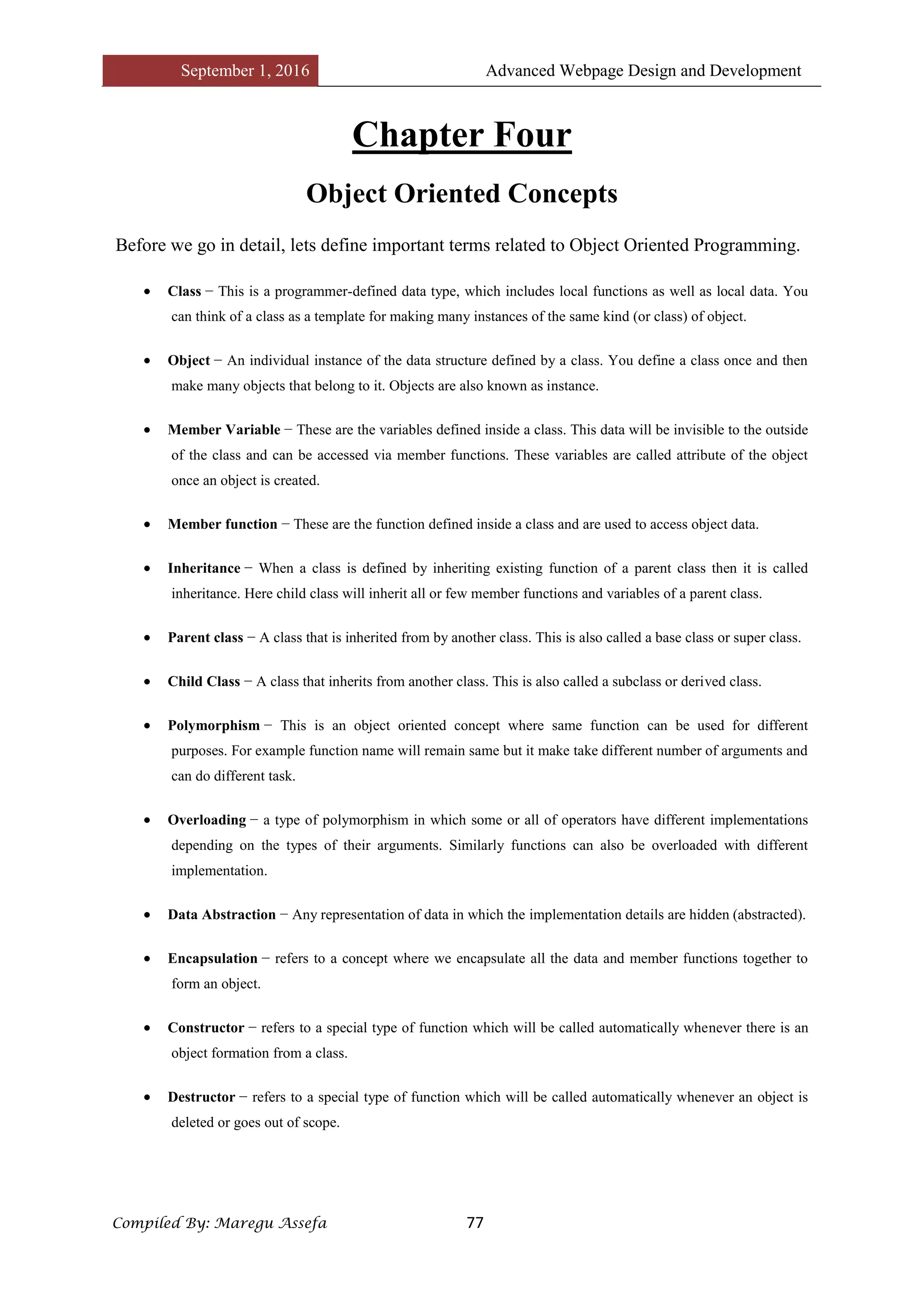 September 1, 2016 Advanced Webpage Design and Development
Compiled By: Maregu Assefa 77
Chapter Four
Object Oriented Concepts
Before we go in detail, lets define important terms related to Object Oriented Programming.
 Class − This is a programmer-defined data type, which includes local functions as well as local data. You
can think of a class as a template for making many instances of the same kind (or class) of object.
 Object − An individual instance of the data structure defined by a class. You define a class once and then
make many objects that belong to it. Objects are also known as instance.
 Member Variable − These are the variables defined inside a class. This data will be invisible to the outside
of the class and can be accessed via member functions. These variables are called attribute of the object
once an object is created.
 Member function − These are the function defined inside a class and are used to access object data.
 Inheritance − When a class is defined by inheriting existing function of a parent class then it is called
inheritance. Here child class will inherit all or few member functions and variables of a parent class.
 Parent class − A class that is inherited from by another class. This is also called a base class or super class.
 Child Class − A class that inherits from another class. This is also called a subclass or derived class.
 Polymorphism − This is an object oriented concept where same function can be used for different
purposes. For example function name will remain same but it make take different number of arguments and
can do different task.
 Overloading − a type of polymorphism in which some or all of operators have different implementations
depending on the types of their arguments. Similarly functions can also be overloaded with different
implementation.
 Data Abstraction − Any representation of data in which the implementation details are hidden (abstracted).
 Encapsulation − refers to a concept where we encapsulate all the data and member functions together to
form an object.
 Constructor − refers to a special type of function which will be called automatically whenever there is an
object formation from a class.
 Destructor − refers to a special type of function which will be called automatically whenever an object is
deleted or goes out of scope.
 