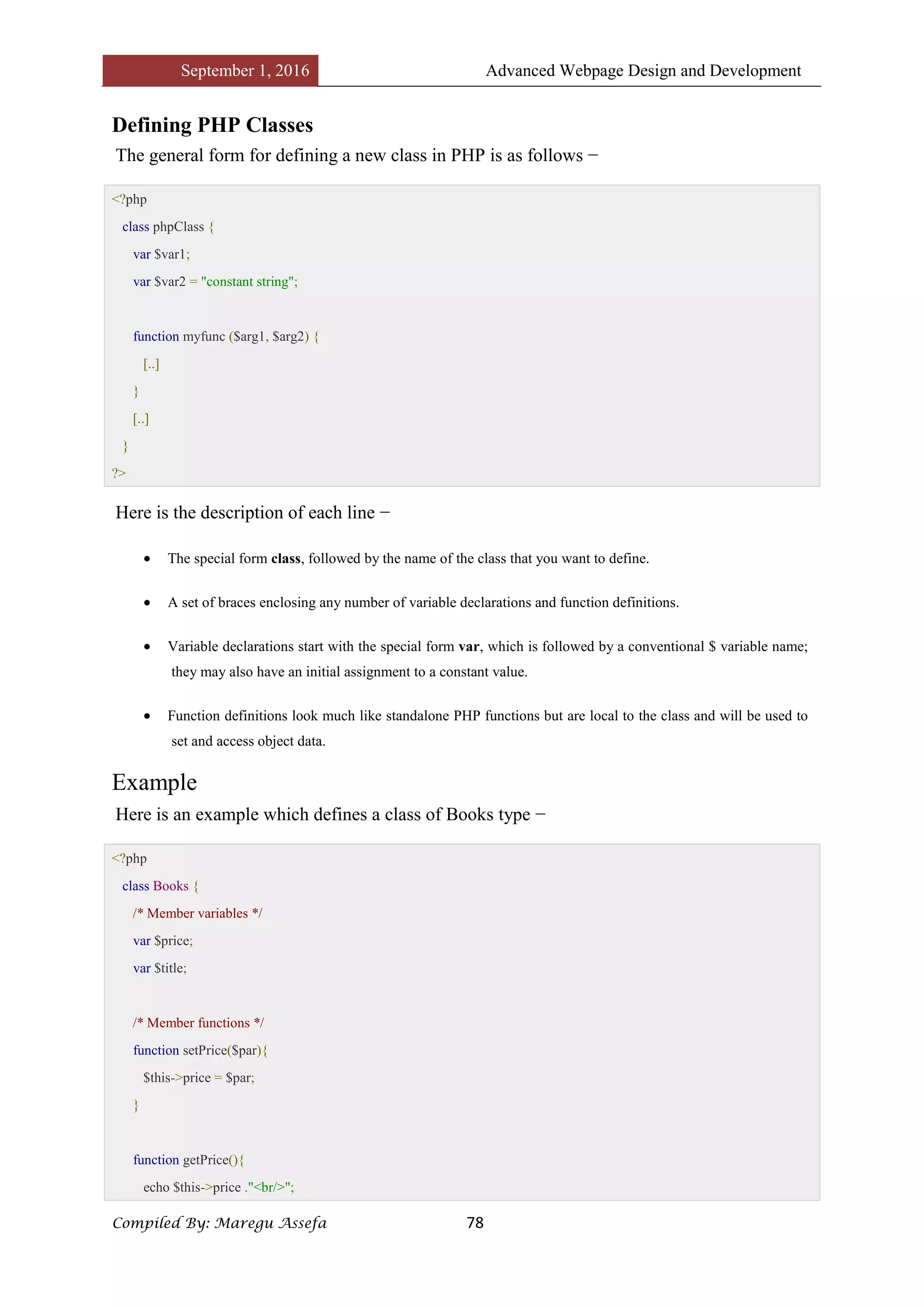 September 1, 2016 Advanced Webpage Design and Development
Compiled By: Maregu Assefa 78
Defining PHP Classes
The general form for defining a new class in PHP is as follows −
<?php
class phpClass {
var $var1;
var $var2 = "constant string";
function myfunc ($arg1, $arg2) {
[..]
}
[..]
}
?>
Here is the description of each line −
 The special form class, followed by the name of the class that you want to define.
 A set of braces enclosing any number of variable declarations and function definitions.
 Variable declarations start with the special form var, which is followed by a conventional $ variable name;
they may also have an initial assignment to a constant value.
 Function definitions look much like standalone PHP functions but are local to the class and will be used to
set and access object data.
Example
Here is an example which defines a class of Books type −
<?php
class Books {
/* Member variables */
var $price;
var $title;
/* Member functions */
function setPrice($par){
$this->price = $par;
}
function getPrice(){
echo $this->price ."<br/>";
 