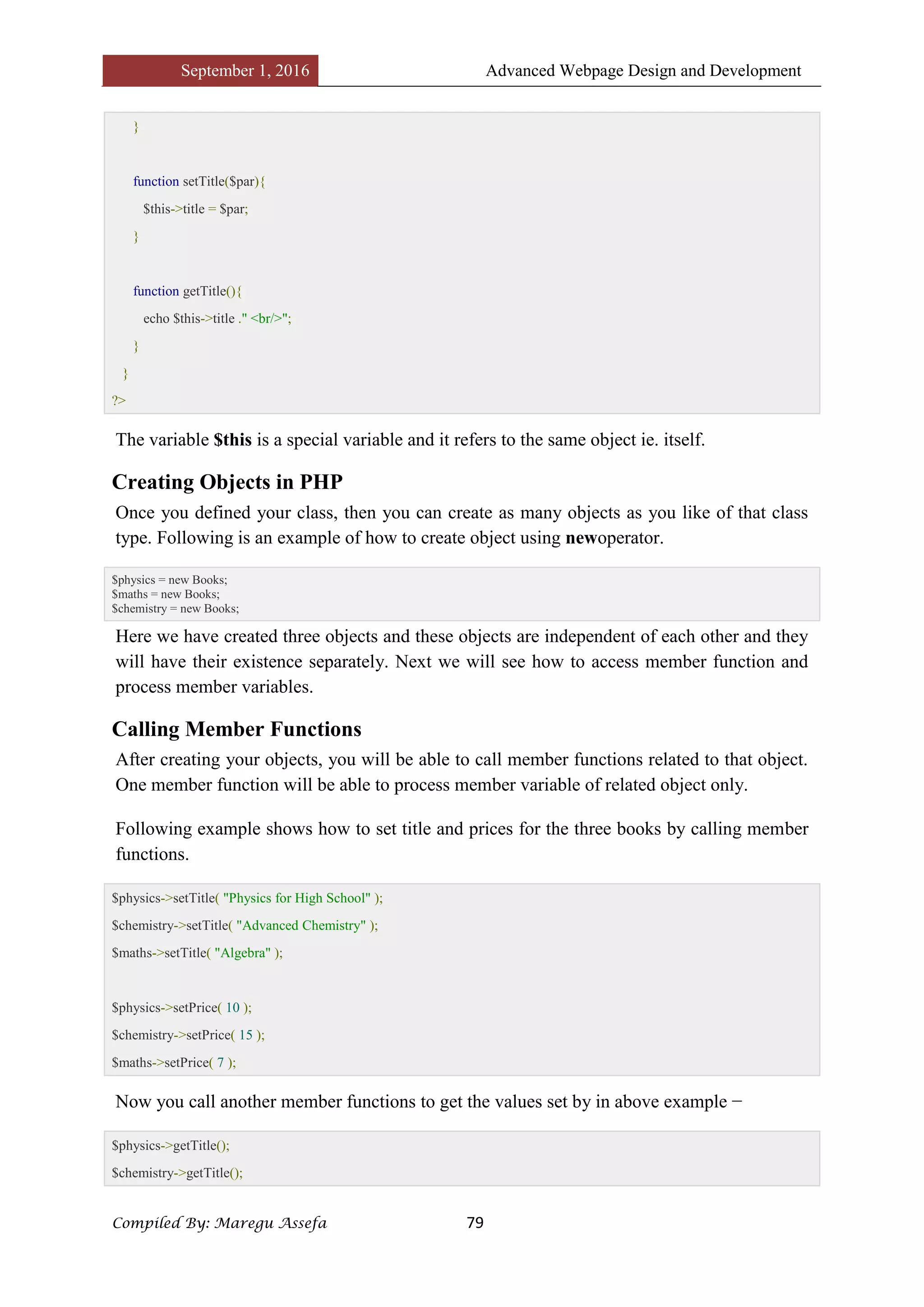 September 1, 2016 Advanced Webpage Design and Development
Compiled By: Maregu Assefa 79
}
function setTitle($par){
$this->title = $par;
}
function getTitle(){
echo $this->title ." <br/>";
}
}
?>
The variable $this is a special variable and it refers to the same object ie. itself.
Creating Objects in PHP
Once you defined your class, then you can create as many objects as you like of that class
type. Following is an example of how to create object using newoperator.
$physics = new Books;
$maths = new Books;
$chemistry = new Books;
Here we have created three objects and these objects are independent of each other and they
will have their existence separately. Next we will see how to access member function and
process member variables.
Calling Member Functions
After creating your objects, you will be able to call member functions related to that object.
One member function will be able to process member variable of related object only.
Following example shows how to set title and prices for the three books by calling member
functions.
$physics->setTitle( "Physics for High School" );
$chemistry->setTitle( "Advanced Chemistry" );
$maths->setTitle( "Algebra" );
$physics->setPrice( 10 );
$chemistry->setPrice( 15 );
$maths->setPrice( 7 );
Now you call another member functions to get the values set by in above example −
$physics->getTitle();
$chemistry->getTitle();
 