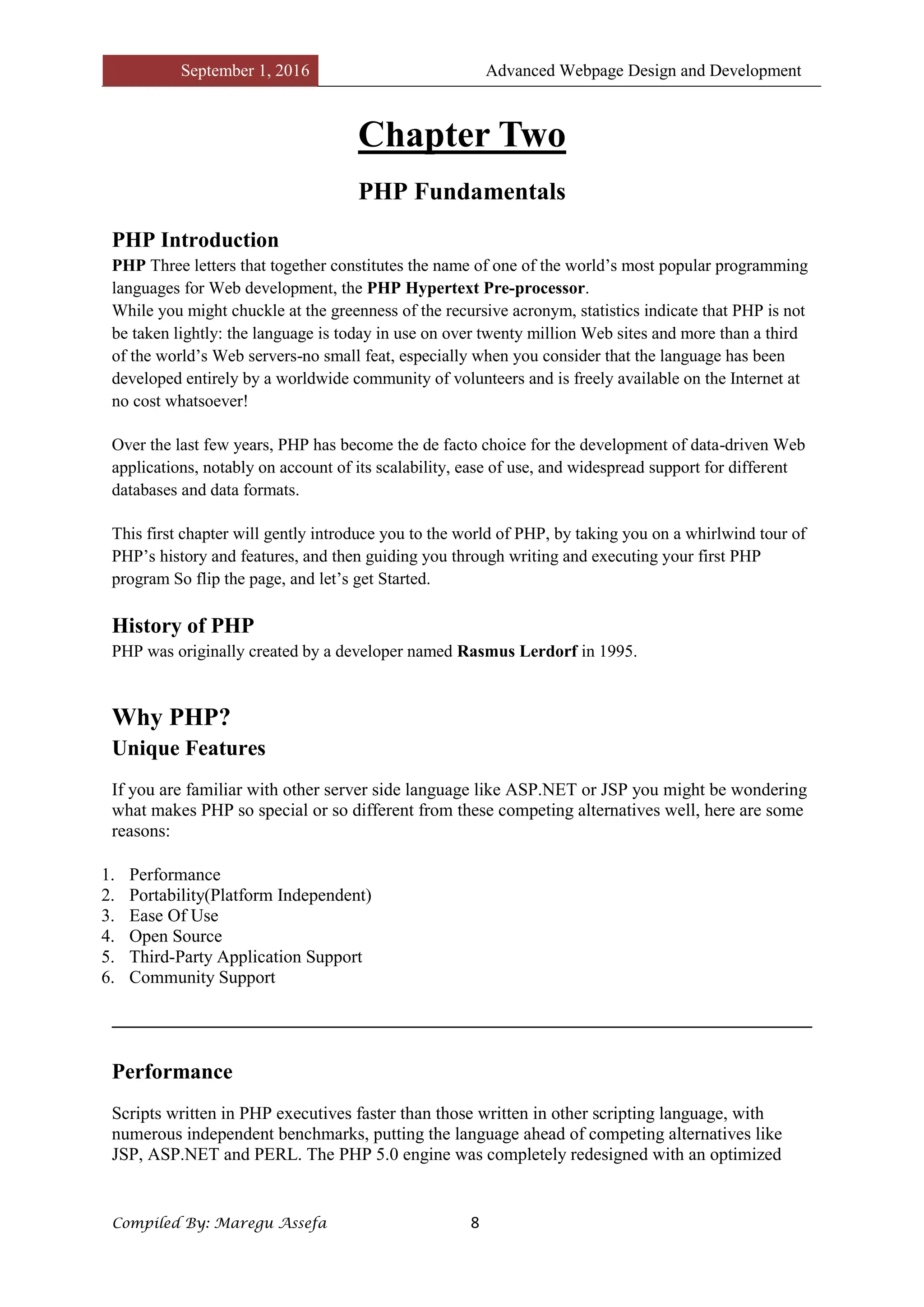 September 1, 2016 Advanced Webpage Design and Development
Compiled By: Maregu Assefa 8
Chapter Two
PHP Fundamentals
PHP Introduction
PHP Three letters that together constitutes the name of one of the world’s most popular programming
languages for Web development, the PHP Hypertext Pre-processor.
While you might chuckle at the greenness of the recursive acronym, statistics indicate that PHP is not
be taken lightly: the language is today in use on over twenty million Web sites and more than a third
of the world’s Web servers-no small feat, especially when you consider that the language has been
developed entirely by a worldwide community of volunteers and is freely available on the Internet at
no cost whatsoever!
Over the last few years, PHP has become the de facto choice for the development of data-driven Web
applications, notably on account of its scalability, ease of use, and widespread support for different
databases and data formats.
This first chapter will gently introduce you to the world of PHP, by taking you on a whirlwind tour of
PHP’s history and features, and then guiding you through writing and executing your first PHP
program So flip the page, and let’s get Started.
History of PHP
PHP was originally created by a developer named Rasmus Lerdorf in 1995.
Why PHP?
Unique Features
If you are familiar with other server side language like ASP.NET or JSP you might be wondering
what makes PHP so special or so different from these competing alternatives well, here are some
reasons:
1. Performance
2. Portability(Platform Independent)
3. Ease Of Use
4. Open Source
5. Third-Party Application Support
6. Community Support
Performance
Scripts written in PHP executives faster than those written in other scripting language, with
numerous independent benchmarks, putting the language ahead of competing alternatives like
JSP, ASP.NET and PERL. The PHP 5.0 engine was completely redesigned with an optimized
 