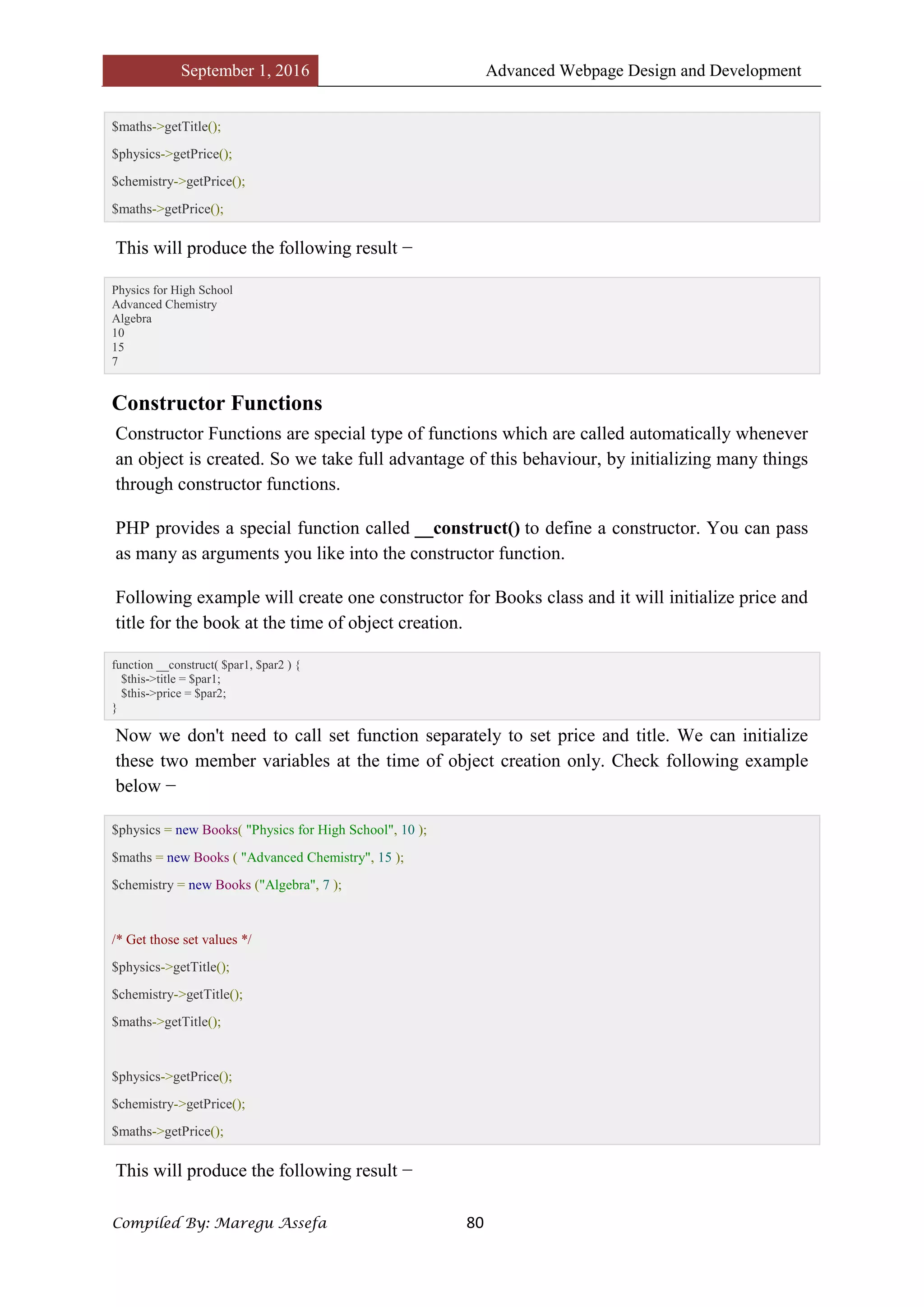 September 1, 2016 Advanced Webpage Design and Development
Compiled By: Maregu Assefa 80
$maths->getTitle();
$physics->getPrice();
$chemistry->getPrice();
$maths->getPrice();
This will produce the following result −
Physics for High School
Advanced Chemistry
Algebra
10
15
7
Constructor Functions
Constructor Functions are special type of functions which are called automatically whenever
an object is created. So we take full advantage of this behaviour, by initializing many things
through constructor functions.
PHP provides a special function called __construct() to define a constructor. You can pass
as many as arguments you like into the constructor function.
Following example will create one constructor for Books class and it will initialize price and
title for the book at the time of object creation.
function __construct( $par1, $par2 ) {
$this->title = $par1;
$this->price = $par2;
}
Now we don't need to call set function separately to set price and title. We can initialize
these two member variables at the time of object creation only. Check following example
below −
$physics = new Books( "Physics for High School", 10 );
$maths = new Books ( "Advanced Chemistry", 15 );
$chemistry = new Books ("Algebra", 7 );
/* Get those set values */
$physics->getTitle();
$chemistry->getTitle();
$maths->getTitle();
$physics->getPrice();
$chemistry->getPrice();
$maths->getPrice();
This will produce the following result −
 