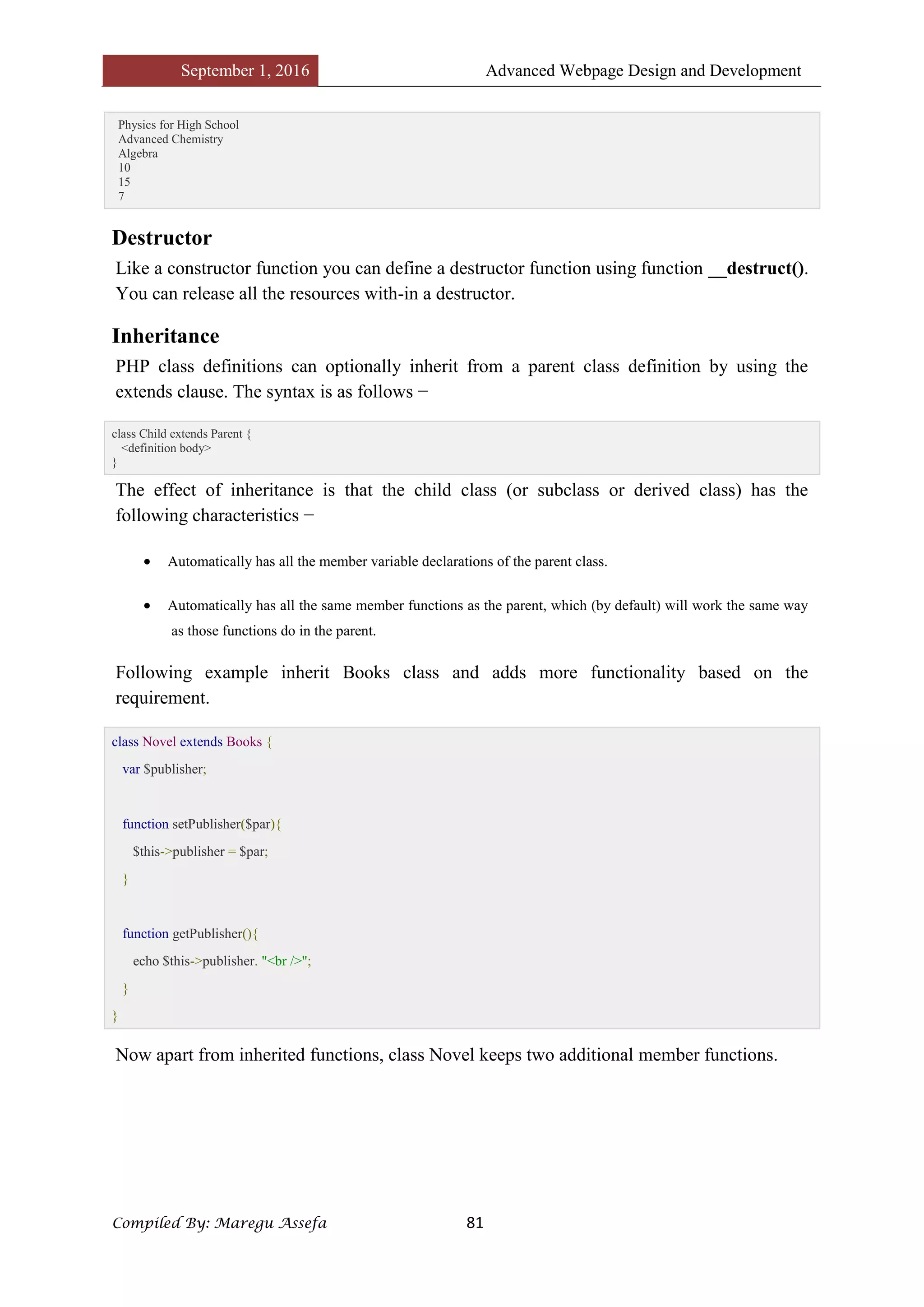 September 1, 2016 Advanced Webpage Design and Development
Compiled By: Maregu Assefa 81
Physics for High School
Advanced Chemistry
Algebra
10
15
7
Destructor
Like a constructor function you can define a destructor function using function __destruct().
You can release all the resources with-in a destructor.
Inheritance
PHP class definitions can optionally inherit from a parent class definition by using the
extends clause. The syntax is as follows −
class Child extends Parent {
<definition body>
}
The effect of inheritance is that the child class (or subclass or derived class) has the
following characteristics −
 Automatically has all the member variable declarations of the parent class.
 Automatically has all the same member functions as the parent, which (by default) will work the same way
as those functions do in the parent.
Following example inherit Books class and adds more functionality based on the
requirement.
class Novel extends Books {
var $publisher;
function setPublisher($par){
$this->publisher = $par;
}
function getPublisher(){
echo $this->publisher. "<br />";
}
}
Now apart from inherited functions, class Novel keeps two additional member functions.
 